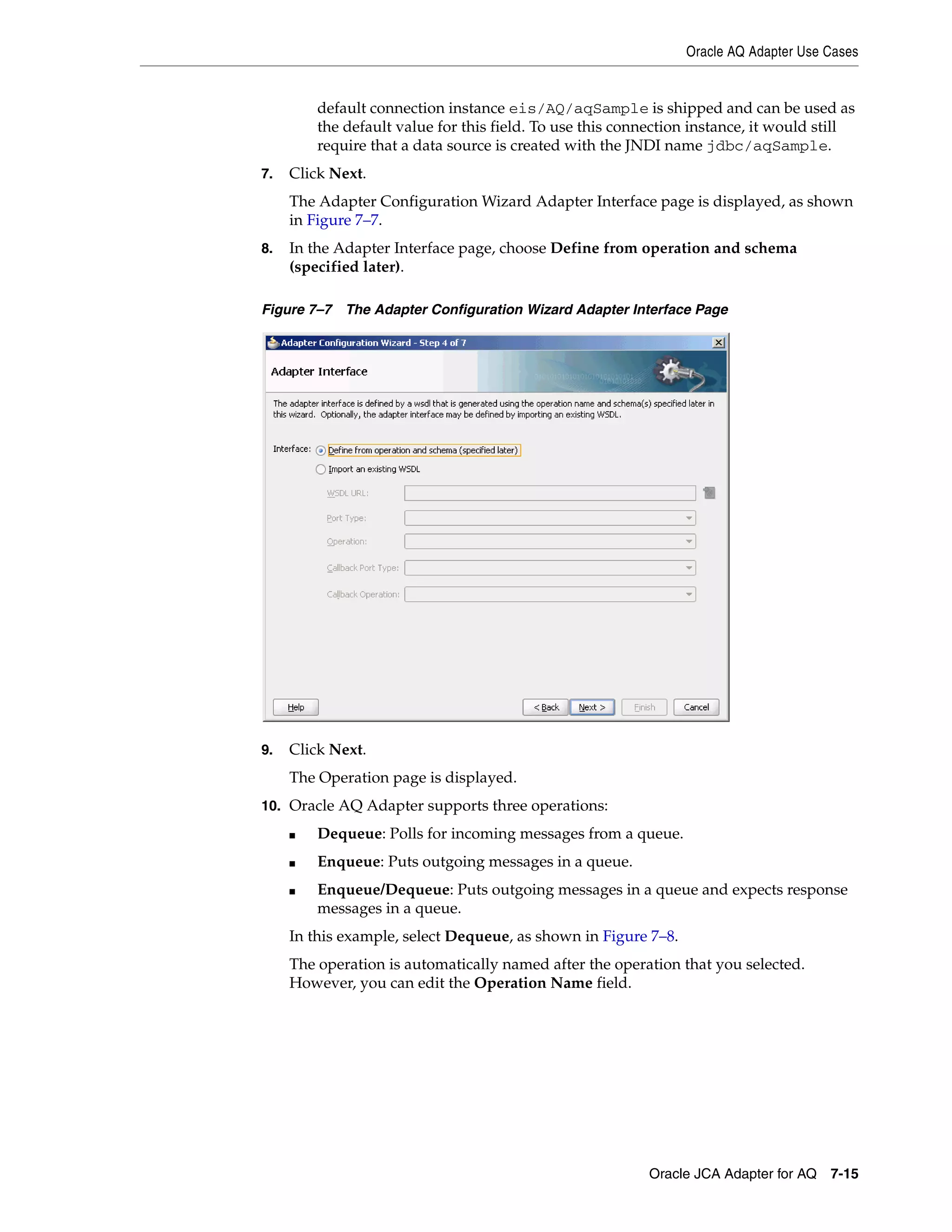 Oracle AQ Adapter Use Cases
Oracle JCA Adapter for AQ 7-15
default connection instance eis/AQ/aqSample is shipped and can be used as
the default value for this field. To use this connection instance, it would still
require that a data source is created with the JNDI name jdbc/aqSample.
7. Click Next.
The Adapter Configuration Wizard Adapter Interface page is displayed, as shown
in Figure 7–7.
8. In the Adapter Interface page, choose Define from operation and schema
(specified later).
Figure 7–7 The Adapter Configuration Wizard Adapter Interface Page
9. Click Next.
The Operation page is displayed.
10. Oracle AQ Adapter supports three operations:
■ Dequeue: Polls for incoming messages from a queue.
■ Enqueue: Puts outgoing messages in a queue.
■ Enqueue/Dequeue: Puts outgoing messages in a queue and expects response
messages in a queue.
In this example, select Dequeue, as shown in Figure 7–8.
The operation is automatically named after the operation that you selected.
However, you can edit the Operation Name field.
 