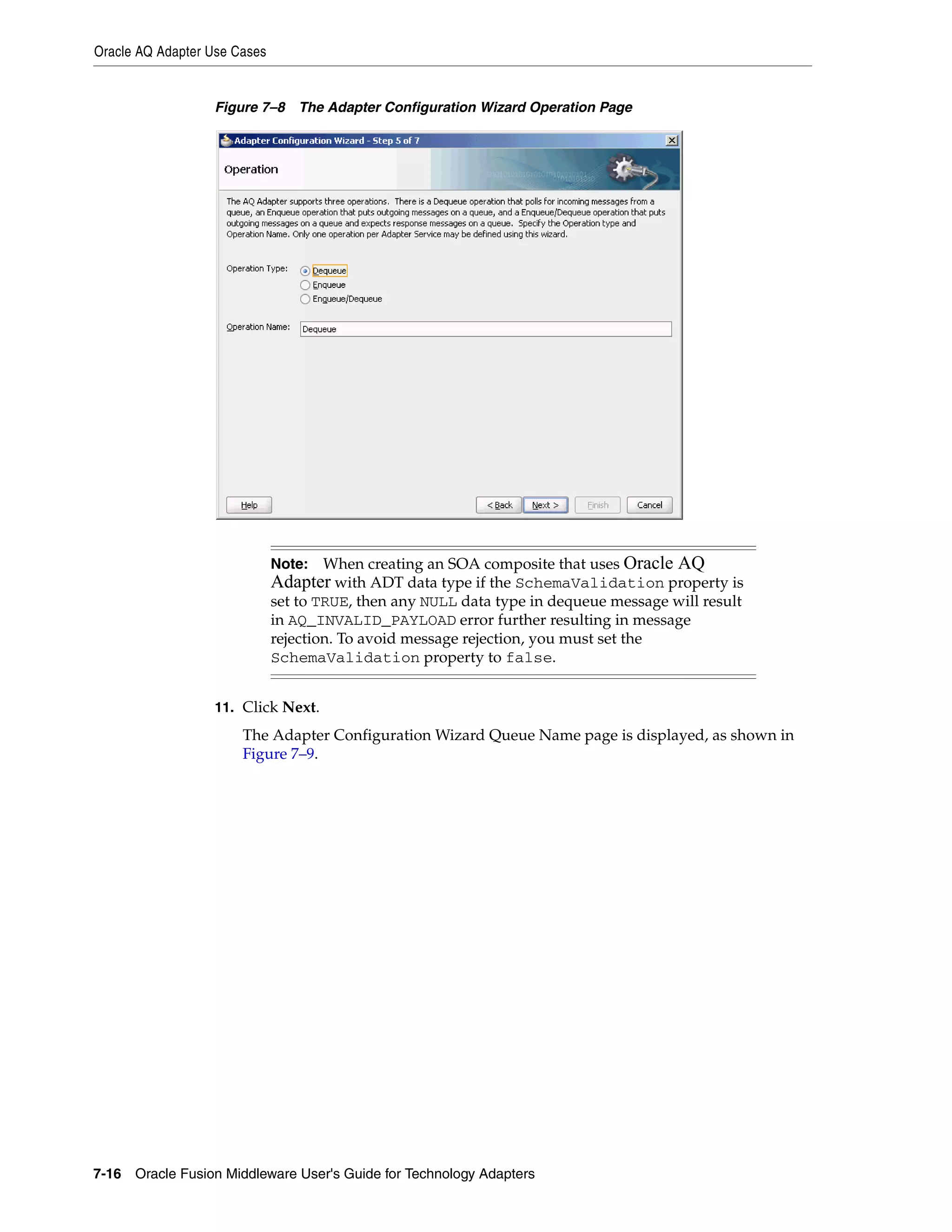 Oracle AQ Adapter Use Cases
7-16 Oracle Fusion Middleware User's Guide for Technology Adapters
Figure 7–8 The Adapter Configuration Wizard Operation Page
11. Click Next.
The Adapter Configuration Wizard Queue Name page is displayed, as shown in
Figure 7–9.
Note: When creating an SOA composite that uses Oracle AQ
Adapter with ADT data type if the SchemaValidation property is
set to TRUE, then any NULL data type in dequeue message will result
in AQ_INVALID_PAYLOAD error further resulting in message
rejection. To avoid message rejection, you must set the
SchemaValidation property to false.
 