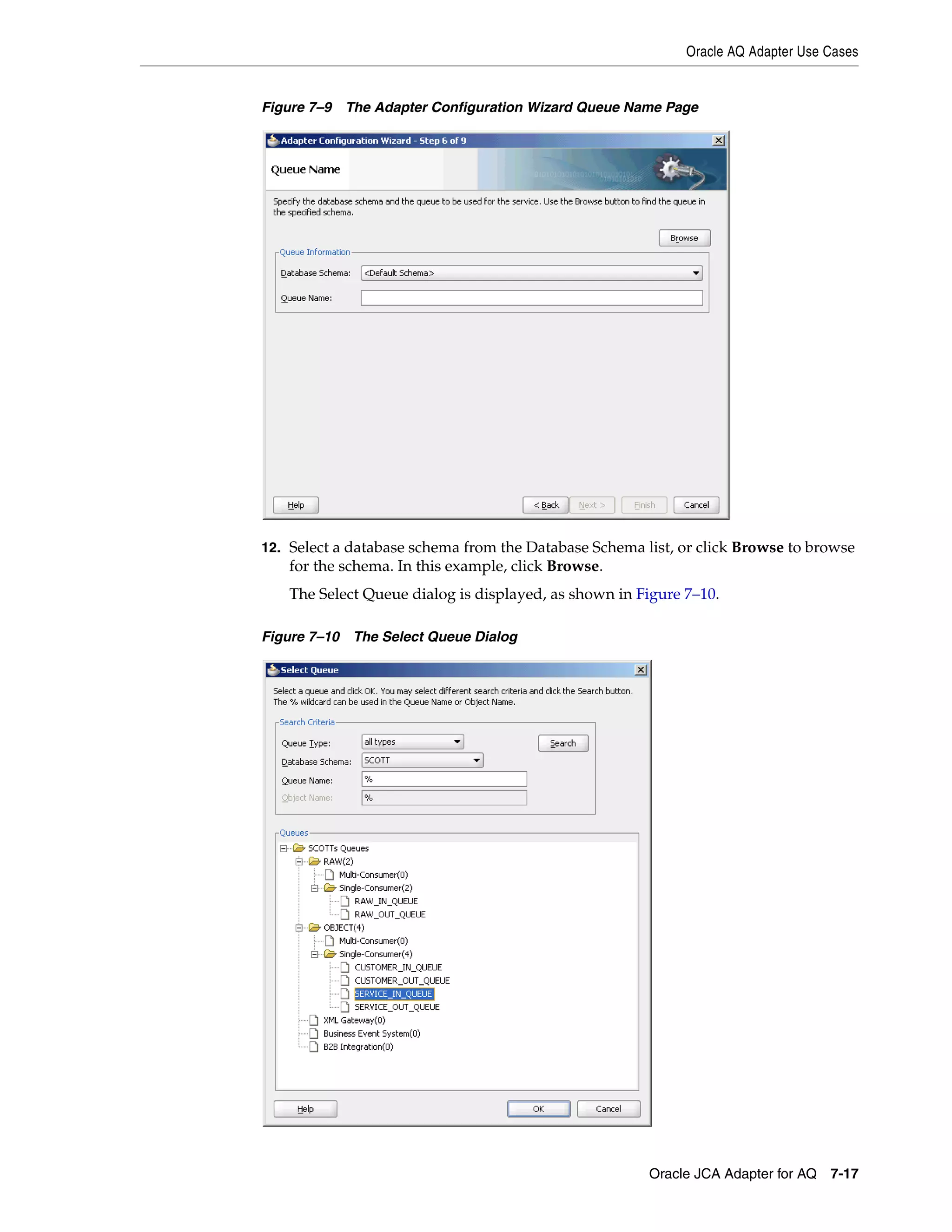 Oracle AQ Adapter Use Cases
Oracle JCA Adapter for AQ 7-17
Figure 7–9 The Adapter Configuration Wizard Queue Name Page
12. Select a database schema from the Database Schema list, or click Browse to browse
for the schema. In this example, click Browse.
The Select Queue dialog is displayed, as shown in Figure 7–10.
Figure 7–10 The Select Queue Dialog
 