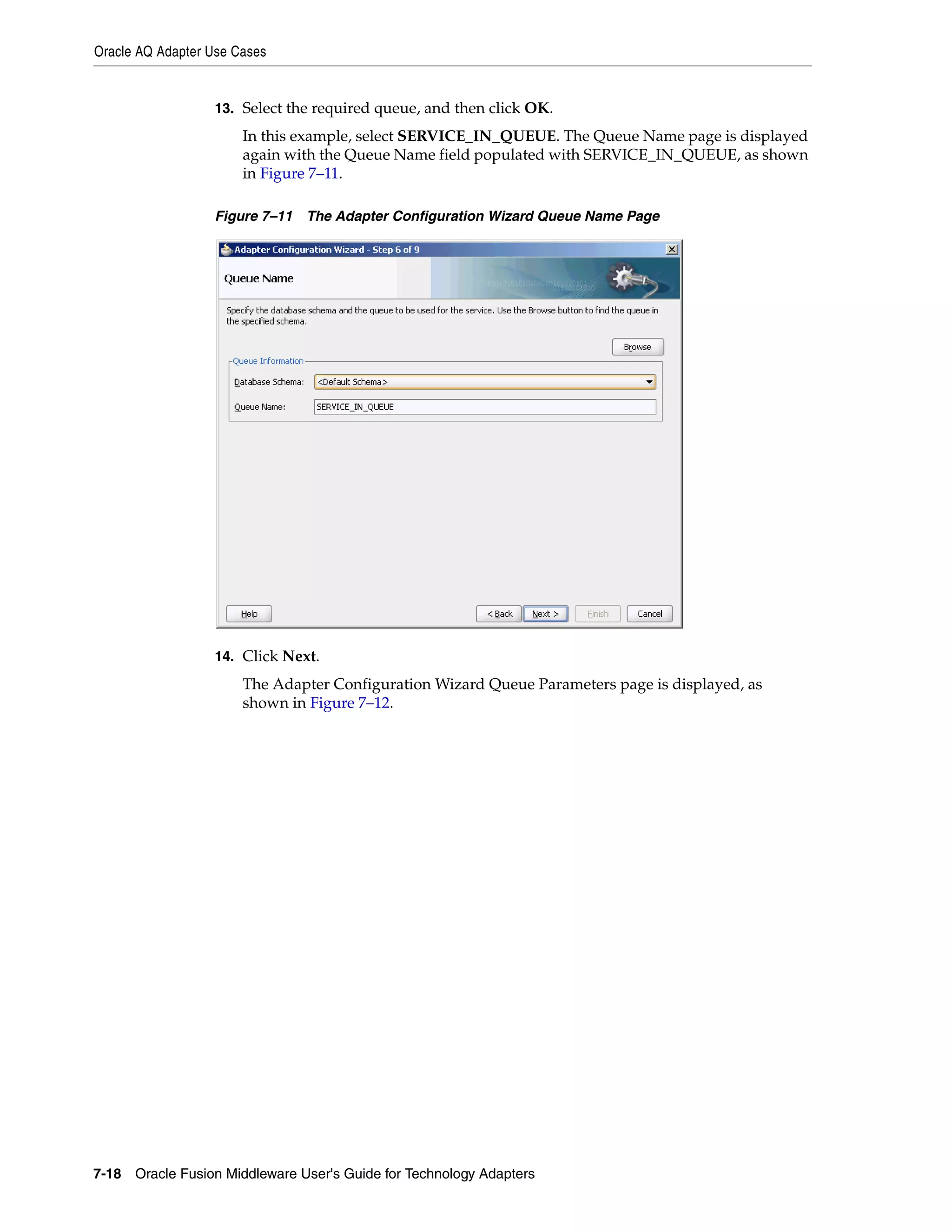 Oracle AQ Adapter Use Cases
7-18 Oracle Fusion Middleware User's Guide for Technology Adapters
13. Select the required queue, and then click OK.
In this example, select SERVICE_IN_QUEUE. The Queue Name page is displayed
again with the Queue Name field populated with SERVICE_IN_QUEUE, as shown
in Figure 7–11.
Figure 7–11 The Adapter Configuration Wizard Queue Name Page
14. Click Next.
The Adapter Configuration Wizard Queue Parameters page is displayed, as
shown in Figure 7–12.
 