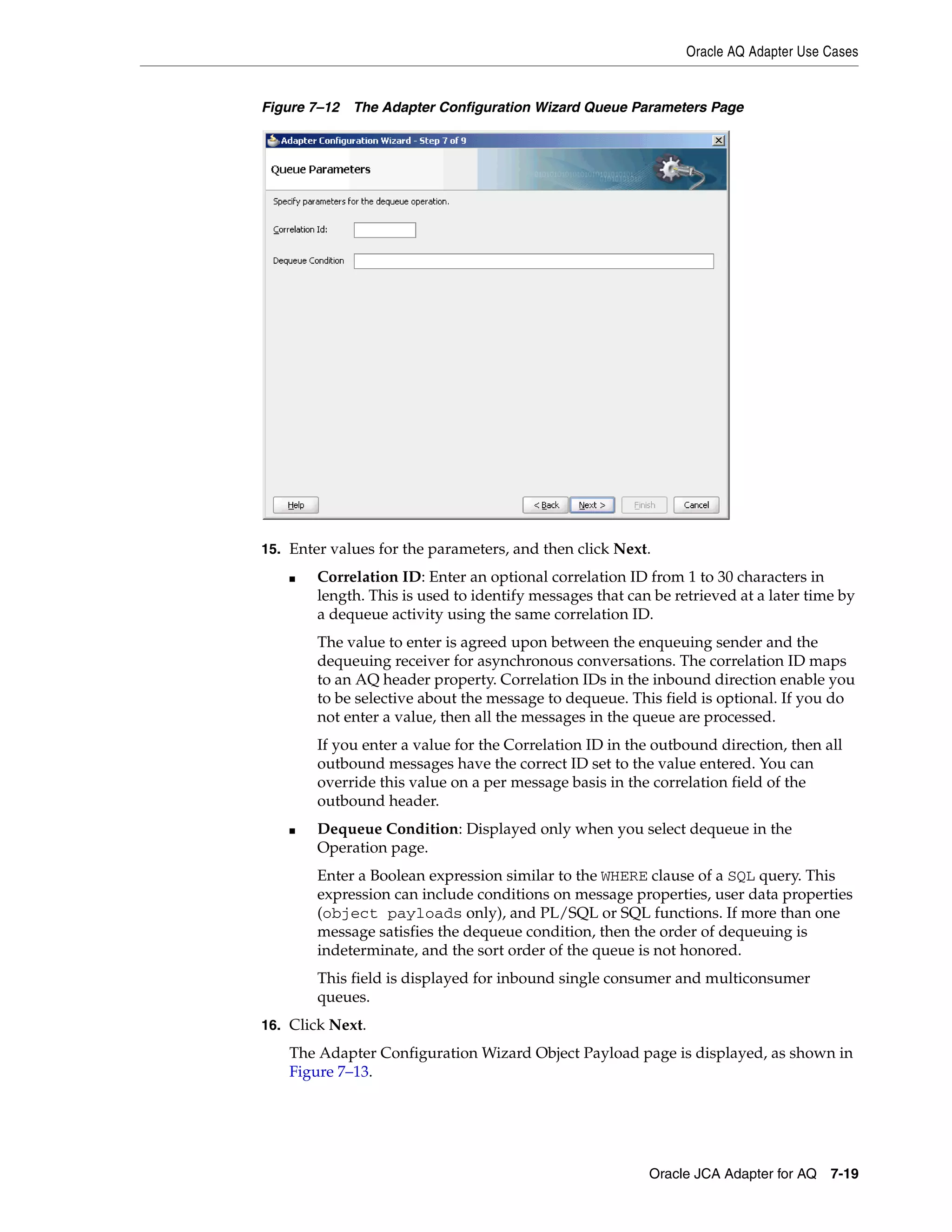 Oracle AQ Adapter Use Cases
Oracle JCA Adapter for AQ 7-19
Figure 7–12 The Adapter Configuration Wizard Queue Parameters Page
15. Enter values for the parameters, and then click Next.
■ Correlation ID: Enter an optional correlation ID from 1 to 30 characters in
length. This is used to identify messages that can be retrieved at a later time by
a dequeue activity using the same correlation ID.
The value to enter is agreed upon between the enqueuing sender and the
dequeuing receiver for asynchronous conversations. The correlation ID maps
to an AQ header property. Correlation IDs in the inbound direction enable you
to be selective about the message to dequeue. This field is optional. If you do
not enter a value, then all the messages in the queue are processed.
If you enter a value for the Correlation ID in the outbound direction, then all
outbound messages have the correct ID set to the value entered. You can
override this value on a per message basis in the correlation field of the
outbound header.
■ Dequeue Condition: Displayed only when you select dequeue in the
Operation page.
Enter a Boolean expression similar to the WHERE clause of a SQL query. This
expression can include conditions on message properties, user data properties
(object payloads only), and PL/SQL or SQL functions. If more than one
message satisfies the dequeue condition, then the order of dequeuing is
indeterminate, and the sort order of the queue is not honored.
This field is displayed for inbound single consumer and multiconsumer
queues.
16. Click Next.
The Adapter Configuration Wizard Object Payload page is displayed, as shown in
Figure 7–13.
 