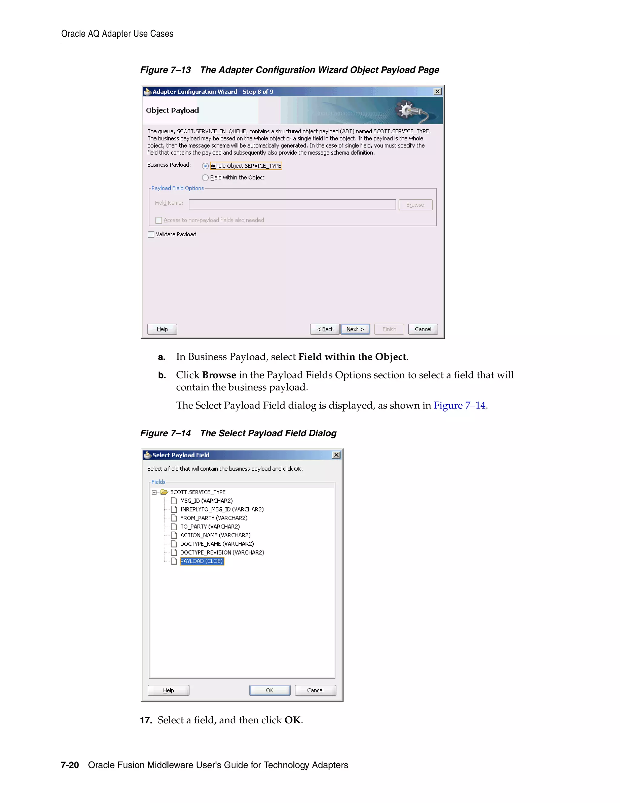Oracle AQ Adapter Use Cases
7-20 Oracle Fusion Middleware User's Guide for Technology Adapters
Figure 7–13 The Adapter Configuration Wizard Object Payload Page
a. In Business Payload, select Field within the Object.
b. Click Browse in the Payload Fields Options section to select a field that will
contain the business payload.
The Select Payload Field dialog is displayed, as shown in Figure 7–14.
Figure 7–14 The Select Payload Field Dialog
17. Select a field, and then click OK.
 