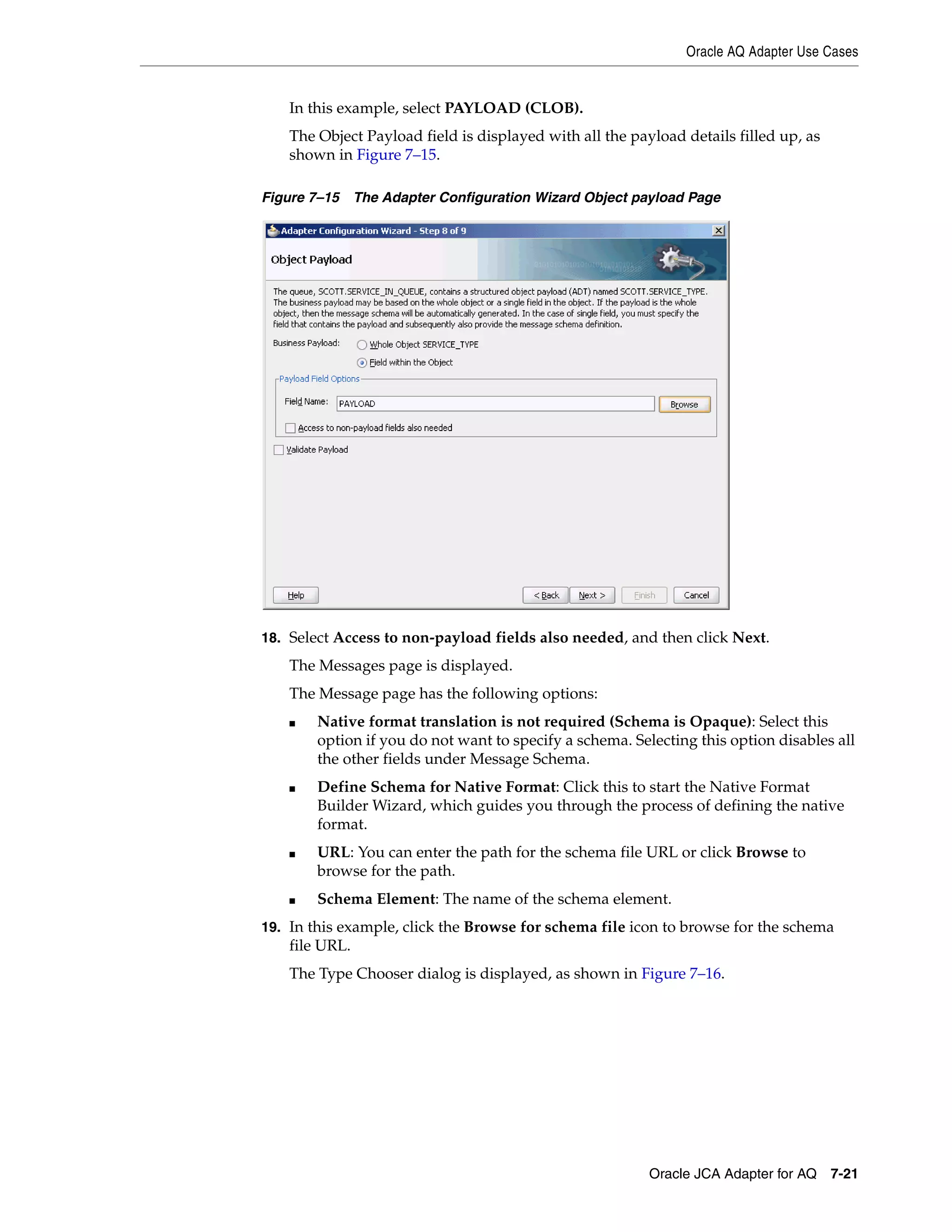 Oracle AQ Adapter Use Cases
Oracle JCA Adapter for AQ 7-21
In this example, select PAYLOAD (CLOB).
The Object Payload field is displayed with all the payload details filled up, as
shown in Figure 7–15.
Figure 7–15 The Adapter Configuration Wizard Object payload Page
18. Select Access to non-payload fields also needed, and then click Next.
The Messages page is displayed.
The Message page has the following options:
■ Native format translation is not required (Schema is Opaque): Select this
option if you do not want to specify a schema. Selecting this option disables all
the other fields under Message Schema.
■ Define Schema for Native Format: Click this to start the Native Format
Builder Wizard, which guides you through the process of defining the native
format.
■ URL: You can enter the path for the schema file URL or click Browse to
browse for the path.
■ Schema Element: The name of the schema element.
19. In this example, click the Browse for schema file icon to browse for the schema
file URL.
The Type Chooser dialog is displayed, as shown in Figure 7–16.
 