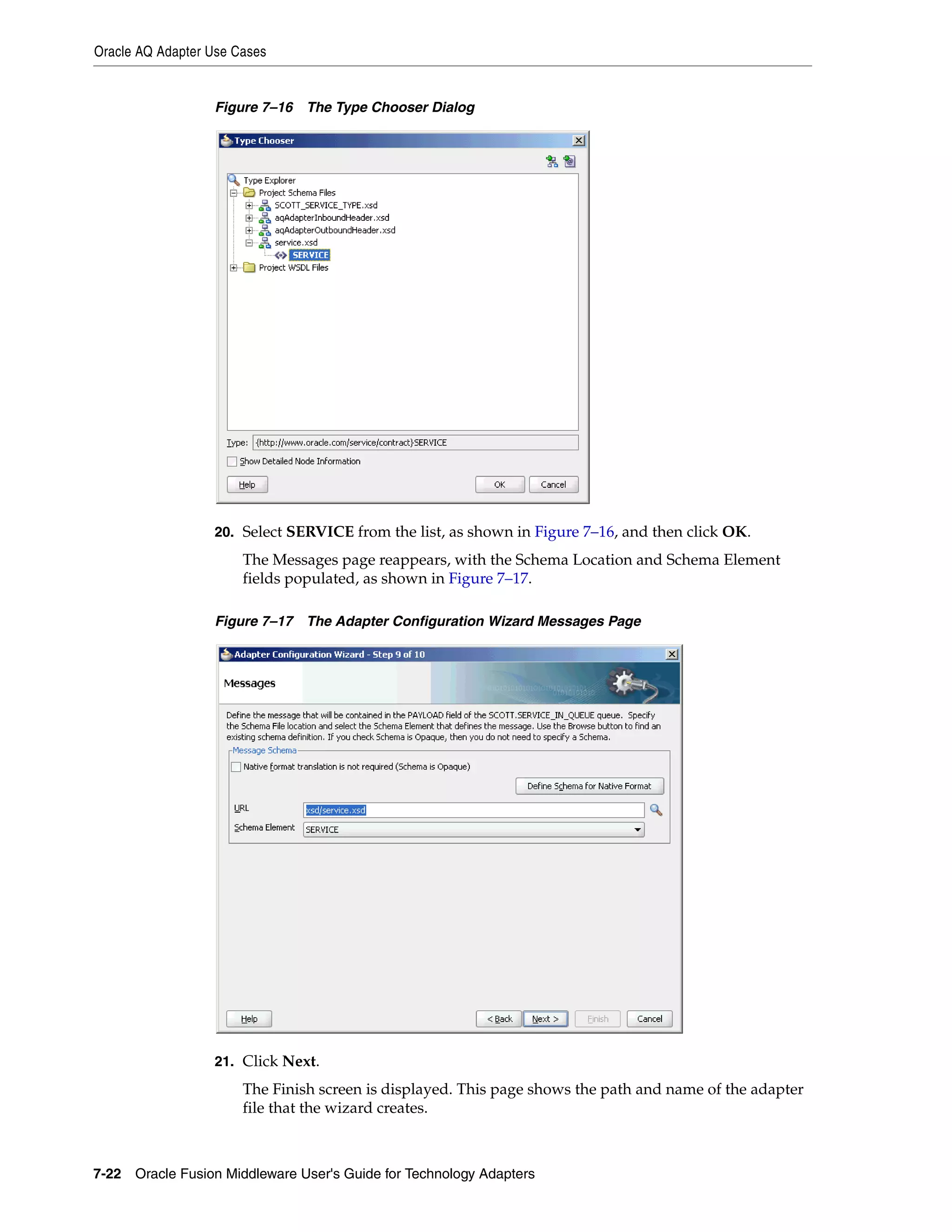 Oracle AQ Adapter Use Cases
7-22 Oracle Fusion Middleware User's Guide for Technology Adapters
Figure 7–16 The Type Chooser Dialog
20. Select SERVICE from the list, as shown in Figure 7–16, and then click OK.
The Messages page reappears, with the Schema Location and Schema Element
fields populated, as shown in Figure 7–17.
Figure 7–17 The Adapter Configuration Wizard Messages Page
21. Click Next.
The Finish screen is displayed. This page shows the path and name of the adapter
file that the wizard creates.
 