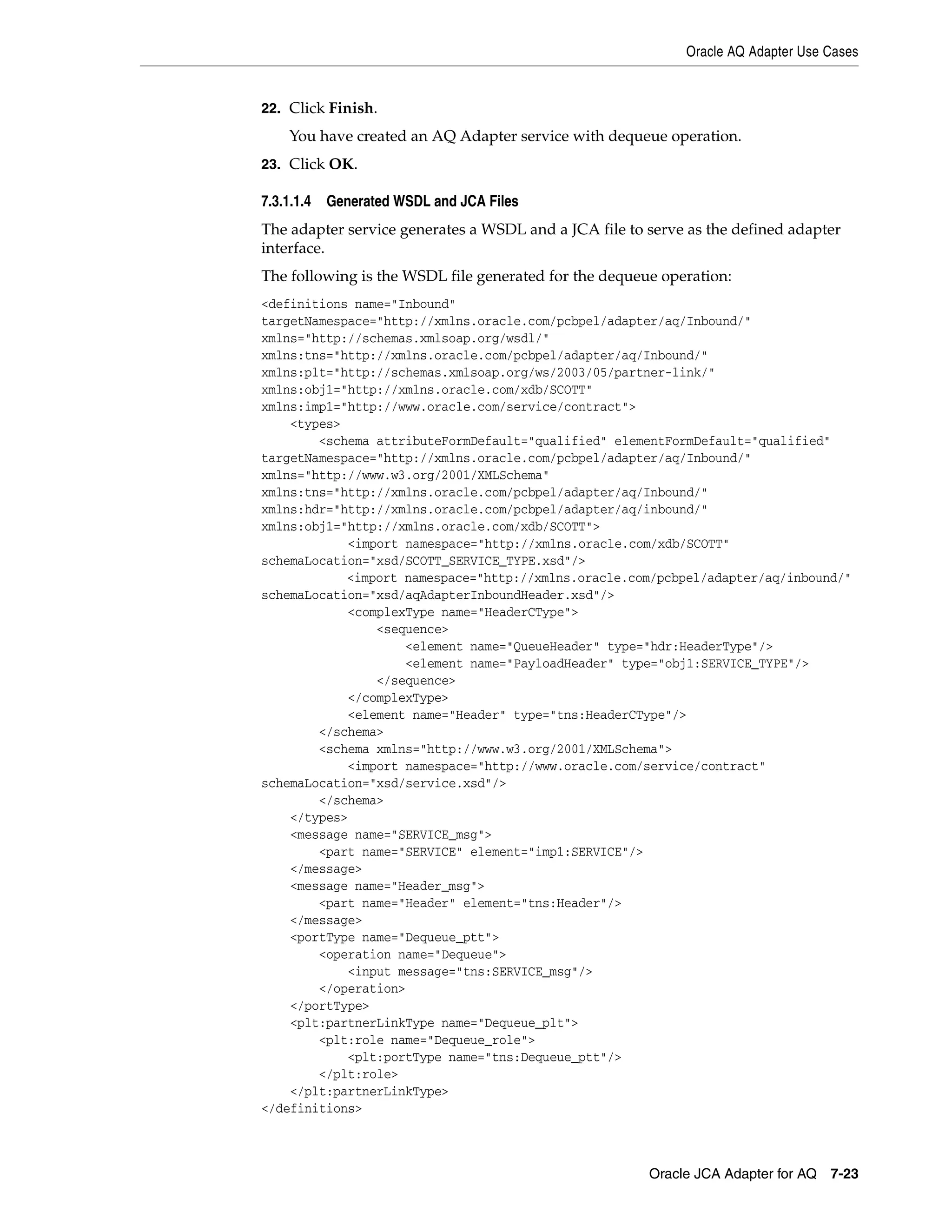 Oracle AQ Adapter Use Cases
Oracle JCA Adapter for AQ 7-23
22. Click Finish.
You have created an AQ Adapter service with dequeue operation.
23. Click OK.
7.3.1.1.4 Generated WSDL and JCA Files
The adapter service generates a WSDL and a JCA file to serve as the defined adapter
interface.
The following is the WSDL file generated for the dequeue operation:
<definitions name="Inbound"
targetNamespace="http://xmlns.oracle.com/pcbpel/adapter/aq/Inbound/"
xmlns="http://schemas.xmlsoap.org/wsdl/"
xmlns:tns="http://xmlns.oracle.com/pcbpel/adapter/aq/Inbound/"
xmlns:plt="http://schemas.xmlsoap.org/ws/2003/05/partner-link/"
xmlns:obj1="http://xmlns.oracle.com/xdb/SCOTT"
xmlns:imp1="http://www.oracle.com/service/contract">
<types>
<schema attributeFormDefault="qualified" elementFormDefault="qualified"
targetNamespace="http://xmlns.oracle.com/pcbpel/adapter/aq/Inbound/"
xmlns="http://www.w3.org/2001/XMLSchema"
xmlns:tns="http://xmlns.oracle.com/pcbpel/adapter/aq/Inbound/"
xmlns:hdr="http://xmlns.oracle.com/pcbpel/adapter/aq/inbound/"
xmlns:obj1="http://xmlns.oracle.com/xdb/SCOTT">
<import namespace="http://xmlns.oracle.com/xdb/SCOTT"
schemaLocation="xsd/SCOTT_SERVICE_TYPE.xsd"/>
<import namespace="http://xmlns.oracle.com/pcbpel/adapter/aq/inbound/"
schemaLocation="xsd/aqAdapterInboundHeader.xsd"/>
<complexType name="HeaderCType">
<sequence>
<element name="QueueHeader" type="hdr:HeaderType"/>
<element name="PayloadHeader" type="obj1:SERVICE_TYPE"/>
</sequence>
</complexType>
<element name="Header" type="tns:HeaderCType"/>
</schema>
<schema xmlns="http://www.w3.org/2001/XMLSchema">
<import namespace="http://www.oracle.com/service/contract"
schemaLocation="xsd/service.xsd"/>
</schema>
</types>
<message name="SERVICE_msg">
<part name="SERVICE" element="imp1:SERVICE"/>
</message>
<message name="Header_msg">
<part name="Header" element="tns:Header"/>
</message>
<portType name="Dequeue_ptt">
<operation name="Dequeue">
<input message="tns:SERVICE_msg"/>
</operation>
</portType>
<plt:partnerLinkType name="Dequeue_plt">
<plt:role name="Dequeue_role">
<plt:portType name="tns:Dequeue_ptt"/>
</plt:role>
</plt:partnerLinkType>
</definitions>
 