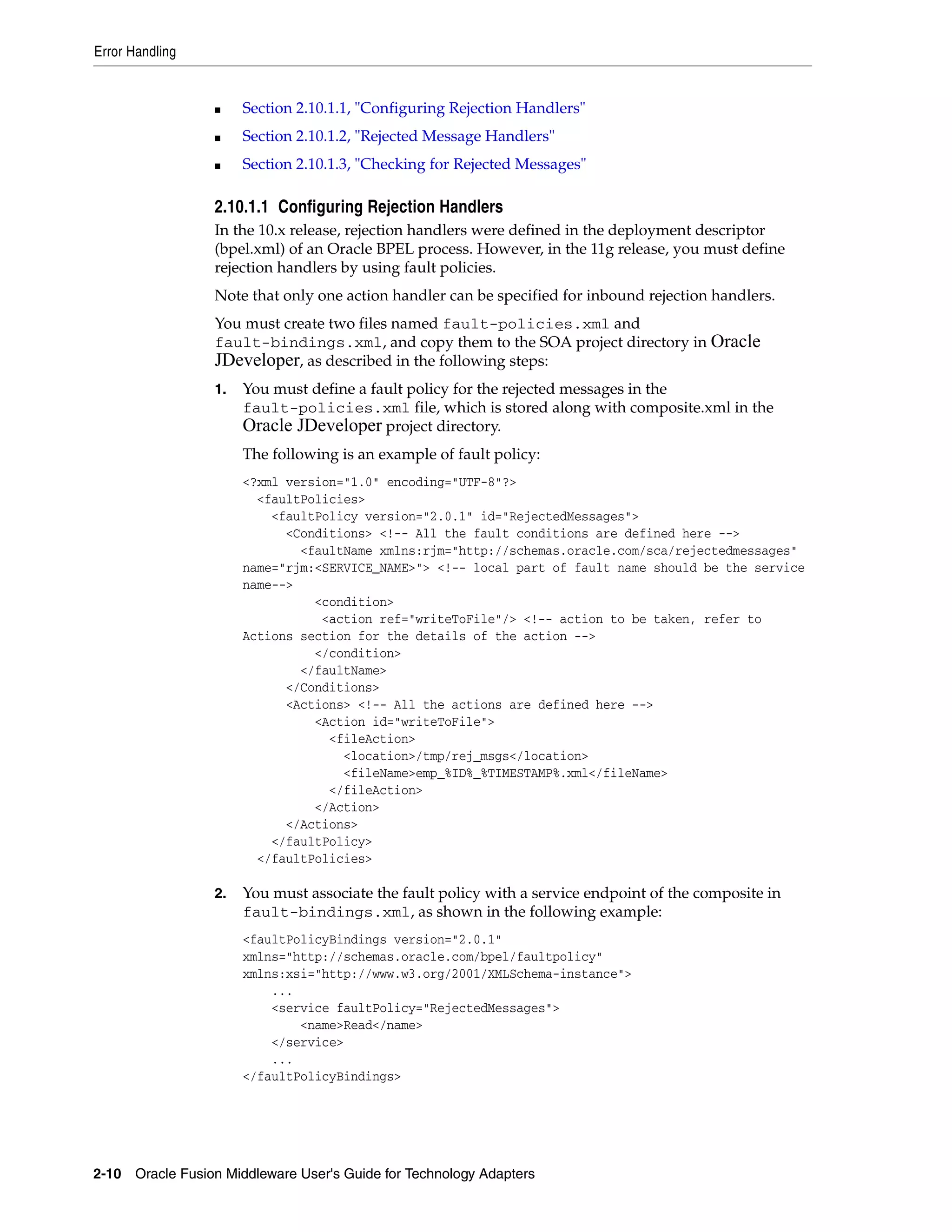 Error Handling
2-10 Oracle Fusion Middleware User's Guide for Technology Adapters
■ Section 2.10.1.1, "Configuring Rejection Handlers"
■ Section 2.10.1.2, "Rejected Message Handlers"
■ Section 2.10.1.3, "Checking for Rejected Messages"
2.10.1.1 Configuring Rejection Handlers
In the 10.x release, rejection handlers were defined in the deployment descriptor
(bpel.xml) of an Oracle BPEL process. However, in the 11g release, you must define
rejection handlers by using fault policies.
Note that only one action handler can be specified for inbound rejection handlers.
You must create two files named fault-policies.xml and
fault-bindings.xml, and copy them to the SOA project directory in Oracle
JDeveloper, as described in the following steps:
1. You must define a fault policy for the rejected messages in the
fault-policies.xml file, which is stored along with composite.xml in the
Oracle JDeveloper project directory.
The following is an example of fault policy:
<?xml version="1.0" encoding="UTF-8"?>
<faultPolicies>
<faultPolicy version="2.0.1" id="RejectedMessages">
<Conditions> <!-- All the fault conditions are defined here -->
<faultName xmlns:rjm="http://schemas.oracle.com/sca/rejectedmessages"
name="rjm:<SERVICE_NAME>"> <!-- local part of fault name should be the service
name-->
<condition>
<action ref="writeToFile"/> <!-- action to be taken, refer to
Actions section for the details of the action -->
</condition>
</faultName>
</Conditions>
<Actions> <!-- All the actions are defined here -->
<Action id="writeToFile">
<fileAction>
<location>/tmp/rej_msgs</location>
<fileName>emp_%ID%_%TIMESTAMP%.xml</fileName>
</fileAction>
</Action>
</Actions>
</faultPolicy>
</faultPolicies>
2. You must associate the fault policy with a service endpoint of the composite in
fault-bindings.xml, as shown in the following example:
<faultPolicyBindings version="2.0.1"
xmlns="http://schemas.oracle.com/bpel/faultpolicy"
xmlns:xsi="http://www.w3.org/2001/XMLSchema-instance">
...
<service faultPolicy="RejectedMessages">
<name>Read</name>
</service>
...
</faultPolicyBindings>
 