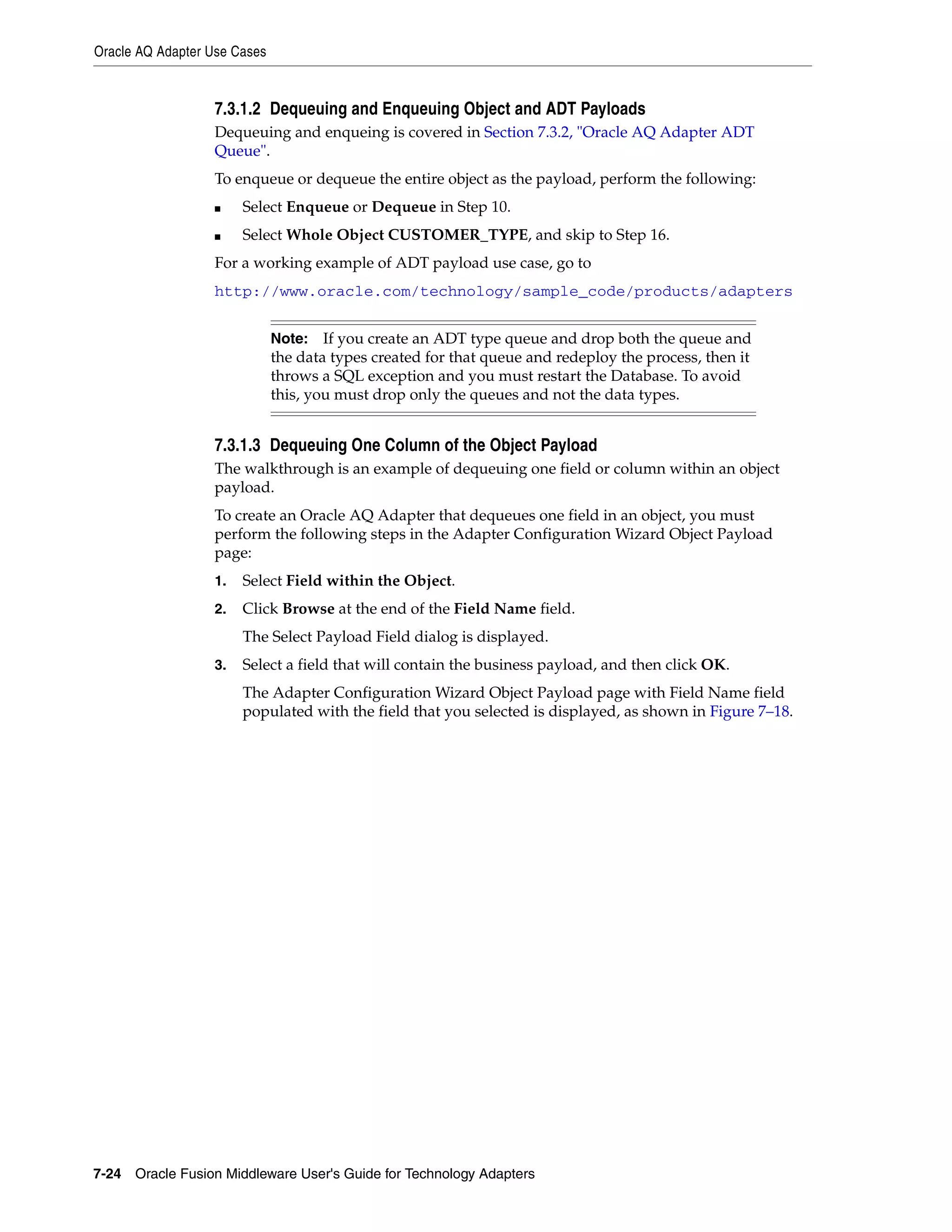 Oracle AQ Adapter Use Cases
7-24 Oracle Fusion Middleware User's Guide for Technology Adapters
7.3.1.2 Dequeuing and Enqueuing Object and ADT Payloads
Dequeuing and enqueing is covered in Section 7.3.2, "Oracle AQ Adapter ADT
Queue".
To enqueue or dequeue the entire object as the payload, perform the following:
■ Select Enqueue or Dequeue in Step 10.
■ Select Whole Object CUSTOMER_TYPE, and skip to Step 16.
For a working example of ADT payload use case, go to
http://www.oracle.com/technology/sample_code/products/adapters
7.3.1.3 Dequeuing One Column of the Object Payload
The walkthrough is an example of dequeuing one field or column within an object
payload.
To create an Oracle AQ Adapter that dequeues one field in an object, you must
perform the following steps in the Adapter Configuration Wizard Object Payload
page:
1. Select Field within the Object.
2. Click Browse at the end of the Field Name field.
The Select Payload Field dialog is displayed.
3. Select a field that will contain the business payload, and then click OK.
The Adapter Configuration Wizard Object Payload page with Field Name field
populated with the field that you selected is displayed, as shown in Figure 7–18.
Note: If you create an ADT type queue and drop both the queue and
the data types created for that queue and redeploy the process, then it
throws a SQL exception and you must restart the Database. To avoid
this, you must drop only the queues and not the data types.
 