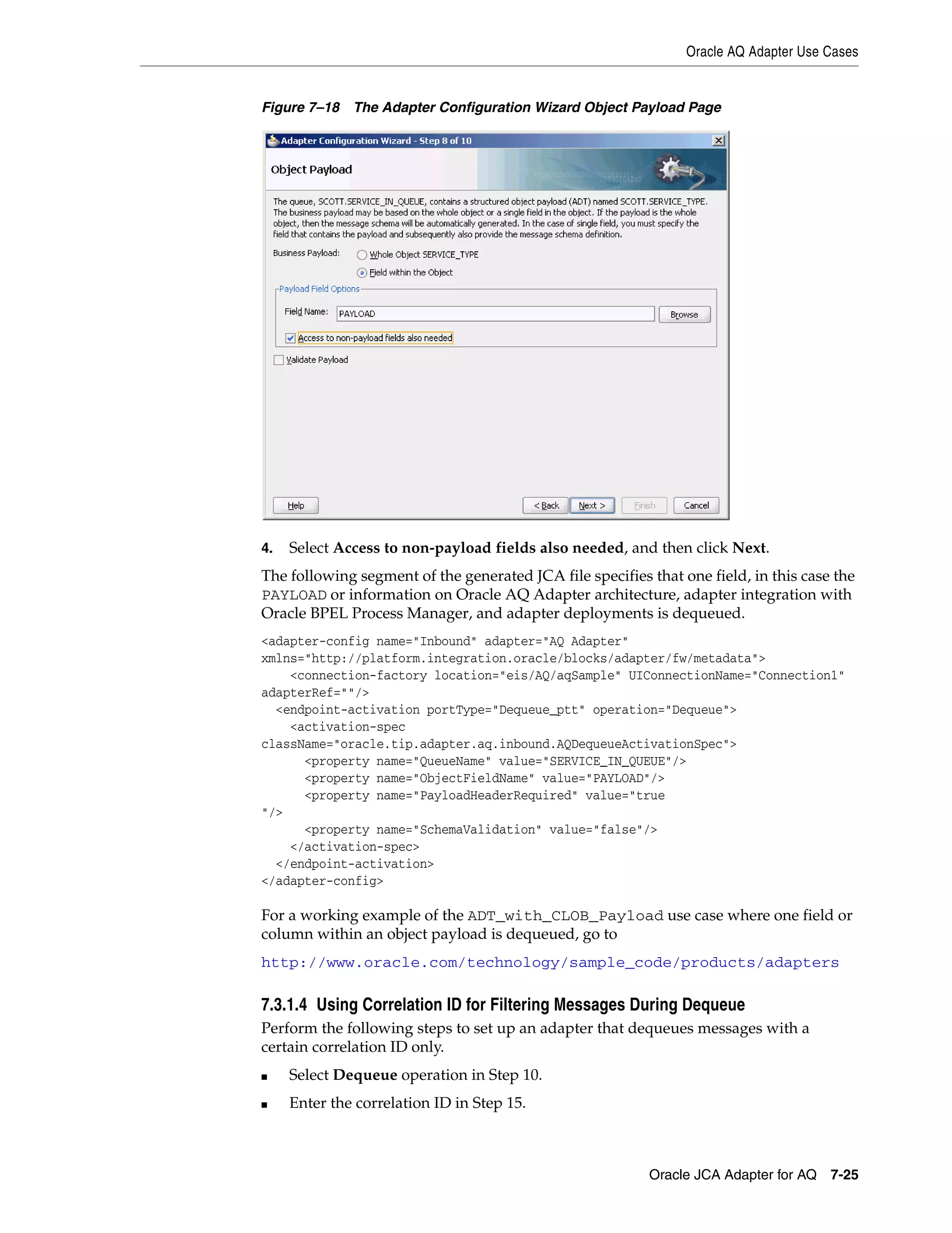 Oracle AQ Adapter Use Cases
Oracle JCA Adapter for AQ 7-25
Figure 7–18 The Adapter Configuration Wizard Object Payload Page
4. Select Access to non-payload fields also needed, and then click Next.
The following segment of the generated JCA file specifies that one field, in this case the
PAYLOAD or information on Oracle AQ Adapter architecture, adapter integration with
Oracle BPEL Process Manager, and adapter deployments is dequeued.
<adapter-config name="Inbound" adapter="AQ Adapter"
xmlns="http://platform.integration.oracle/blocks/adapter/fw/metadata">
<connection-factory location="eis/AQ/aqSample" UIConnectionName="Connection1"
adapterRef=""/>
<endpoint-activation portType="Dequeue_ptt" operation="Dequeue">
<activation-spec
className="oracle.tip.adapter.aq.inbound.AQDequeueActivationSpec">
<property name="QueueName" value="SERVICE_IN_QUEUE"/>
<property name="ObjectFieldName" value="PAYLOAD"/>
<property name="PayloadHeaderRequired" value="true
"/>
<property name="SchemaValidation" value="false"/>
</activation-spec>
</endpoint-activation>
</adapter-config>
For a working example of the ADT_with_CLOB_Payload use case where one field or
column within an object payload is dequeued, go to
http://www.oracle.com/technology/sample_code/products/adapters
7.3.1.4 Using Correlation ID for Filtering Messages During Dequeue
Perform the following steps to set up an adapter that dequeues messages with a
certain correlation ID only.
■ Select Dequeue operation in Step 10.
■ Enter the correlation ID in Step 15.
 