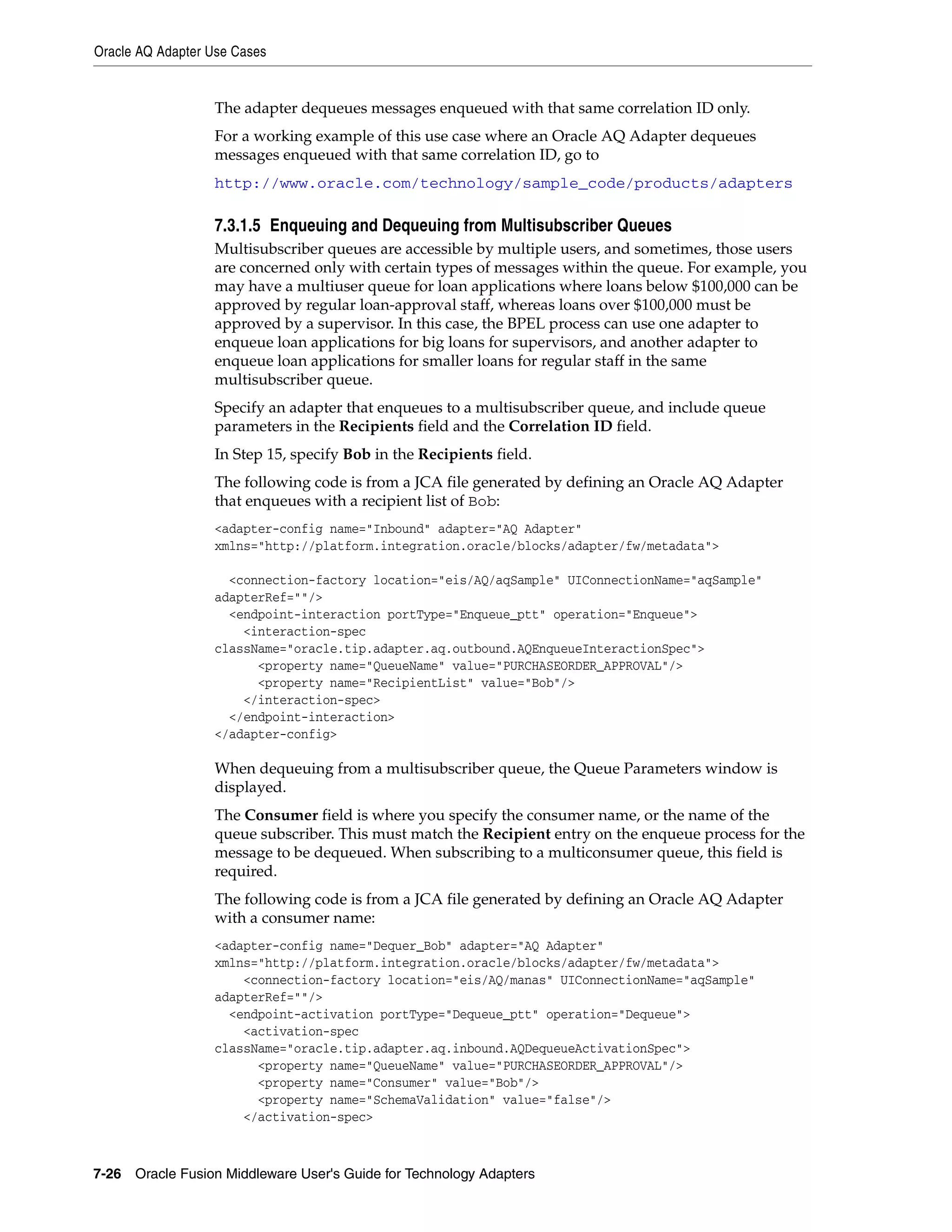 Oracle AQ Adapter Use Cases
7-26 Oracle Fusion Middleware User's Guide for Technology Adapters
The adapter dequeues messages enqueued with that same correlation ID only.
For a working example of this use case where an Oracle AQ Adapter dequeues
messages enqueued with that same correlation ID, go to
http://www.oracle.com/technology/sample_code/products/adapters
7.3.1.5 Enqueuing and Dequeuing from Multisubscriber Queues
Multisubscriber queues are accessible by multiple users, and sometimes, those users
are concerned only with certain types of messages within the queue. For example, you
may have a multiuser queue for loan applications where loans below $100,000 can be
approved by regular loan-approval staff, whereas loans over $100,000 must be
approved by a supervisor. In this case, the BPEL process can use one adapter to
enqueue loan applications for big loans for supervisors, and another adapter to
enqueue loan applications for smaller loans for regular staff in the same
multisubscriber queue.
Specify an adapter that enqueues to a multisubscriber queue, and include queue
parameters in the Recipients field and the Correlation ID field.
In Step 15, specify Bob in the Recipients field.
The following code is from a JCA file generated by defining an Oracle AQ Adapter
that enqueues with a recipient list of Bob:
<adapter-config name="Inbound" adapter="AQ Adapter"
xmlns="http://platform.integration.oracle/blocks/adapter/fw/metadata">
<connection-factory location="eis/AQ/aqSample" UIConnectionName="aqSample"
adapterRef=""/>
<endpoint-interaction portType="Enqueue_ptt" operation="Enqueue">
<interaction-spec
className="oracle.tip.adapter.aq.outbound.AQEnqueueInteractionSpec">
<property name="QueueName" value="PURCHASEORDER_APPROVAL"/>
<property name="RecipientList" value="Bob"/>
</interaction-spec>
</endpoint-interaction>
</adapter-config>
When dequeuing from a multisubscriber queue, the Queue Parameters window is
displayed.
The Consumer field is where you specify the consumer name, or the name of the
queue subscriber. This must match the Recipient entry on the enqueue process for the
message to be dequeued. When subscribing to a multiconsumer queue, this field is
required.
The following code is from a JCA file generated by defining an Oracle AQ Adapter
with a consumer name:
<adapter-config name="Dequer_Bob" adapter="AQ Adapter"
xmlns="http://platform.integration.oracle/blocks/adapter/fw/metadata">
<connection-factory location="eis/AQ/manas" UIConnectionName="aqSample"
adapterRef=""/>
<endpoint-activation portType="Dequeue_ptt" operation="Dequeue">
<activation-spec
className="oracle.tip.adapter.aq.inbound.AQDequeueActivationSpec">
<property name="QueueName" value="PURCHASEORDER_APPROVAL"/>
<property name="Consumer" value="Bob"/>
<property name="SchemaValidation" value="false"/>
</activation-spec>
 