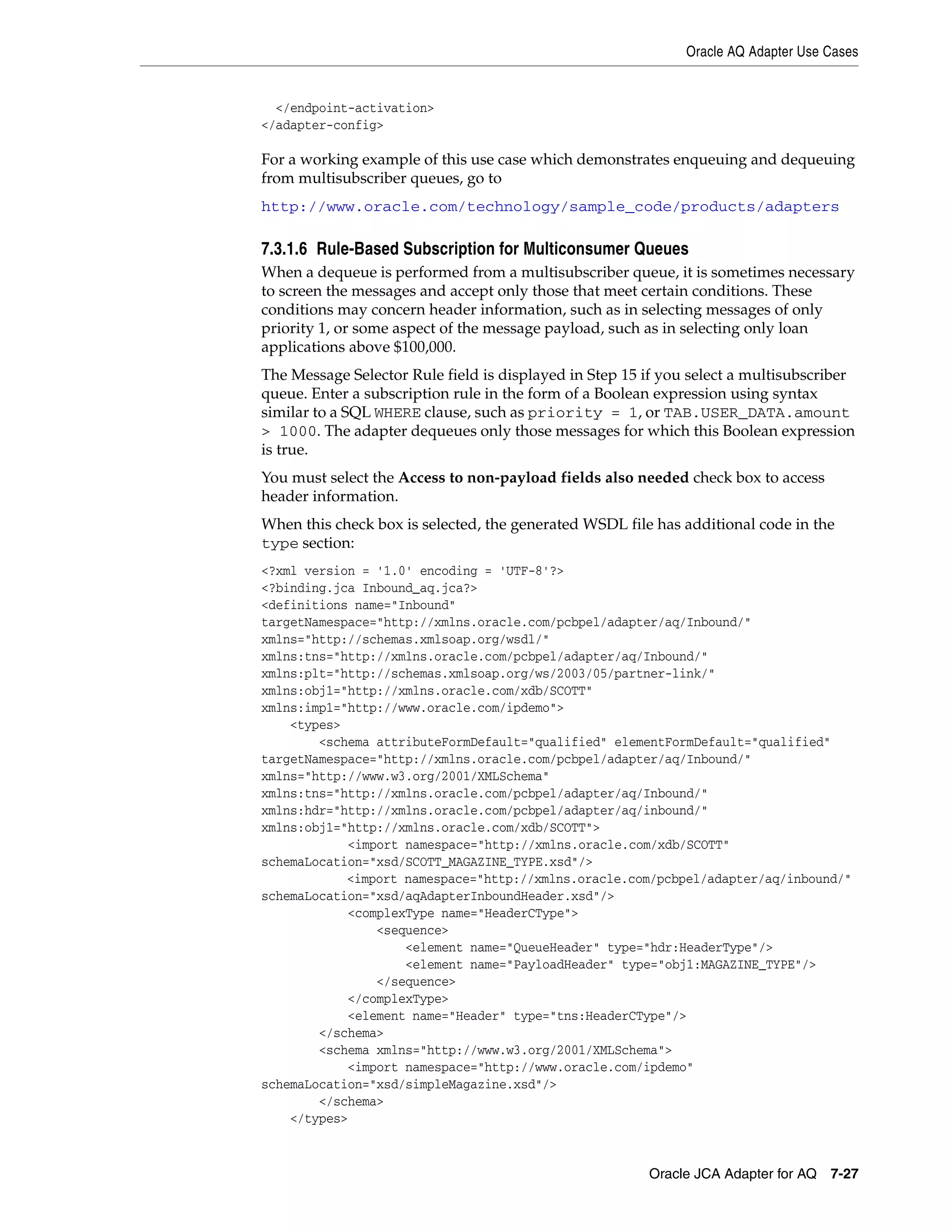 Oracle AQ Adapter Use Cases
Oracle JCA Adapter for AQ 7-27
</endpoint-activation>
</adapter-config>
For a working example of this use case which demonstrates enqueuing and dequeuing
from multisubscriber queues, go to
http://www.oracle.com/technology/sample_code/products/adapters
7.3.1.6 Rule-Based Subscription for Multiconsumer Queues
When a dequeue is performed from a multisubscriber queue, it is sometimes necessary
to screen the messages and accept only those that meet certain conditions. These
conditions may concern header information, such as in selecting messages of only
priority 1, or some aspect of the message payload, such as in selecting only loan
applications above $100,000.
The Message Selector Rule field is displayed in Step 15 if you select a multisubscriber
queue. Enter a subscription rule in the form of a Boolean expression using syntax
similar to a SQL WHERE clause, such as priority = 1, or TAB.USER_DATA.amount
> 1000. The adapter dequeues only those messages for which this Boolean expression
is true.
You must select the Access to non-payload fields also needed check box to access
header information.
When this check box is selected, the generated WSDL file has additional code in the
type section:
<?xml version = '1.0' encoding = 'UTF-8'?>
<?binding.jca Inbound_aq.jca?>
<definitions name="Inbound"
targetNamespace="http://xmlns.oracle.com/pcbpel/adapter/aq/Inbound/"
xmlns="http://schemas.xmlsoap.org/wsdl/"
xmlns:tns="http://xmlns.oracle.com/pcbpel/adapter/aq/Inbound/"
xmlns:plt="http://schemas.xmlsoap.org/ws/2003/05/partner-link/"
xmlns:obj1="http://xmlns.oracle.com/xdb/SCOTT"
xmlns:imp1="http://www.oracle.com/ipdemo">
<types>
<schema attributeFormDefault="qualified" elementFormDefault="qualified"
targetNamespace="http://xmlns.oracle.com/pcbpel/adapter/aq/Inbound/"
xmlns="http://www.w3.org/2001/XMLSchema"
xmlns:tns="http://xmlns.oracle.com/pcbpel/adapter/aq/Inbound/"
xmlns:hdr="http://xmlns.oracle.com/pcbpel/adapter/aq/inbound/"
xmlns:obj1="http://xmlns.oracle.com/xdb/SCOTT">
<import namespace="http://xmlns.oracle.com/xdb/SCOTT"
schemaLocation="xsd/SCOTT_MAGAZINE_TYPE.xsd"/>
<import namespace="http://xmlns.oracle.com/pcbpel/adapter/aq/inbound/"
schemaLocation="xsd/aqAdapterInboundHeader.xsd"/>
<complexType name="HeaderCType">
<sequence>
<element name="QueueHeader" type="hdr:HeaderType"/>
<element name="PayloadHeader" type="obj1:MAGAZINE_TYPE"/>
</sequence>
</complexType>
<element name="Header" type="tns:HeaderCType"/>
</schema>
<schema xmlns="http://www.w3.org/2001/XMLSchema">
<import namespace="http://www.oracle.com/ipdemo"
schemaLocation="xsd/simpleMagazine.xsd"/>
</schema>
</types>
 
