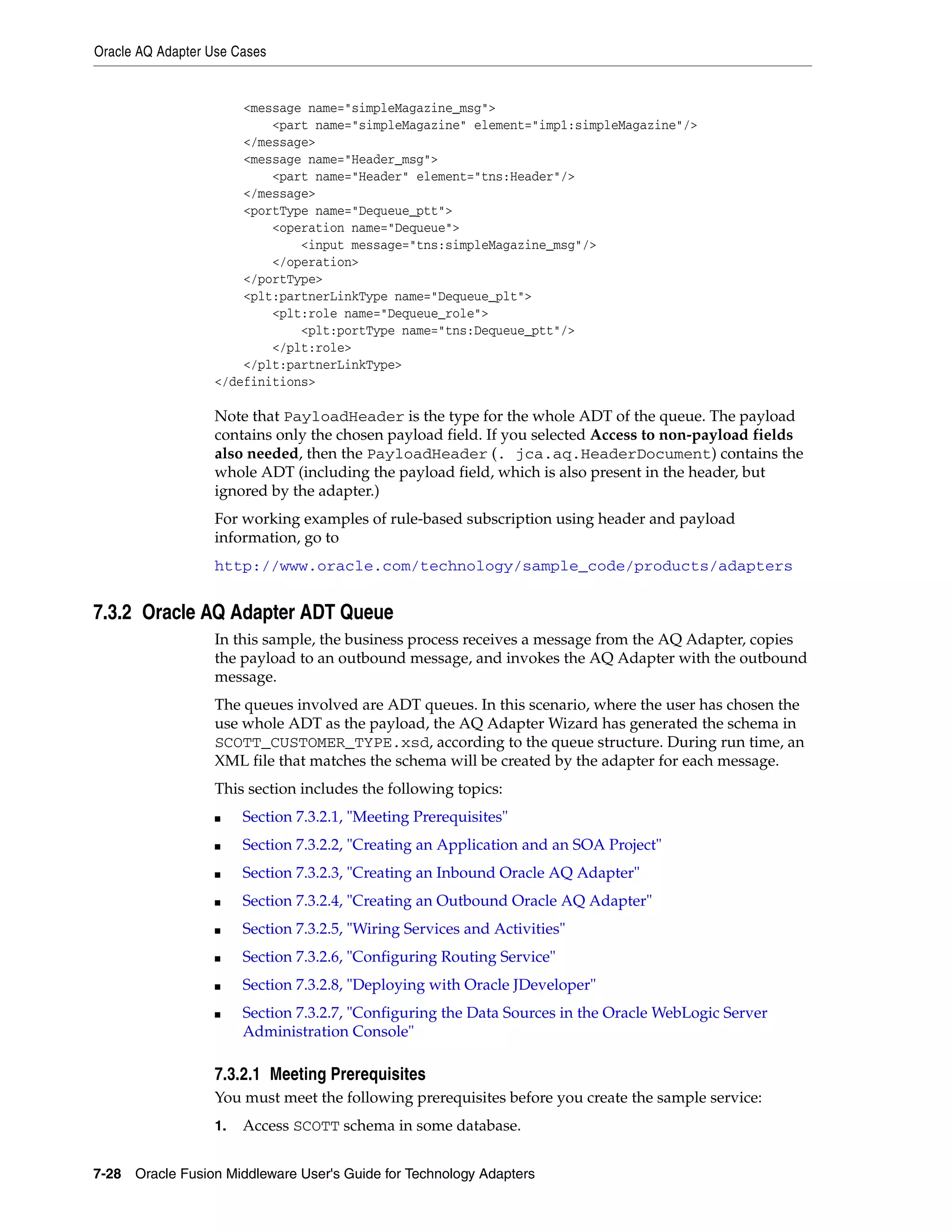Oracle AQ Adapter Use Cases
7-28 Oracle Fusion Middleware User's Guide for Technology Adapters
<message name="simpleMagazine_msg">
<part name="simpleMagazine" element="imp1:simpleMagazine"/>
</message>
<message name="Header_msg">
<part name="Header" element="tns:Header"/>
</message>
<portType name="Dequeue_ptt">
<operation name="Dequeue">
<input message="tns:simpleMagazine_msg"/>
</operation>
</portType>
<plt:partnerLinkType name="Dequeue_plt">
<plt:role name="Dequeue_role">
<plt:portType name="tns:Dequeue_ptt"/>
</plt:role>
</plt:partnerLinkType>
</definitions>
Note that PayloadHeader is the type for the whole ADT of the queue. The payload
contains only the chosen payload field. If you selected Access to non-payload fields
also needed, then the PayloadHeader (. jca.aq.HeaderDocument) contains the
whole ADT (including the payload field, which is also present in the header, but
ignored by the adapter.)
For working examples of rule-based subscription using header and payload
information, go to
http://www.oracle.com/technology/sample_code/products/adapters
7.3.2 Oracle AQ Adapter ADT Queue
In this sample, the business process receives a message from the AQ Adapter, copies
the payload to an outbound message, and invokes the AQ Adapter with the outbound
message.
The queues involved are ADT queues. In this scenario, where the user has chosen the
use whole ADT as the payload, the AQ Adapter Wizard has generated the schema in
SCOTT_CUSTOMER_TYPE.xsd, according to the queue structure. During run time, an
XML file that matches the schema will be created by the adapter for each message.
This section includes the following topics:
■ Section 7.3.2.1, "Meeting Prerequisites"
■ Section 7.3.2.2, "Creating an Application and an SOA Project"
■ Section 7.3.2.3, "Creating an Inbound Oracle AQ Adapter"
■ Section 7.3.2.4, "Creating an Outbound Oracle AQ Adapter"
■ Section 7.3.2.5, "Wiring Services and Activities"
■ Section 7.3.2.6, "Configuring Routing Service"
■ Section 7.3.2.8, "Deploying with Oracle JDeveloper"
■ Section 7.3.2.7, "Configuring the Data Sources in the Oracle WebLogic Server
Administration Console"
7.3.2.1 Meeting Prerequisites
You must meet the following prerequisites before you create the sample service:
1. Access SCOTT schema in some database.
 