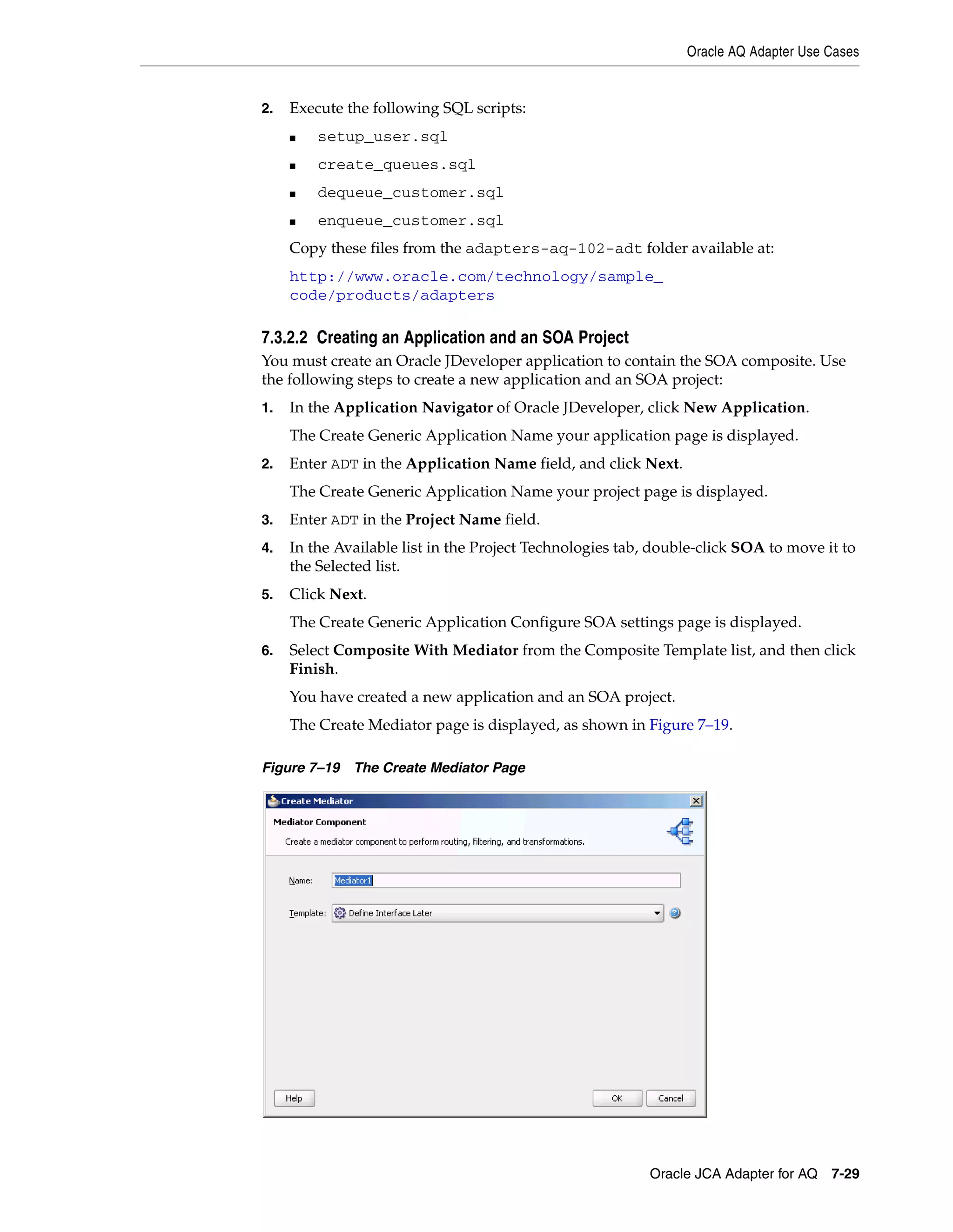 Oracle AQ Adapter Use Cases
Oracle JCA Adapter for AQ 7-29
2. Execute the following SQL scripts:
■ setup_user.sql
■ create_queues.sql
■ dequeue_customer.sql
■ enqueue_customer.sql
Copy these files from the adapters-aq-102-adt folder available at:
http://www.oracle.com/technology/sample_
code/products/adapters
7.3.2.2 Creating an Application and an SOA Project
You must create an Oracle JDeveloper application to contain the SOA composite. Use
the following steps to create a new application and an SOA project:
1. In the Application Navigator of Oracle JDeveloper, click New Application.
The Create Generic Application Name your application page is displayed.
2. Enter ADT in the Application Name field, and click Next.
The Create Generic Application Name your project page is displayed.
3. Enter ADT in the Project Name field.
4. In the Available list in the Project Technologies tab, double-click SOA to move it to
the Selected list.
5. Click Next.
The Create Generic Application Configure SOA settings page is displayed.
6. Select Composite With Mediator from the Composite Template list, and then click
Finish.
You have created a new application and an SOA project.
The Create Mediator page is displayed, as shown in Figure 7–19.
Figure 7–19 The Create Mediator Page
 