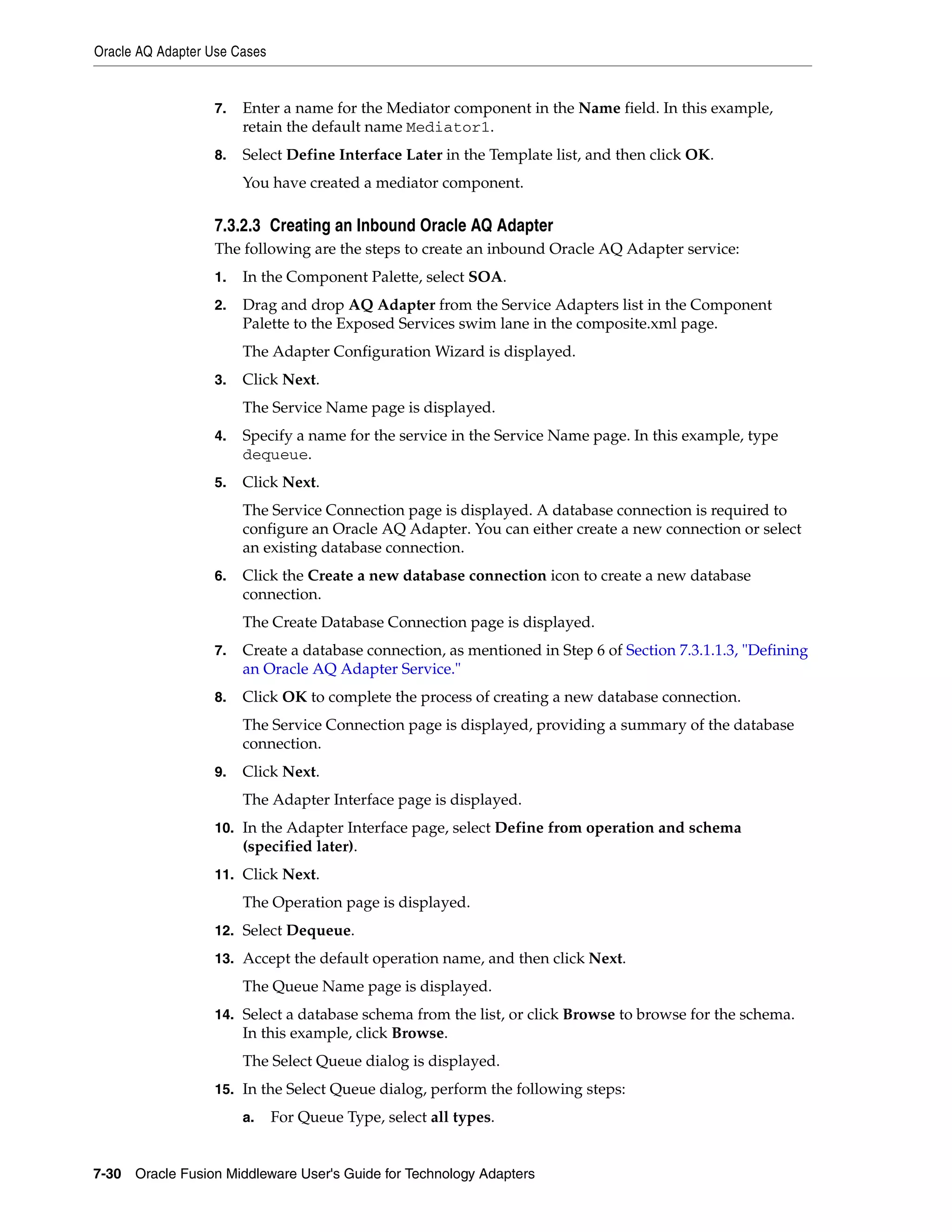 Oracle AQ Adapter Use Cases
7-30 Oracle Fusion Middleware User's Guide for Technology Adapters
7. Enter a name for the Mediator component in the Name field. In this example,
retain the default name Mediator1.
8. Select Define Interface Later in the Template list, and then click OK.
You have created a mediator component.
7.3.2.3 Creating an Inbound Oracle AQ Adapter
The following are the steps to create an inbound Oracle AQ Adapter service:
1. In the Component Palette, select SOA.
2. Drag and drop AQ Adapter from the Service Adapters list in the Component
Palette to the Exposed Services swim lane in the composite.xml page.
The Adapter Configuration Wizard is displayed.
3. Click Next.
The Service Name page is displayed.
4. Specify a name for the service in the Service Name page. In this example, type
dequeue.
5. Click Next.
The Service Connection page is displayed. A database connection is required to
configure an Oracle AQ Adapter. You can either create a new connection or select
an existing database connection.
6. Click the Create a new database connection icon to create a new database
connection.
The Create Database Connection page is displayed.
7. Create a database connection, as mentioned in Step 6 of Section 7.3.1.1.3, "Defining
an Oracle AQ Adapter Service."
8. Click OK to complete the process of creating a new database connection.
The Service Connection page is displayed, providing a summary of the database
connection.
9. Click Next.
The Adapter Interface page is displayed.
10. In the Adapter Interface page, select Define from operation and schema
(specified later).
11. Click Next.
The Operation page is displayed.
12. Select Dequeue.
13. Accept the default operation name, and then click Next.
The Queue Name page is displayed.
14. Select a database schema from the list, or click Browse to browse for the schema.
In this example, click Browse.
The Select Queue dialog is displayed.
15. In the Select Queue dialog, perform the following steps:
a. For Queue Type, select all types.
 