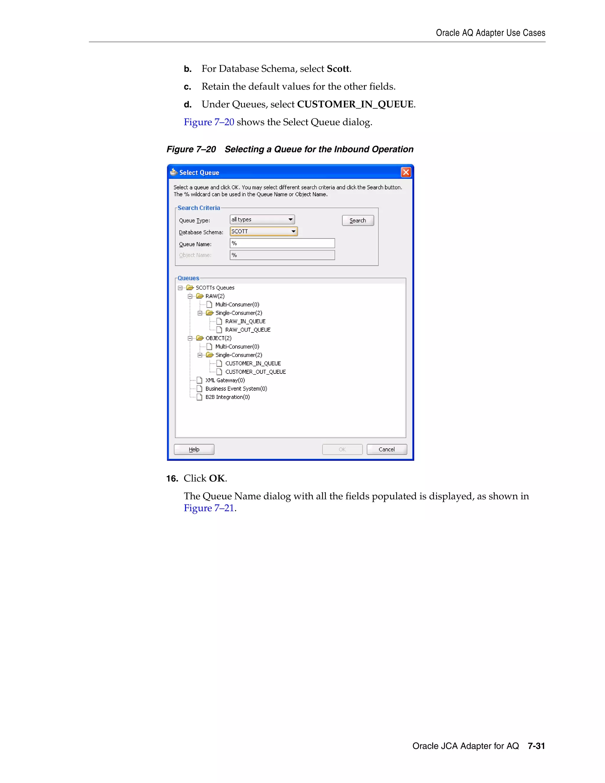 Oracle AQ Adapter Use Cases
Oracle JCA Adapter for AQ 7-31
b. For Database Schema, select Scott.
c. Retain the default values for the other fields.
d. Under Queues, select CUSTOMER_IN_QUEUE.
Figure 7–20 shows the Select Queue dialog.
Figure 7–20 Selecting a Queue for the Inbound Operation
16. Click OK.
The Queue Name dialog with all the fields populated is displayed, as shown in
Figure 7–21.
 