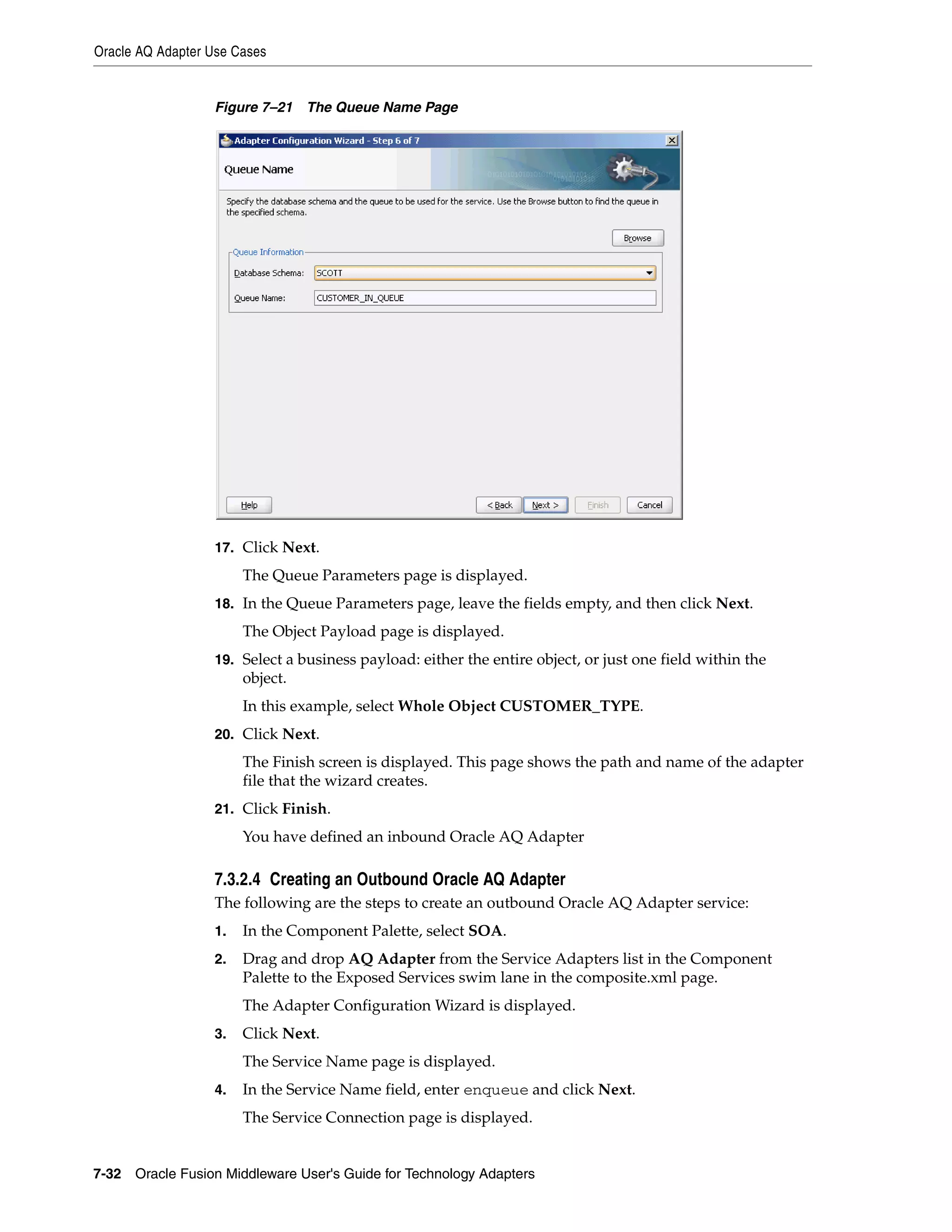 Oracle AQ Adapter Use Cases
7-32 Oracle Fusion Middleware User's Guide for Technology Adapters
Figure 7–21 The Queue Name Page
17. Click Next.
The Queue Parameters page is displayed.
18. In the Queue Parameters page, leave the fields empty, and then click Next.
The Object Payload page is displayed.
19. Select a business payload: either the entire object, or just one field within the
object.
In this example, select Whole Object CUSTOMER_TYPE.
20. Click Next.
The Finish screen is displayed. This page shows the path and name of the adapter
file that the wizard creates.
21. Click Finish.
You have defined an inbound Oracle AQ Adapter
7.3.2.4 Creating an Outbound Oracle AQ Adapter
The following are the steps to create an outbound Oracle AQ Adapter service:
1. In the Component Palette, select SOA.
2. Drag and drop AQ Adapter from the Service Adapters list in the Component
Palette to the Exposed Services swim lane in the composite.xml page.
The Adapter Configuration Wizard is displayed.
3. Click Next.
The Service Name page is displayed.
4. In the Service Name field, enter enqueue and click Next.
The Service Connection page is displayed.
 