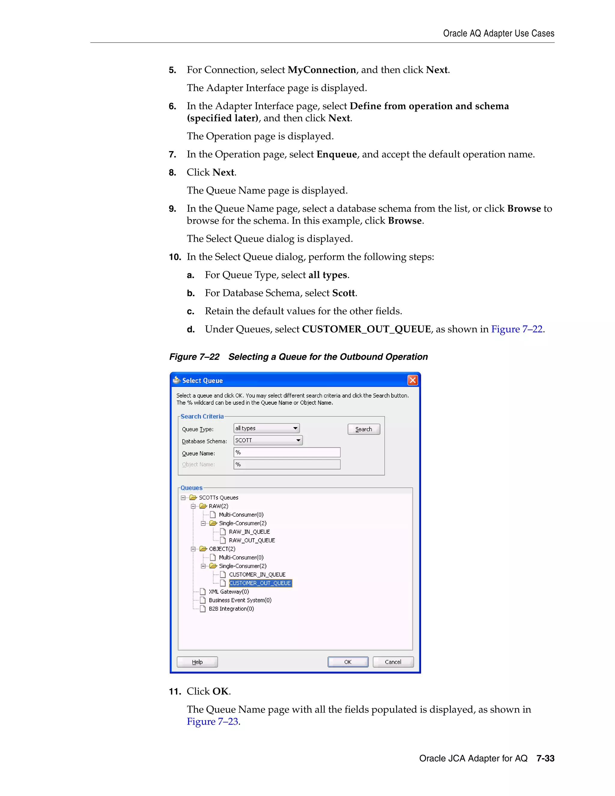 Oracle AQ Adapter Use Cases
Oracle JCA Adapter for AQ 7-33
5. For Connection, select MyConnection, and then click Next.
The Adapter Interface page is displayed.
6. In the Adapter Interface page, select Define from operation and schema
(specified later), and then click Next.
The Operation page is displayed.
7. In the Operation page, select Enqueue, and accept the default operation name.
8. Click Next.
The Queue Name page is displayed.
9. In the Queue Name page, select a database schema from the list, or click Browse to
browse for the schema. In this example, click Browse.
The Select Queue dialog is displayed.
10. In the Select Queue dialog, perform the following steps:
a. For Queue Type, select all types.
b. For Database Schema, select Scott.
c. Retain the default values for the other fields.
d. Under Queues, select CUSTOMER_OUT_QUEUE, as shown in Figure 7–22.
Figure 7–22 Selecting a Queue for the Outbound Operation
11. Click OK.
The Queue Name page with all the fields populated is displayed, as shown in
Figure 7–23.
 