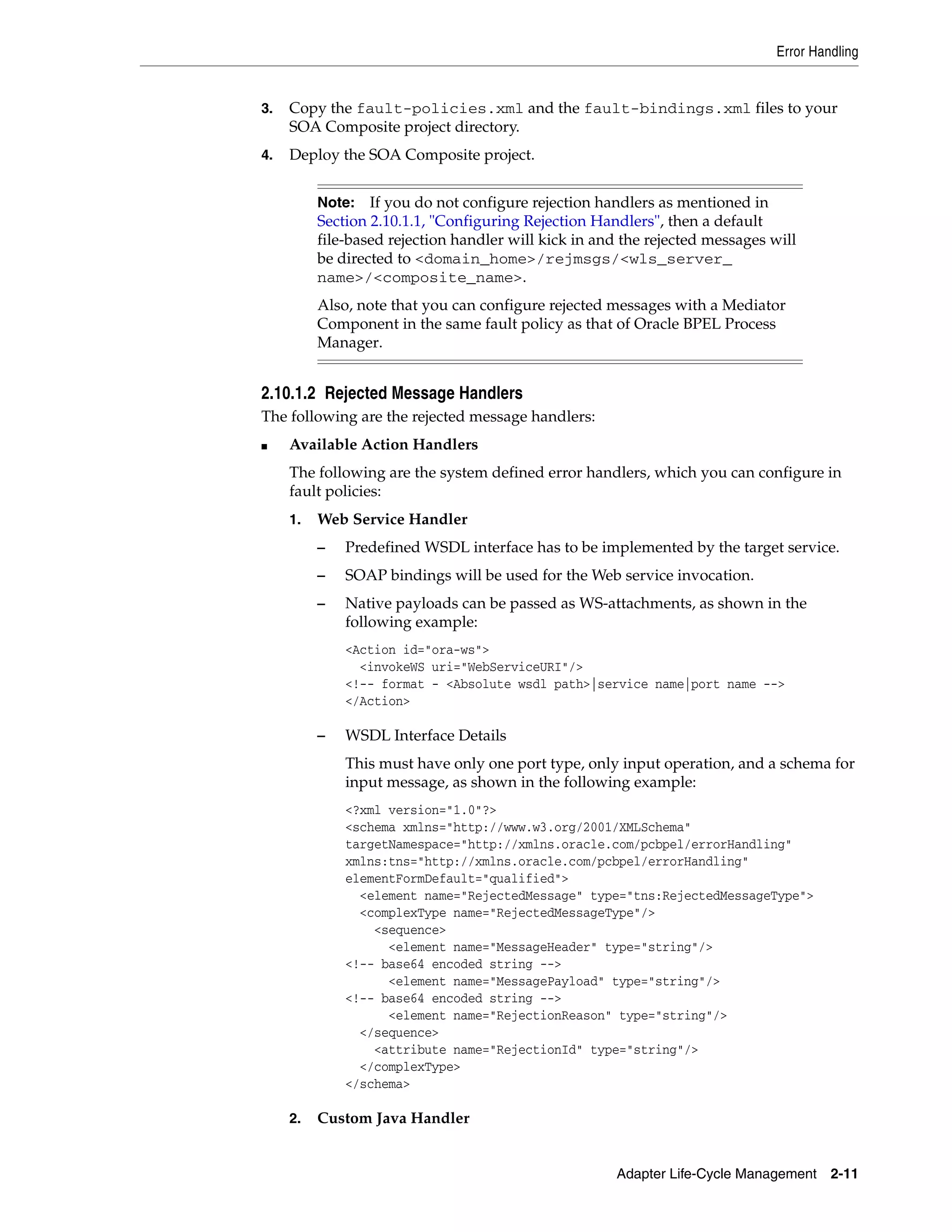 Error Handling
Adapter Life-Cycle Management 2-11
3. Copy the fault-policies.xml and the fault-bindings.xml files to your
SOA Composite project directory.
4. Deploy the SOA Composite project.
2.10.1.2 Rejected Message Handlers
The following are the rejected message handlers:
■ Available Action Handlers
The following are the system defined error handlers, which you can configure in
fault policies:
1. Web Service Handler
– Predefined WSDL interface has to be implemented by the target service.
– SOAP bindings will be used for the Web service invocation.
– Native payloads can be passed as WS-attachments, as shown in the
following example:
<Action id="ora-ws">
<invokeWS uri="WebServiceURI"/>
<!-- format - <Absolute wsdl path>|service name|port name -->
</Action>
– WSDL Interface Details
This must have only one port type, only input operation, and a schema for
input message, as shown in the following example:
<?xml version="1.0"?>
<schema xmlns="http://www.w3.org/2001/XMLSchema"
targetNamespace="http://xmlns.oracle.com/pcbpel/errorHandling"
xmlns:tns="http://xmlns.oracle.com/pcbpel/errorHandling"
elementFormDefault="qualified">
<element name="RejectedMessage" type="tns:RejectedMessageType">
<complexType name="RejectedMessageType"/>
<sequence>
<element name="MessageHeader" type="string"/>
<!-- base64 encoded string -->
<element name="MessagePayload" type="string"/>
<!-- base64 encoded string -->
<element name="RejectionReason" type="string"/>
</sequence>
<attribute name="RejectionId" type="string"/>
</complexType>
</schema>
2. Custom Java Handler
Note: If you do not configure rejection handlers as mentioned in
Section 2.10.1.1, "Configuring Rejection Handlers", then a default
file-based rejection handler will kick in and the rejected messages will
be directed to <domain_home>/rejmsgs/<wls_server_
name>/<composite_name>.
Also, note that you can configure rejected messages with a Mediator
Component in the same fault policy as that of Oracle BPEL Process
Manager.
 