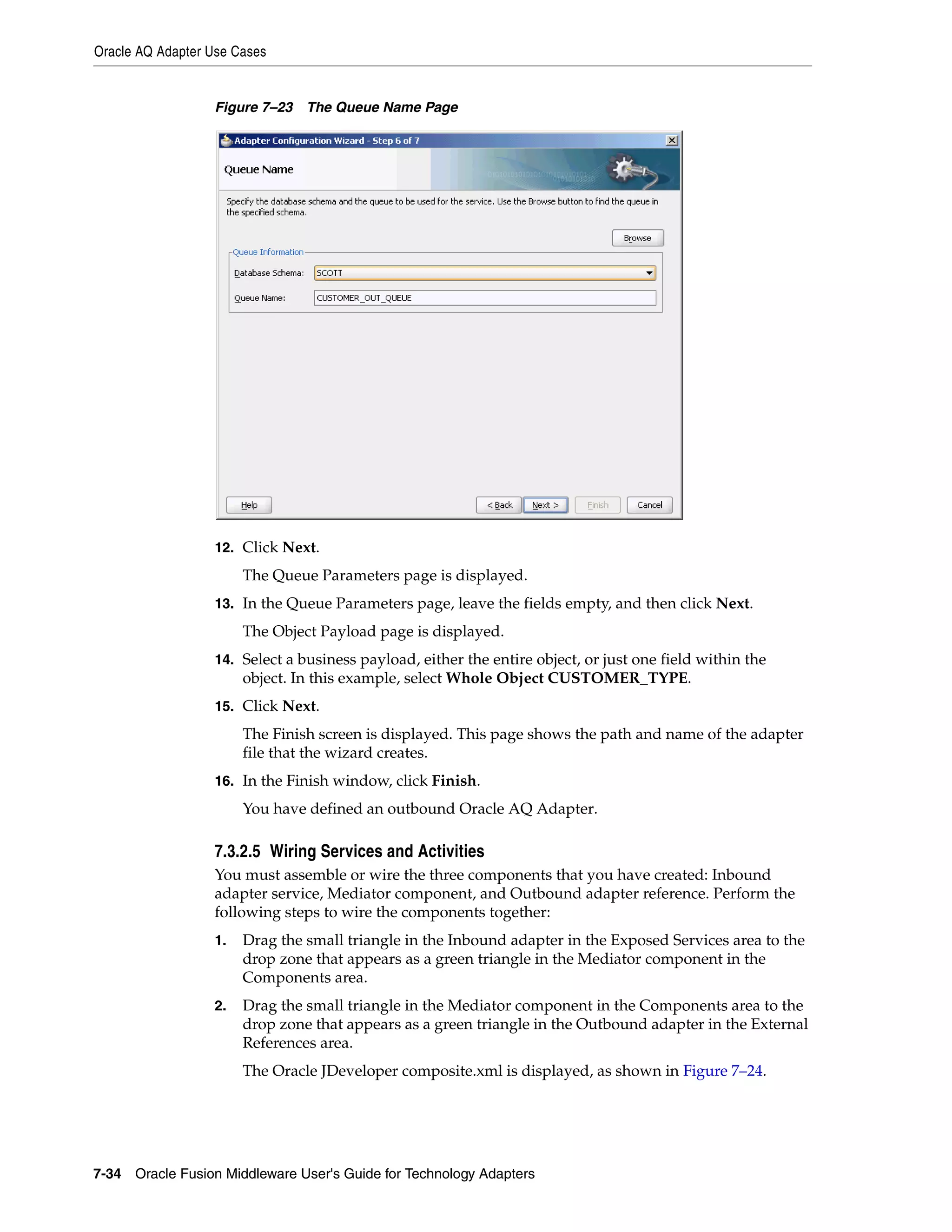 Oracle AQ Adapter Use Cases
7-34 Oracle Fusion Middleware User's Guide for Technology Adapters
Figure 7–23 The Queue Name Page
12. Click Next.
The Queue Parameters page is displayed.
13. In the Queue Parameters page, leave the fields empty, and then click Next.
The Object Payload page is displayed.
14. Select a business payload, either the entire object, or just one field within the
object. In this example, select Whole Object CUSTOMER_TYPE.
15. Click Next.
The Finish screen is displayed. This page shows the path and name of the adapter
file that the wizard creates.
16. In the Finish window, click Finish.
You have defined an outbound Oracle AQ Adapter.
7.3.2.5 Wiring Services and Activities
You must assemble or wire the three components that you have created: Inbound
adapter service, Mediator component, and Outbound adapter reference. Perform the
following steps to wire the components together:
1. Drag the small triangle in the Inbound adapter in the Exposed Services area to the
drop zone that appears as a green triangle in the Mediator component in the
Components area.
2. Drag the small triangle in the Mediator component in the Components area to the
drop zone that appears as a green triangle in the Outbound adapter in the External
References area.
The Oracle JDeveloper composite.xml is displayed, as shown in Figure 7–24.
 
