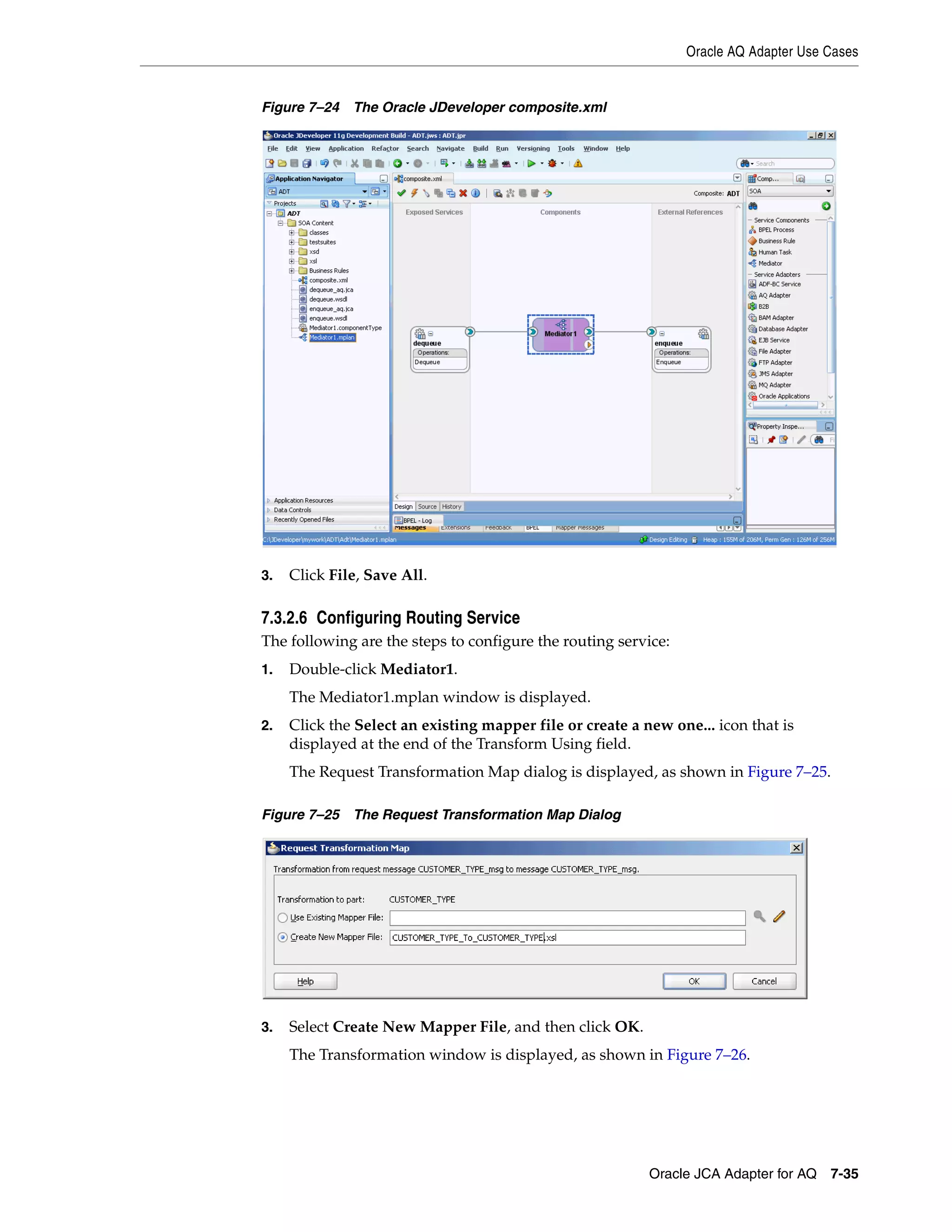 Oracle AQ Adapter Use Cases
Oracle JCA Adapter for AQ 7-35
Figure 7–24 The Oracle JDeveloper composite.xml
3. Click File, Save All.
7.3.2.6 Configuring Routing Service
The following are the steps to configure the routing service:
1. Double-click Mediator1.
The Mediator1.mplan window is displayed.
2. Click the Select an existing mapper file or create a new one... icon that is
displayed at the end of the Transform Using field.
The Request Transformation Map dialog is displayed, as shown in Figure 7–25.
Figure 7–25 The Request Transformation Map Dialog
3. Select Create New Mapper File, and then click OK.
The Transformation window is displayed, as shown in Figure 7–26.
 