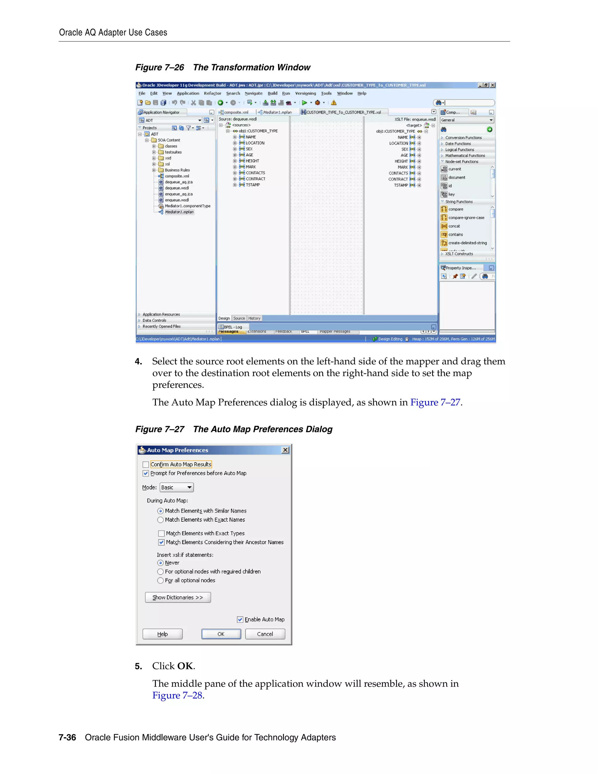 Oracle AQ Adapter Use Cases
7-36 Oracle Fusion Middleware User's Guide for Technology Adapters
Figure 7–26 The Transformation Window
4. Select the source root elements on the left-hand side of the mapper and drag them
over to the destination root elements on the right-hand side to set the map
preferences.
The Auto Map Preferences dialog is displayed, as shown in Figure 7–27.
Figure 7–27 The Auto Map Preferences Dialog
5. Click OK.
The middle pane of the application window will resemble, as shown in
Figure 7–28.
 