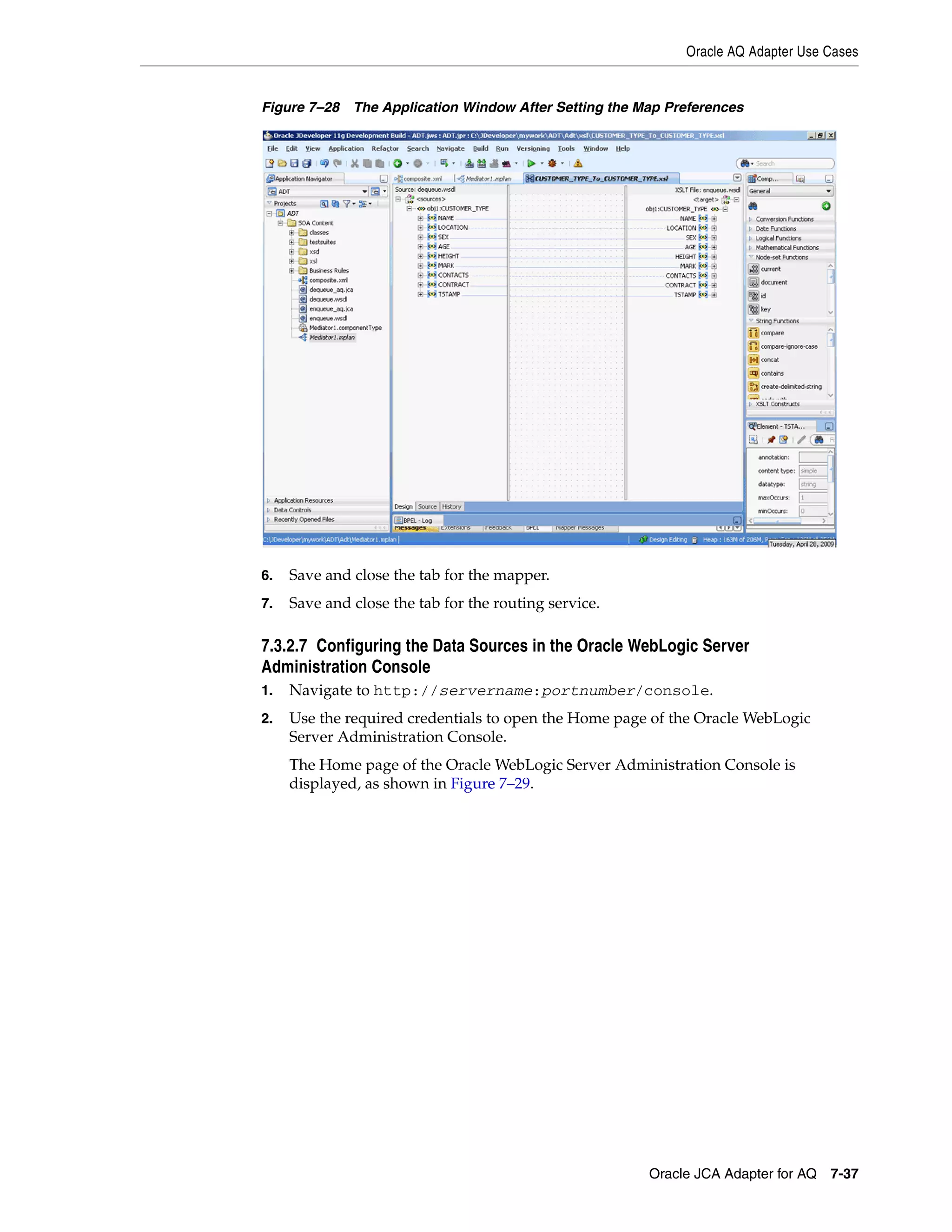 Oracle AQ Adapter Use Cases
Oracle JCA Adapter for AQ 7-37
Figure 7–28 The Application Window After Setting the Map Preferences
6. Save and close the tab for the mapper.
7. Save and close the tab for the routing service.
7.3.2.7 Configuring the Data Sources in the Oracle WebLogic Server
Administration Console
1. Navigate to http://servername:portnumber/console.
2. Use the required credentials to open the Home page of the Oracle WebLogic
Server Administration Console.
The Home page of the Oracle WebLogic Server Administration Console is
displayed, as shown in Figure 7–29.
 