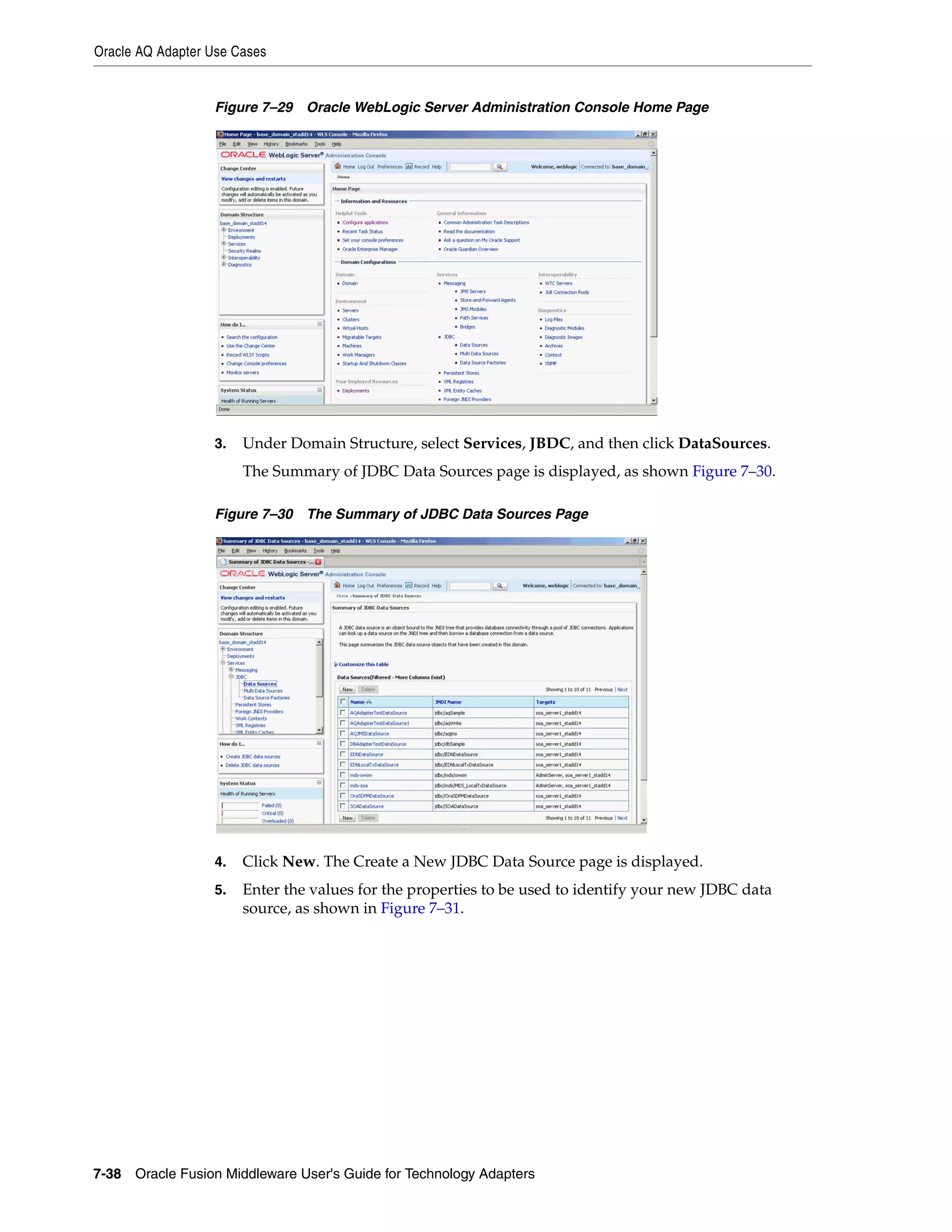 Oracle AQ Adapter Use Cases
7-38 Oracle Fusion Middleware User's Guide for Technology Adapters
Figure 7–29 Oracle WebLogic Server Administration Console Home Page
3. Under Domain Structure, select Services, JBDC, and then click DataSources.
The Summary of JDBC Data Sources page is displayed, as shown Figure 7–30.
Figure 7–30 The Summary of JDBC Data Sources Page
4. Click New. The Create a New JDBC Data Source page is displayed.
5. Enter the values for the properties to be used to identify your new JDBC data
source, as shown in Figure 7–31.
 