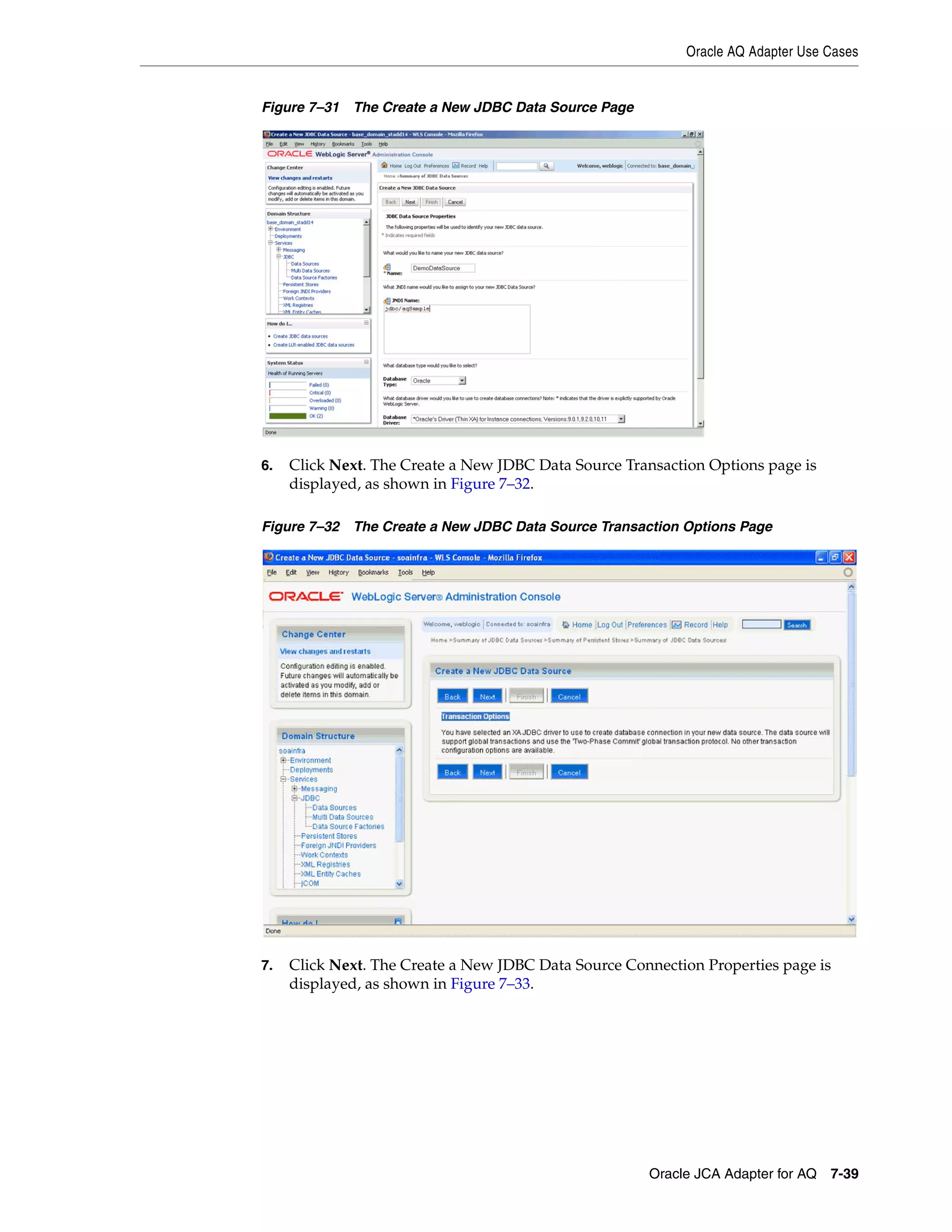 Oracle AQ Adapter Use Cases
Oracle JCA Adapter for AQ 7-39
Figure 7–31 The Create a New JDBC Data Source Page
6. Click Next. The Create a New JDBC Data Source Transaction Options page is
displayed, as shown in Figure 7–32.
Figure 7–32 The Create a New JDBC Data Source Transaction Options Page
7. Click Next. The Create a New JDBC Data Source Connection Properties page is
displayed, as shown in Figure 7–33.
 