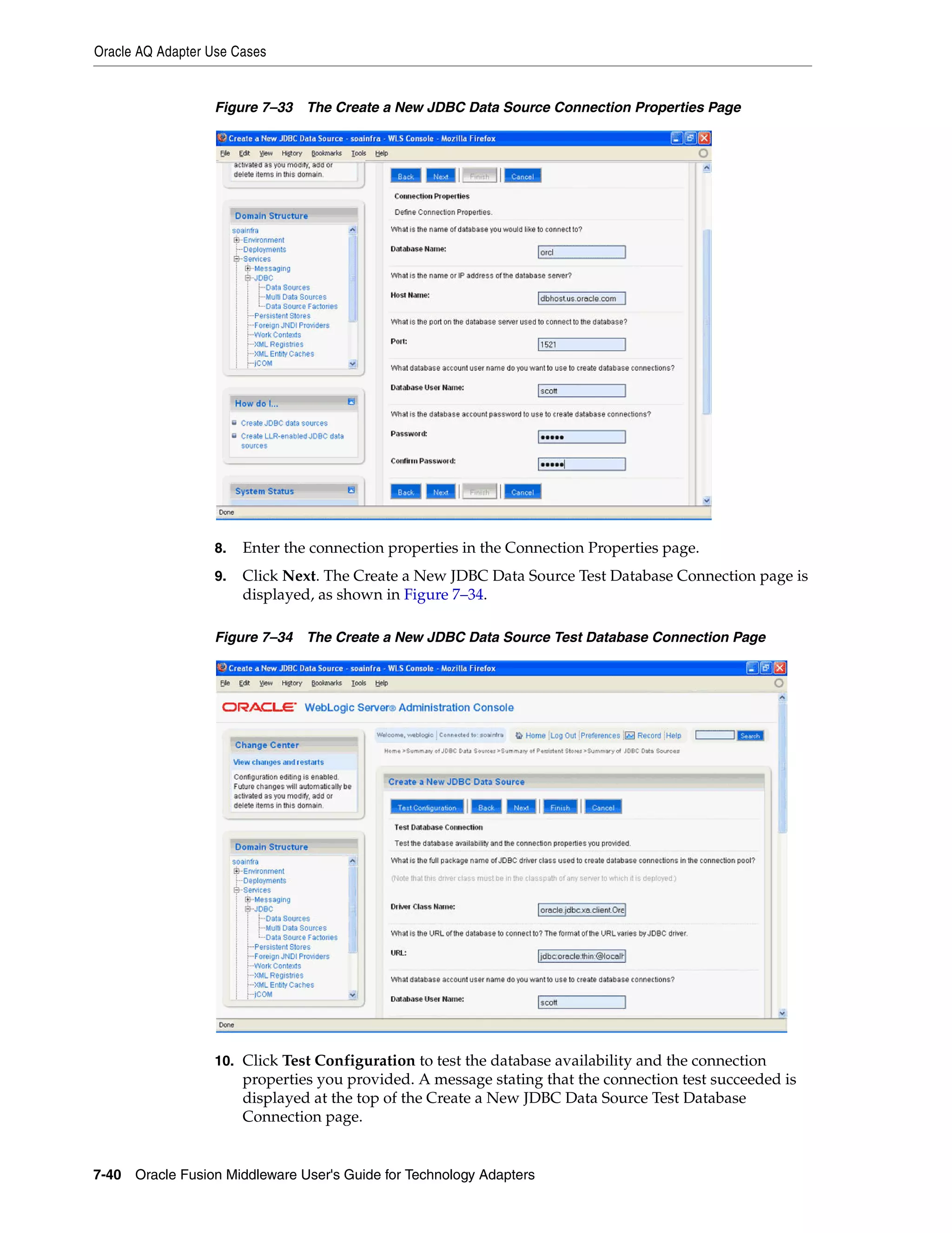 Oracle AQ Adapter Use Cases
7-40 Oracle Fusion Middleware User's Guide for Technology Adapters
Figure 7–33 The Create a New JDBC Data Source Connection Properties Page
8. Enter the connection properties in the Connection Properties page.
9. Click Next. The Create a New JDBC Data Source Test Database Connection page is
displayed, as shown in Figure 7–34.
Figure 7–34 The Create a New JDBC Data Source Test Database Connection Page
10. Click Test Configuration to test the database availability and the connection
properties you provided. A message stating that the connection test succeeded is
displayed at the top of the Create a New JDBC Data Source Test Database
Connection page.
 