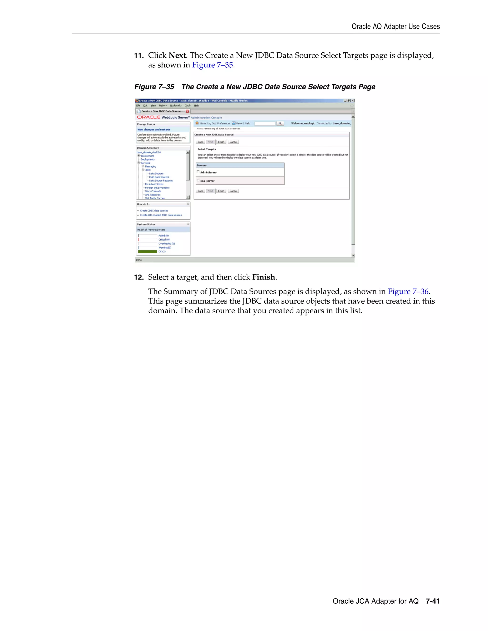 Oracle AQ Adapter Use Cases
Oracle JCA Adapter for AQ 7-41
11. Click Next. The Create a New JDBC Data Source Select Targets page is displayed,
as shown in Figure 7–35.
Figure 7–35 The Create a New JDBC Data Source Select Targets Page
12. Select a target, and then click Finish.
The Summary of JDBC Data Sources page is displayed, as shown in Figure 7–36.
This page summarizes the JDBC data source objects that have been created in this
domain. The data source that you created appears in this list.
 