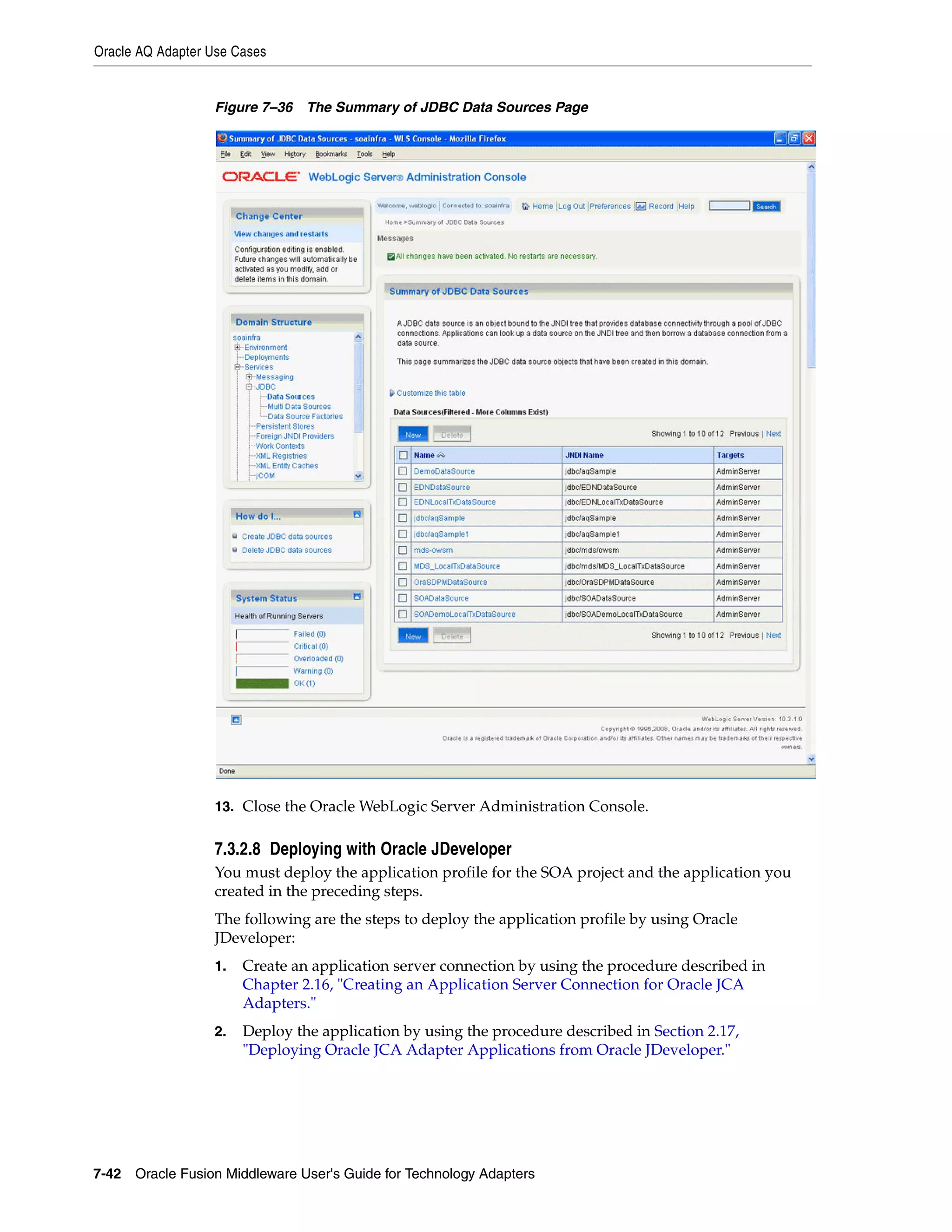 Oracle AQ Adapter Use Cases
7-42 Oracle Fusion Middleware User's Guide for Technology Adapters
Figure 7–36 The Summary of JDBC Data Sources Page
13. Close the Oracle WebLogic Server Administration Console.
7.3.2.8 Deploying with Oracle JDeveloper
You must deploy the application profile for the SOA project and the application you
created in the preceding steps.
The following are the steps to deploy the application profile by using Oracle
JDeveloper:
1. Create an application server connection by using the procedure described in
Chapter 2.16, "Creating an Application Server Connection for Oracle JCA
Adapters."
2. Deploy the application by using the procedure described in Section 2.17,
"Deploying Oracle JCA Adapter Applications from Oracle JDeveloper."
 