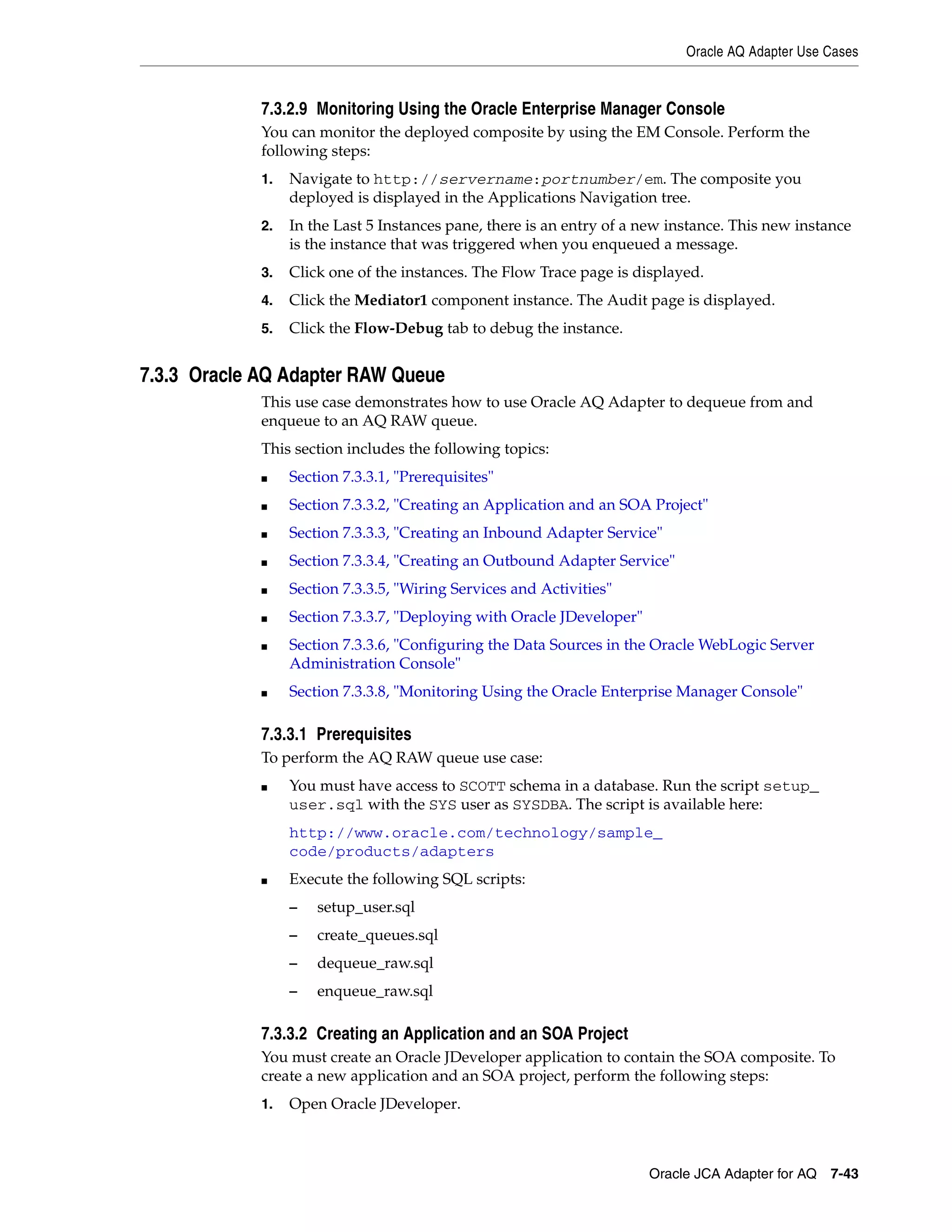 Oracle AQ Adapter Use Cases
Oracle JCA Adapter for AQ 7-43
7.3.2.9 Monitoring Using the Oracle Enterprise Manager Console
You can monitor the deployed composite by using the EM Console. Perform the
following steps:
1. Navigate to http://servername:portnumber/em. The composite you
deployed is displayed in the Applications Navigation tree.
2. In the Last 5 Instances pane, there is an entry of a new instance. This new instance
is the instance that was triggered when you enqueued a message.
3. Click one of the instances. The Flow Trace page is displayed.
4. Click the Mediator1 component instance. The Audit page is displayed.
5. Click the Flow-Debug tab to debug the instance.
7.3.3 Oracle AQ Adapter RAW Queue
This use case demonstrates how to use Oracle AQ Adapter to dequeue from and
enqueue to an AQ RAW queue.
This section includes the following topics:
■ Section 7.3.3.1, "Prerequisites"
■ Section 7.3.3.2, "Creating an Application and an SOA Project"
■ Section 7.3.3.3, "Creating an Inbound Adapter Service"
■ Section 7.3.3.4, "Creating an Outbound Adapter Service"
■ Section 7.3.3.5, "Wiring Services and Activities"
■ Section 7.3.3.7, "Deploying with Oracle JDeveloper"
■ Section 7.3.3.6, "Configuring the Data Sources in the Oracle WebLogic Server
Administration Console"
■ Section 7.3.3.8, "Monitoring Using the Oracle Enterprise Manager Console"
7.3.3.1 Prerequisites
To perform the AQ RAW queue use case:
■ You must have access to SCOTT schema in a database. Run the script setup_
user.sql with the SYS user as SYSDBA. The script is available here:
http://www.oracle.com/technology/sample_
code/products/adapters
■ Execute the following SQL scripts:
– setup_user.sql
– create_queues.sql
– dequeue_raw.sql
– enqueue_raw.sql
7.3.3.2 Creating an Application and an SOA Project
You must create an Oracle JDeveloper application to contain the SOA composite. To
create a new application and an SOA project, perform the following steps:
1. Open Oracle JDeveloper.
 