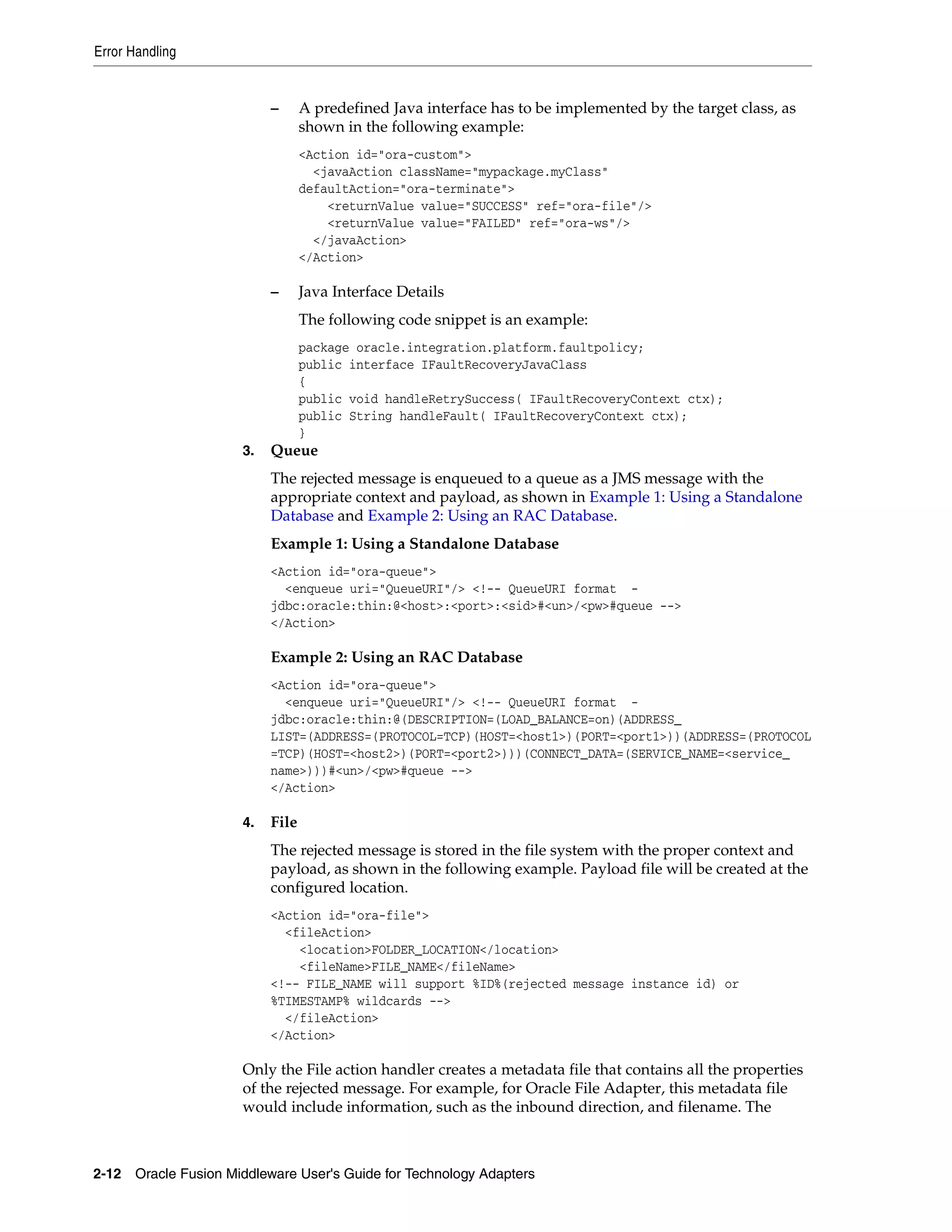 Error Handling
2-12 Oracle Fusion Middleware User's Guide for Technology Adapters
– A predefined Java interface has to be implemented by the target class, as
shown in the following example:
<Action id="ora-custom">
<javaAction className="mypackage.myClass"
defaultAction="ora-terminate">
<returnValue value="SUCCESS" ref="ora-file"/>
<returnValue value="FAILED" ref="ora-ws"/>
</javaAction>
</Action>
– Java Interface Details
The following code snippet is an example:
package oracle.integration.platform.faultpolicy;
public interface IFaultRecoveryJavaClass
{
public void handleRetrySuccess( IFaultRecoveryContext ctx);
public String handleFault( IFaultRecoveryContext ctx);
}
3. Queue
The rejected message is enqueued to a queue as a JMS message with the
appropriate context and payload, as shown in Example 1: Using a Standalone
Database and Example 2: Using an RAC Database.
Example 1: Using a Standalone Database
<Action id="ora-queue">
<enqueue uri="QueueURI"/> <!-- QueueURI format -
jdbc:oracle:thin:@<host>:<port>:<sid>#<un>/<pw>#queue -->
</Action>
Example 2: Using an RAC Database
<Action id="ora-queue">
<enqueue uri="QueueURI"/> <!-- QueueURI format -
jdbc:oracle:thin:@(DESCRIPTION=(LOAD_BALANCE=on)(ADDRESS_
LIST=(ADDRESS=(PROTOCOL=TCP)(HOST=<host1>)(PORT=<port1>))(ADDRESS=(PROTOCOL
=TCP)(HOST=<host2>)(PORT=<port2>)))(CONNECT_DATA=(SERVICE_NAME=<service_
name>)))#<un>/<pw>#queue -->
</Action>
4. File
The rejected message is stored in the file system with the proper context and
payload, as shown in the following example. Payload file will be created at the
configured location.
<Action id="ora-file">
<fileAction>
<location>FOLDER_LOCATION</location>
<fileName>FILE_NAME</fileName>
<!-- FILE_NAME will support %ID%(rejected message instance id) or
%TIMESTAMP% wildcards -->
</fileAction>
</Action>
Only the File action handler creates a metadata file that contains all the properties
of the rejected message. For example, for Oracle File Adapter, this metadata file
would include information, such as the inbound direction, and filename. The
 