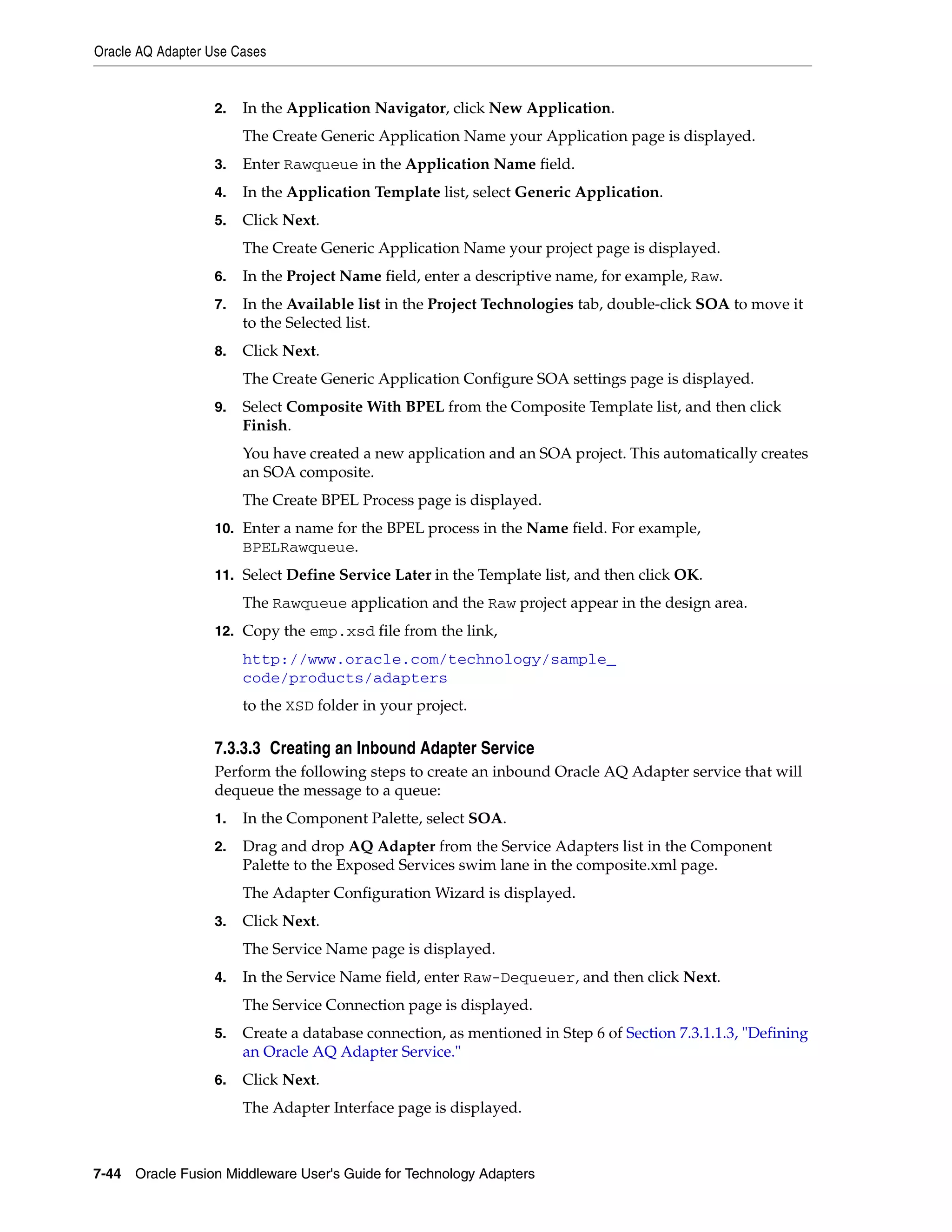 Oracle AQ Adapter Use Cases
7-44 Oracle Fusion Middleware User's Guide for Technology Adapters
2. In the Application Navigator, click New Application.
The Create Generic Application Name your Application page is displayed.
3. Enter Rawqueue in the Application Name field.
4. In the Application Template list, select Generic Application.
5. Click Next.
The Create Generic Application Name your project page is displayed.
6. In the Project Name field, enter a descriptive name, for example, Raw.
7. In the Available list in the Project Technologies tab, double-click SOA to move it
to the Selected list.
8. Click Next.
The Create Generic Application Configure SOA settings page is displayed.
9. Select Composite With BPEL from the Composite Template list, and then click
Finish.
You have created a new application and an SOA project. This automatically creates
an SOA composite.
The Create BPEL Process page is displayed.
10. Enter a name for the BPEL process in the Name field. For example,
BPELRawqueue.
11. Select Define Service Later in the Template list, and then click OK.
The Rawqueue application and the Raw project appear in the design area.
12. Copy the emp.xsd file from the link,
http://www.oracle.com/technology/sample_
code/products/adapters
to the XSD folder in your project.
7.3.3.3 Creating an Inbound Adapter Service
Perform the following steps to create an inbound Oracle AQ Adapter service that will
dequeue the message to a queue:
1. In the Component Palette, select SOA.
2. Drag and drop AQ Adapter from the Service Adapters list in the Component
Palette to the Exposed Services swim lane in the composite.xml page.
The Adapter Configuration Wizard is displayed.
3. Click Next.
The Service Name page is displayed.
4. In the Service Name field, enter Raw-Dequeuer, and then click Next.
The Service Connection page is displayed.
5. Create a database connection, as mentioned in Step 6 of Section 7.3.1.1.3, "Defining
an Oracle AQ Adapter Service."
6. Click Next.
The Adapter Interface page is displayed.
 
