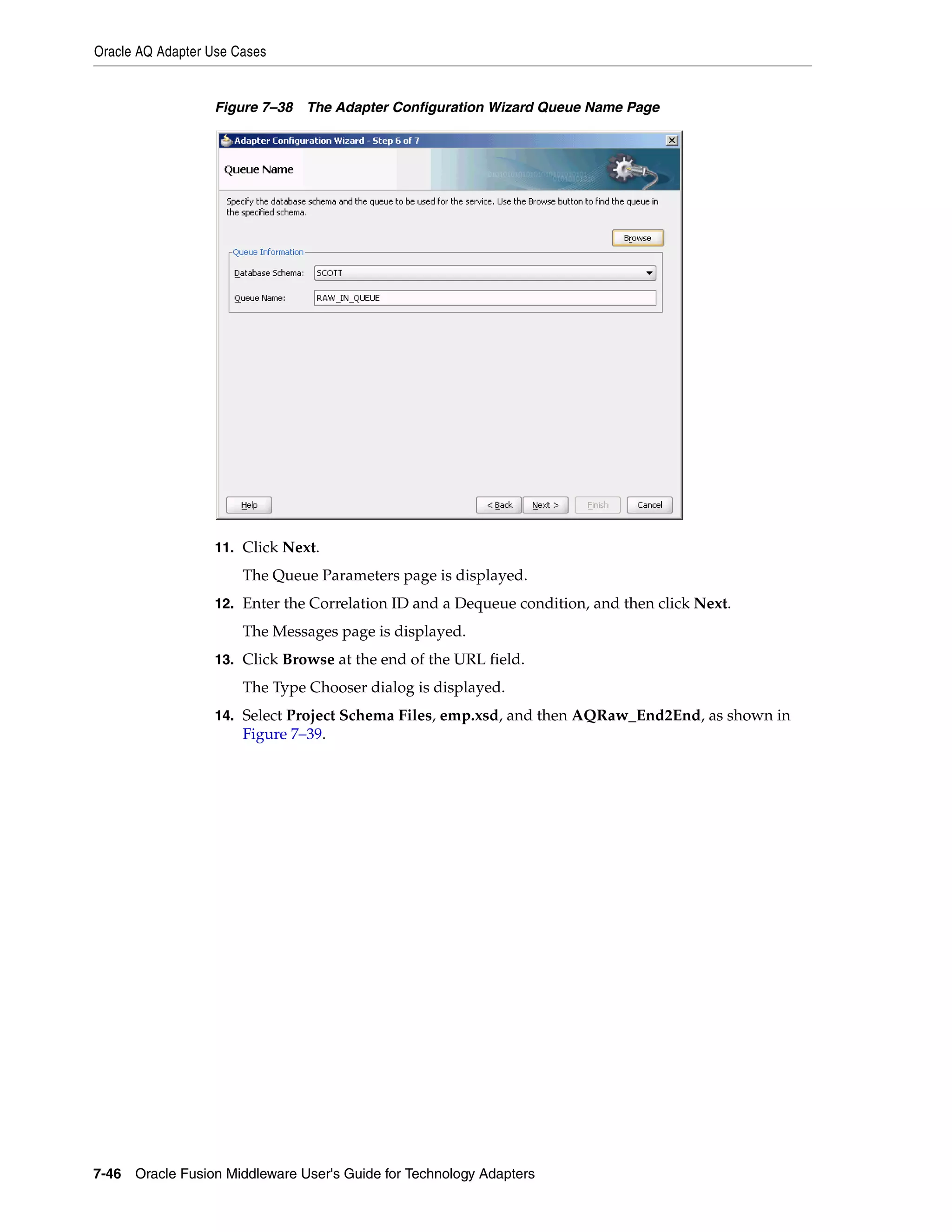 Oracle AQ Adapter Use Cases
7-46 Oracle Fusion Middleware User's Guide for Technology Adapters
Figure 7–38 The Adapter Configuration Wizard Queue Name Page
11. Click Next.
The Queue Parameters page is displayed.
12. Enter the Correlation ID and a Dequeue condition, and then click Next.
The Messages page is displayed.
13. Click Browse at the end of the URL field.
The Type Chooser dialog is displayed.
14. Select Project Schema Files, emp.xsd, and then AQRaw_End2End, as shown in
Figure 7–39.
 