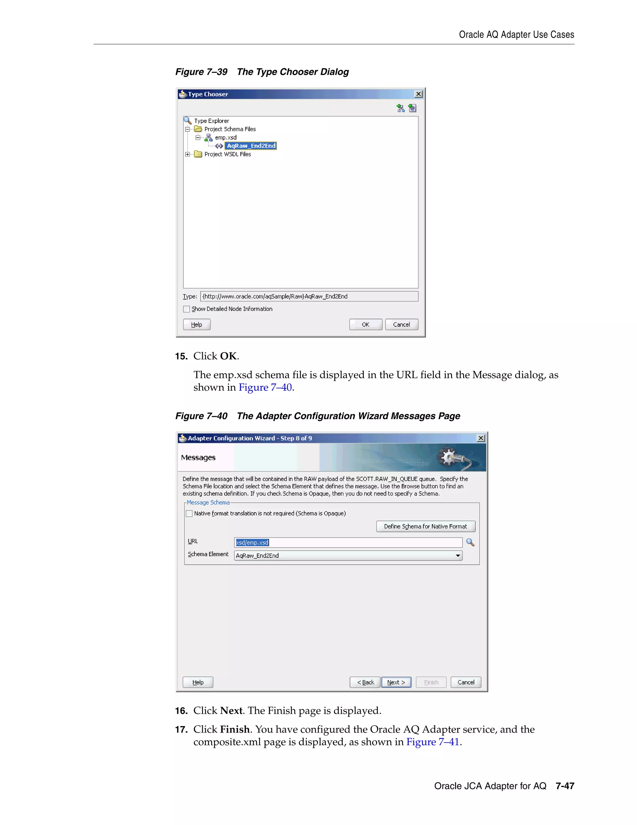Oracle AQ Adapter Use Cases
Oracle JCA Adapter for AQ 7-47
Figure 7–39 The Type Chooser Dialog
15. Click OK.
The emp.xsd schema file is displayed in the URL field in the Message dialog, as
shown in Figure 7–40.
Figure 7–40 The Adapter Configuration Wizard Messages Page
16. Click Next. The Finish page is displayed.
17. Click Finish. You have configured the Oracle AQ Adapter service, and the
composite.xml page is displayed, as shown in Figure 7–41.
 