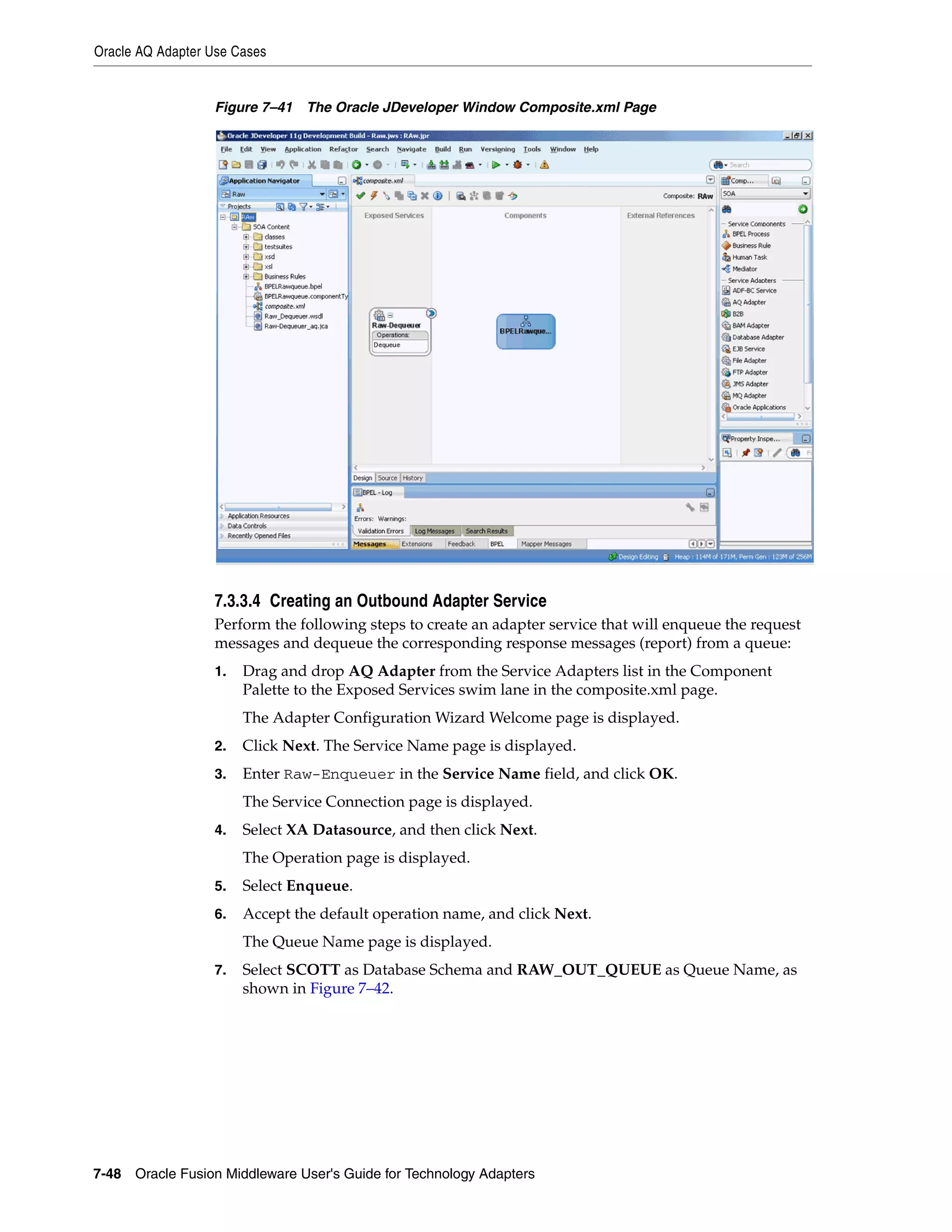 Oracle AQ Adapter Use Cases
7-48 Oracle Fusion Middleware User's Guide for Technology Adapters
Figure 7–41 The Oracle JDeveloper Window Composite.xml Page
7.3.3.4 Creating an Outbound Adapter Service
Perform the following steps to create an adapter service that will enqueue the request
messages and dequeue the corresponding response messages (report) from a queue:
1. Drag and drop AQ Adapter from the Service Adapters list in the Component
Palette to the Exposed Services swim lane in the composite.xml page.
The Adapter Configuration Wizard Welcome page is displayed.
2. Click Next. The Service Name page is displayed.
3. Enter Raw-Enqueuer in the Service Name field, and click OK.
The Service Connection page is displayed.
4. Select XA Datasource, and then click Next.
The Operation page is displayed.
5. Select Enqueue.
6. Accept the default operation name, and click Next.
The Queue Name page is displayed.
7. Select SCOTT as Database Schema and RAW_OUT_QUEUE as Queue Name, as
shown in Figure 7–42.
 