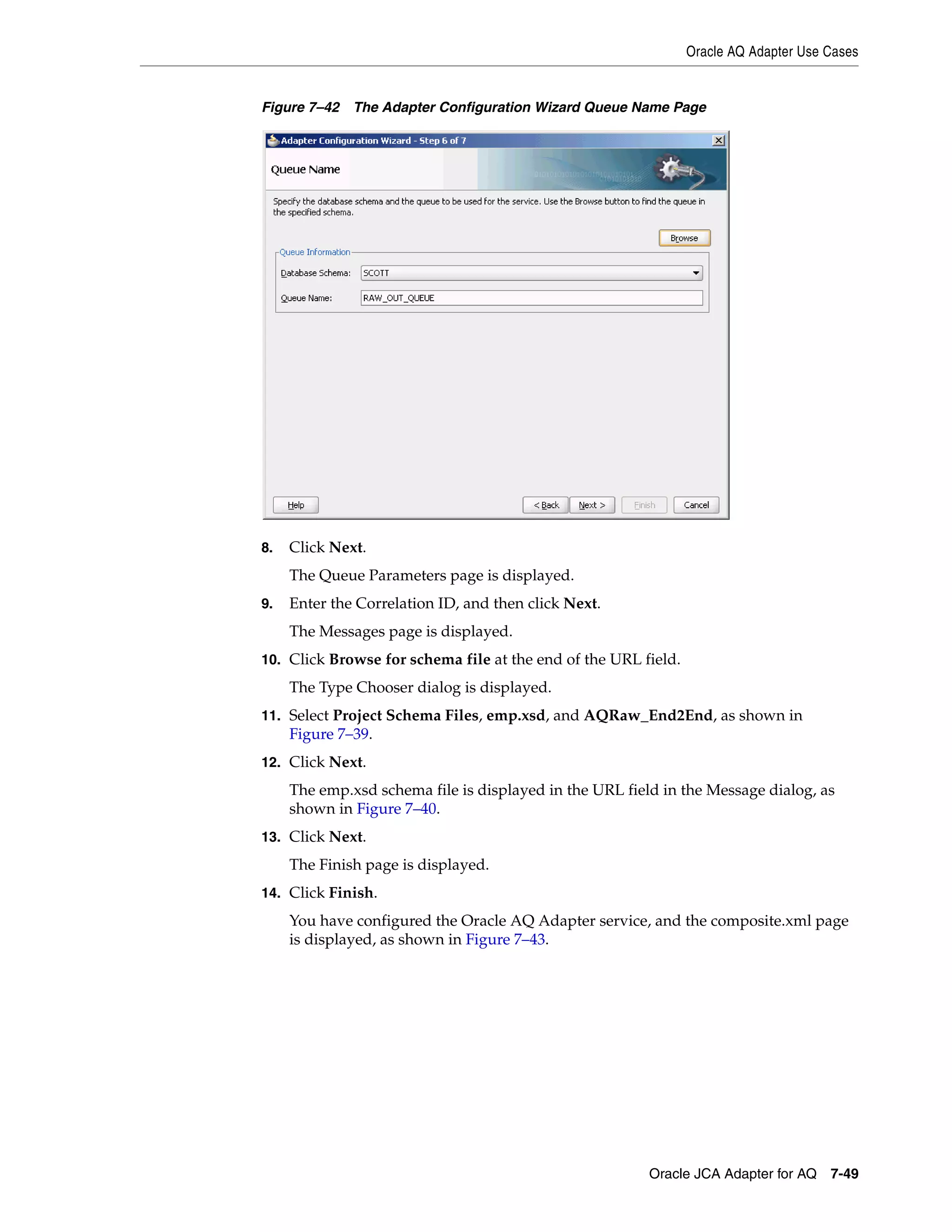Oracle AQ Adapter Use Cases
Oracle JCA Adapter for AQ 7-49
Figure 7–42 The Adapter Configuration Wizard Queue Name Page
8. Click Next.
The Queue Parameters page is displayed.
9. Enter the Correlation ID, and then click Next.
The Messages page is displayed.
10. Click Browse for schema file at the end of the URL field.
The Type Chooser dialog is displayed.
11. Select Project Schema Files, emp.xsd, and AQRaw_End2End, as shown in
Figure 7–39.
12. Click Next.
The emp.xsd schema file is displayed in the URL field in the Message dialog, as
shown in Figure 7–40.
13. Click Next.
The Finish page is displayed.
14. Click Finish.
You have configured the Oracle AQ Adapter service, and the composite.xml page
is displayed, as shown in Figure 7–43.
 