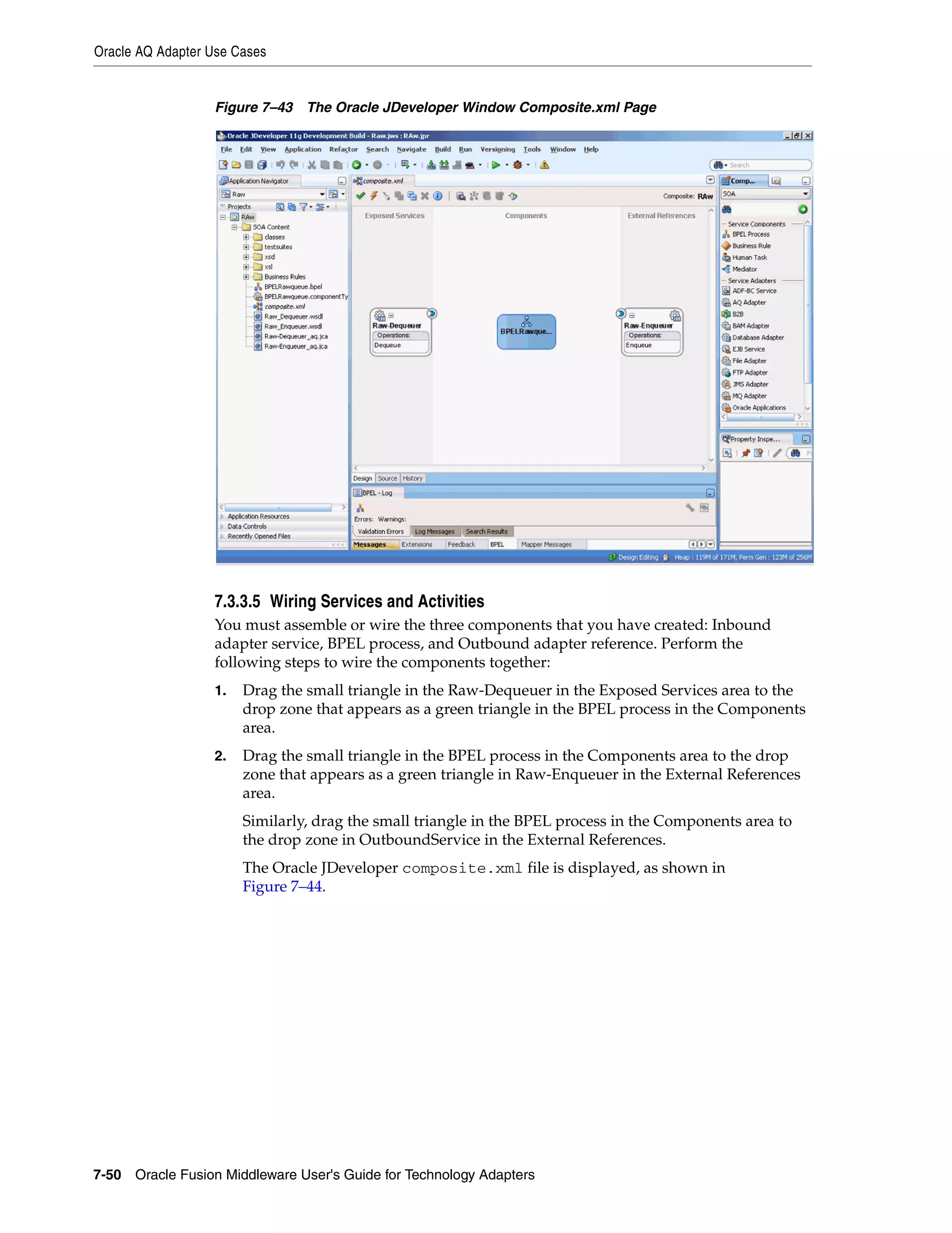 Oracle AQ Adapter Use Cases
7-50 Oracle Fusion Middleware User's Guide for Technology Adapters
Figure 7–43 The Oracle JDeveloper Window Composite.xml Page
7.3.3.5 Wiring Services and Activities
You must assemble or wire the three components that you have created: Inbound
adapter service, BPEL process, and Outbound adapter reference. Perform the
following steps to wire the components together:
1. Drag the small triangle in the Raw-Dequeuer in the Exposed Services area to the
drop zone that appears as a green triangle in the BPEL process in the Components
area.
2. Drag the small triangle in the BPEL process in the Components area to the drop
zone that appears as a green triangle in Raw-Enqueuer in the External References
area.
Similarly, drag the small triangle in the BPEL process in the Components area to
the drop zone in OutboundService in the External References.
The Oracle JDeveloper composite.xml file is displayed, as shown in
Figure 7–44.
 