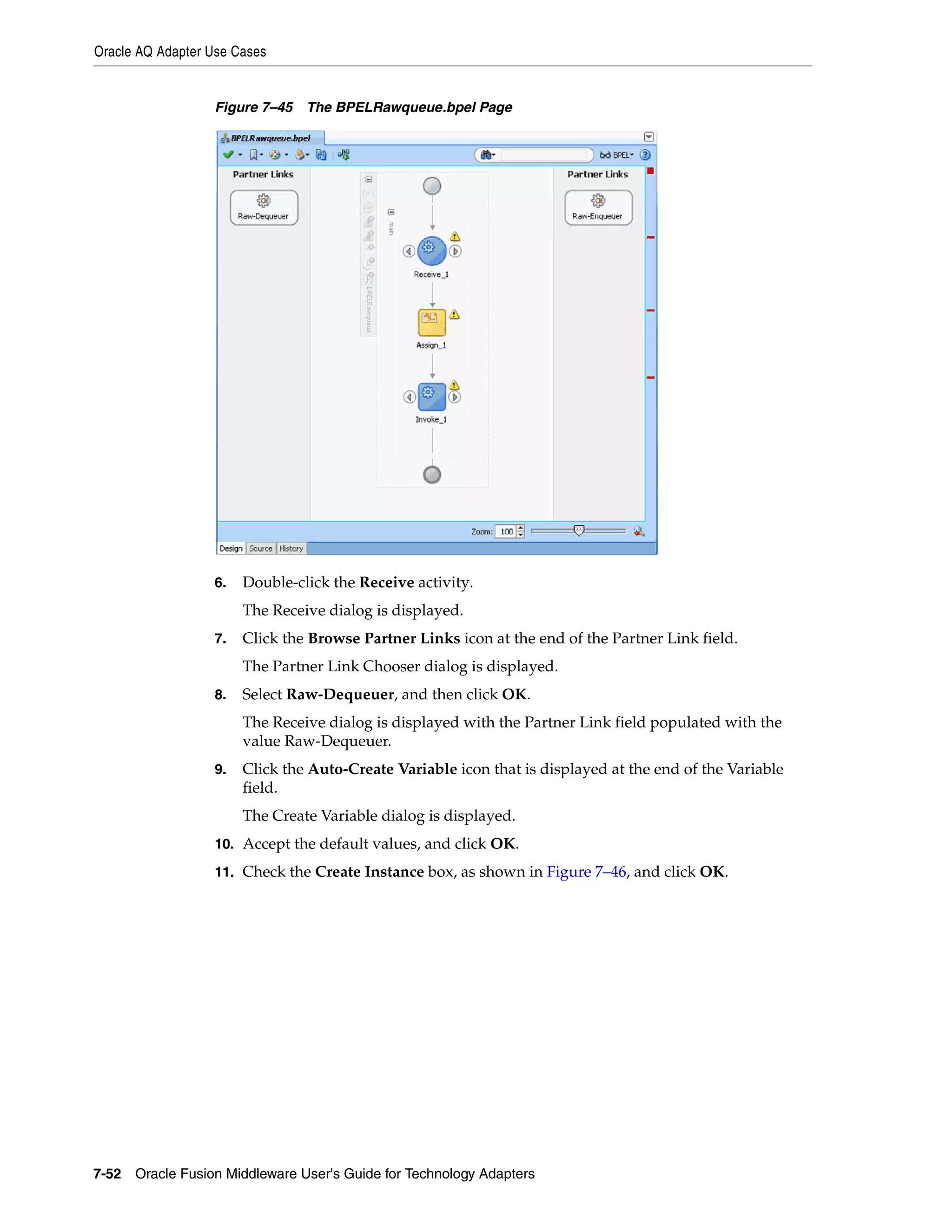 Oracle AQ Adapter Use Cases
7-52 Oracle Fusion Middleware User's Guide for Technology Adapters
Figure 7–45 The BPELRawqueue.bpel Page
6. Double-click the Receive activity.
The Receive dialog is displayed.
7. Click the Browse Partner Links icon at the end of the Partner Link field.
The Partner Link Chooser dialog is displayed.
8. Select Raw-Dequeuer, and then click OK.
The Receive dialog is displayed with the Partner Link field populated with the
value Raw-Dequeuer.
9. Click the Auto-Create Variable icon that is displayed at the end of the Variable
field.
The Create Variable dialog is displayed.
10. Accept the default values, and click OK.
11. Check the Create Instance box, as shown in Figure 7–46, and click OK.
 