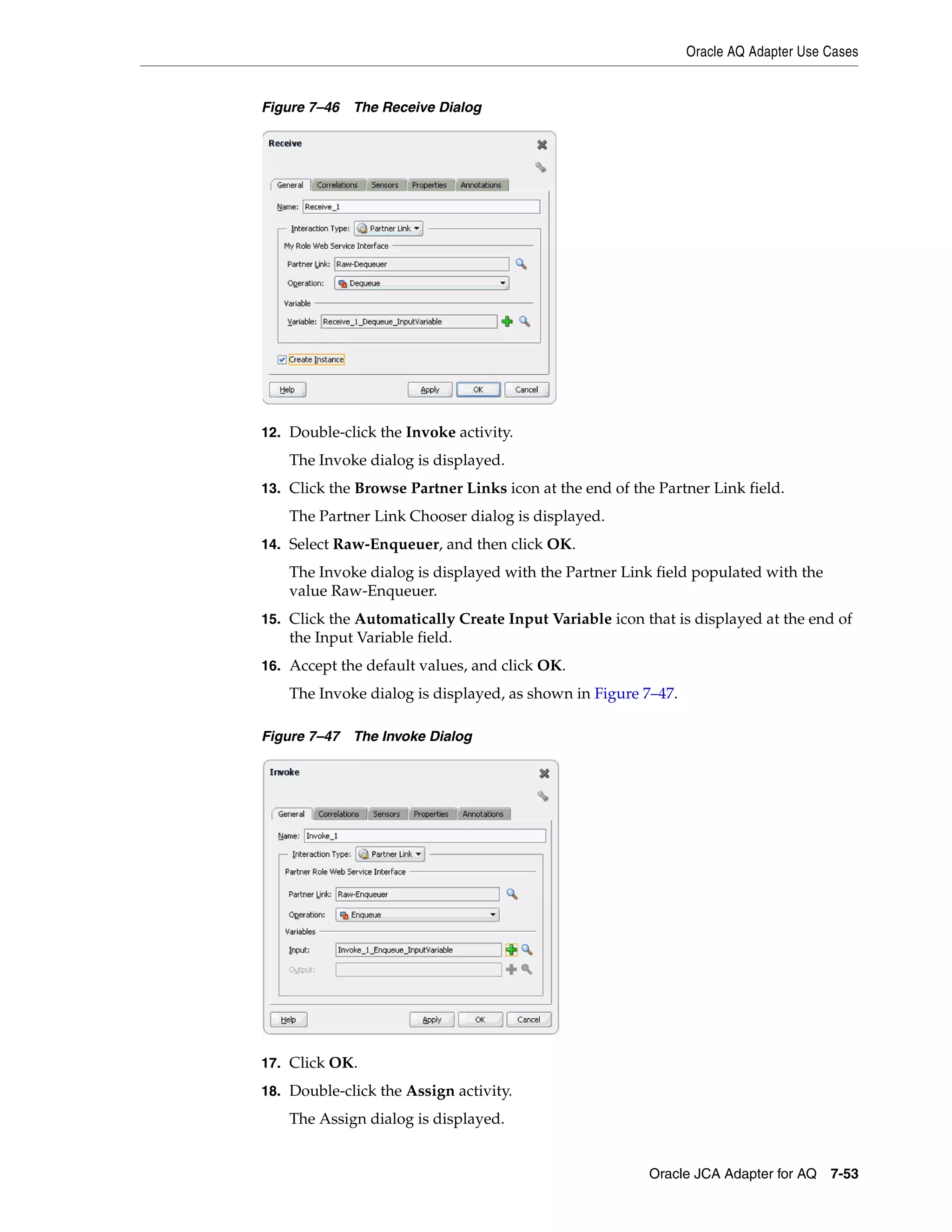 Oracle AQ Adapter Use Cases
Oracle JCA Adapter for AQ 7-53
Figure 7–46 The Receive Dialog
12. Double-click the Invoke activity.
The Invoke dialog is displayed.
13. Click the Browse Partner Links icon at the end of the Partner Link field.
The Partner Link Chooser dialog is displayed.
14. Select Raw-Enqueuer, and then click OK.
The Invoke dialog is displayed with the Partner Link field populated with the
value Raw-Enqueuer.
15. Click the Automatically Create Input Variable icon that is displayed at the end of
the Input Variable field.
16. Accept the default values, and click OK.
The Invoke dialog is displayed, as shown in Figure 7–47.
Figure 7–47 The Invoke Dialog
17. Click OK.
18. Double-click the Assign activity.
The Assign dialog is displayed.
 