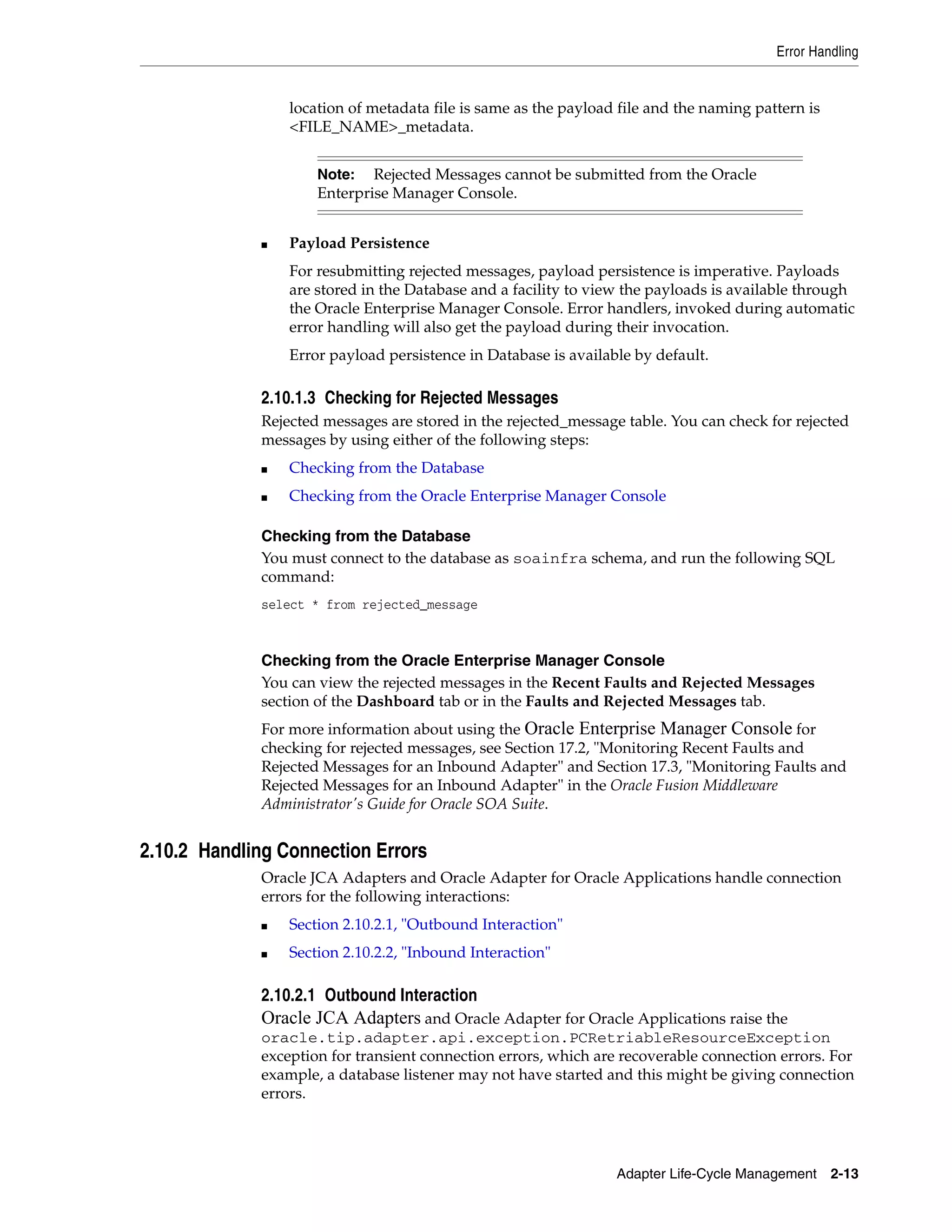 Error Handling
Adapter Life-Cycle Management 2-13
location of metadata file is same as the payload file and the naming pattern is
<FILE_NAME>_metadata.
■ Payload Persistence
For resubmitting rejected messages, payload persistence is imperative. Payloads
are stored in the Database and a facility to view the payloads is available through
the Oracle Enterprise Manager Console. Error handlers, invoked during automatic
error handling will also get the payload during their invocation.
Error payload persistence in Database is available by default.
2.10.1.3 Checking for Rejected Messages
Rejected messages are stored in the rejected_message table. You can check for rejected
messages by using either of the following steps:
■ Checking from the Database
■ Checking from the Oracle Enterprise Manager Console
Checking from the Database
You must connect to the database as soainfra schema, and run the following SQL
command:
select * from rejected_message
Checking from the Oracle Enterprise Manager Console
You can view the rejected messages in the Recent Faults and Rejected Messages
section of the Dashboard tab or in the Faults and Rejected Messages tab.
For more information about using the Oracle Enterprise Manager Console for
checking for rejected messages, see Section 17.2, "Monitoring Recent Faults and
Rejected Messages for an Inbound Adapter" and Section 17.3, "Monitoring Faults and
Rejected Messages for an Inbound Adapter" in the Oracle Fusion Middleware
Administrator's Guide for Oracle SOA Suite.
2.10.2 Handling Connection Errors
Oracle JCA Adapters and Oracle Adapter for Oracle Applications handle connection
errors for the following interactions:
■ Section 2.10.2.1, "Outbound Interaction"
■ Section 2.10.2.2, "Inbound Interaction"
2.10.2.1 Outbound Interaction
Oracle JCA Adapters and Oracle Adapter for Oracle Applications raise the
oracle.tip.adapter.api.exception.PCRetriableResourceException
exception for transient connection errors, which are recoverable connection errors. For
example, a database listener may not have started and this might be giving connection
errors.
Note: Rejected Messages cannot be submitted from the Oracle
Enterprise Manager Console.
 