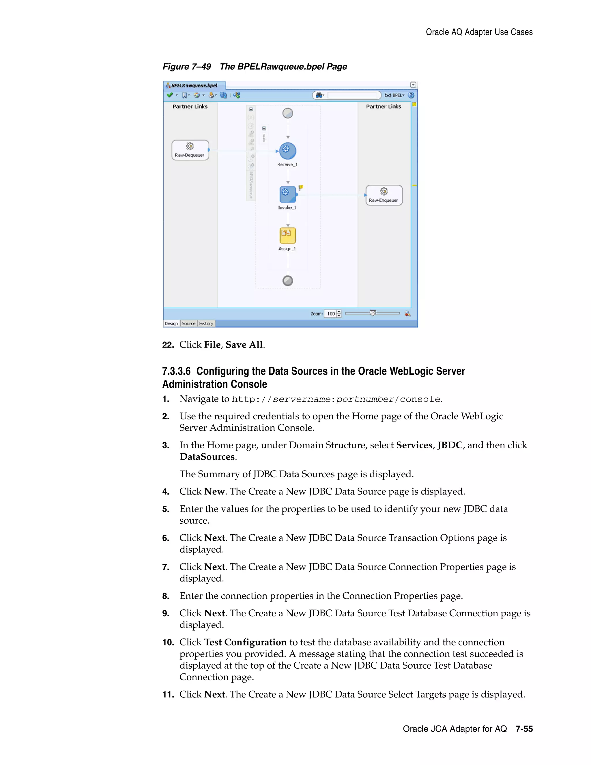 Oracle AQ Adapter Use Cases
Oracle JCA Adapter for AQ 7-55
Figure 7–49 The BPELRawqueue.bpel Page
22. Click File, Save All.
7.3.3.6 Configuring the Data Sources in the Oracle WebLogic Server
Administration Console
1. Navigate to http://servername:portnumber/console.
2. Use the required credentials to open the Home page of the Oracle WebLogic
Server Administration Console.
3. In the Home page, under Domain Structure, select Services, JBDC, and then click
DataSources.
The Summary of JDBC Data Sources page is displayed.
4. Click New. The Create a New JDBC Data Source page is displayed.
5. Enter the values for the properties to be used to identify your new JDBC data
source.
6. Click Next. The Create a New JDBC Data Source Transaction Options page is
displayed.
7. Click Next. The Create a New JDBC Data Source Connection Properties page is
displayed.
8. Enter the connection properties in the Connection Properties page.
9. Click Next. The Create a New JDBC Data Source Test Database Connection page is
displayed.
10. Click Test Configuration to test the database availability and the connection
properties you provided. A message stating that the connection test succeeded is
displayed at the top of the Create a New JDBC Data Source Test Database
Connection page.
11. Click Next. The Create a New JDBC Data Source Select Targets page is displayed.
 