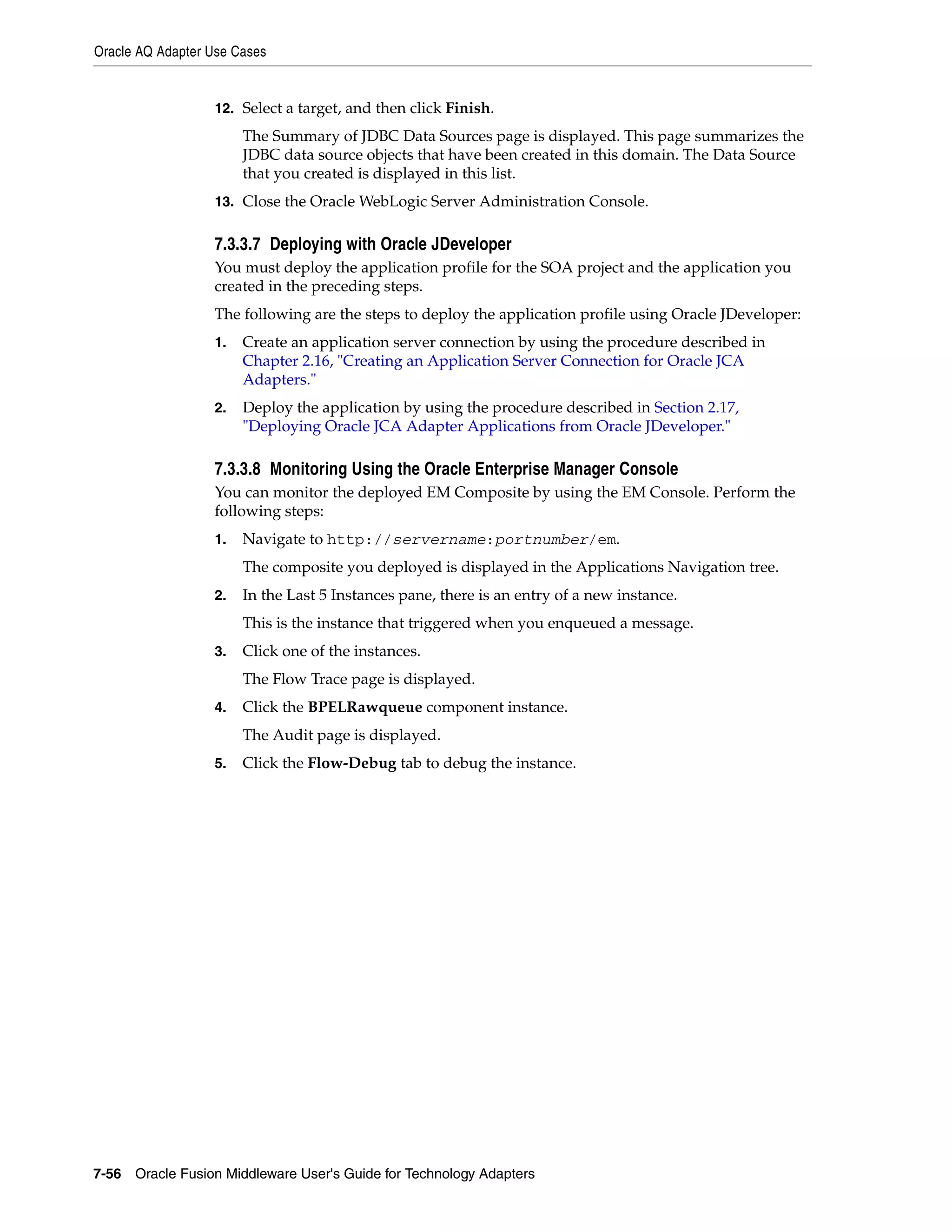 Oracle AQ Adapter Use Cases
7-56 Oracle Fusion Middleware User's Guide for Technology Adapters
12. Select a target, and then click Finish.
The Summary of JDBC Data Sources page is displayed. This page summarizes the
JDBC data source objects that have been created in this domain. The Data Source
that you created is displayed in this list.
13. Close the Oracle WebLogic Server Administration Console.
7.3.3.7 Deploying with Oracle JDeveloper
You must deploy the application profile for the SOA project and the application you
created in the preceding steps.
The following are the steps to deploy the application profile using Oracle JDeveloper:
1. Create an application server connection by using the procedure described in
Chapter 2.16, "Creating an Application Server Connection for Oracle JCA
Adapters."
2. Deploy the application by using the procedure described in Section 2.17,
"Deploying Oracle JCA Adapter Applications from Oracle JDeveloper."
7.3.3.8 Monitoring Using the Oracle Enterprise Manager Console
You can monitor the deployed EM Composite by using the EM Console. Perform the
following steps:
1. Navigate to http://servername:portnumber/em.
The composite you deployed is displayed in the Applications Navigation tree.
2. In the Last 5 Instances pane, there is an entry of a new instance.
This is the instance that triggered when you enqueued a message.
3. Click one of the instances.
The Flow Trace page is displayed.
4. Click the BPELRawqueue component instance.
The Audit page is displayed.
5. Click the Flow-Debug tab to debug the instance.
 