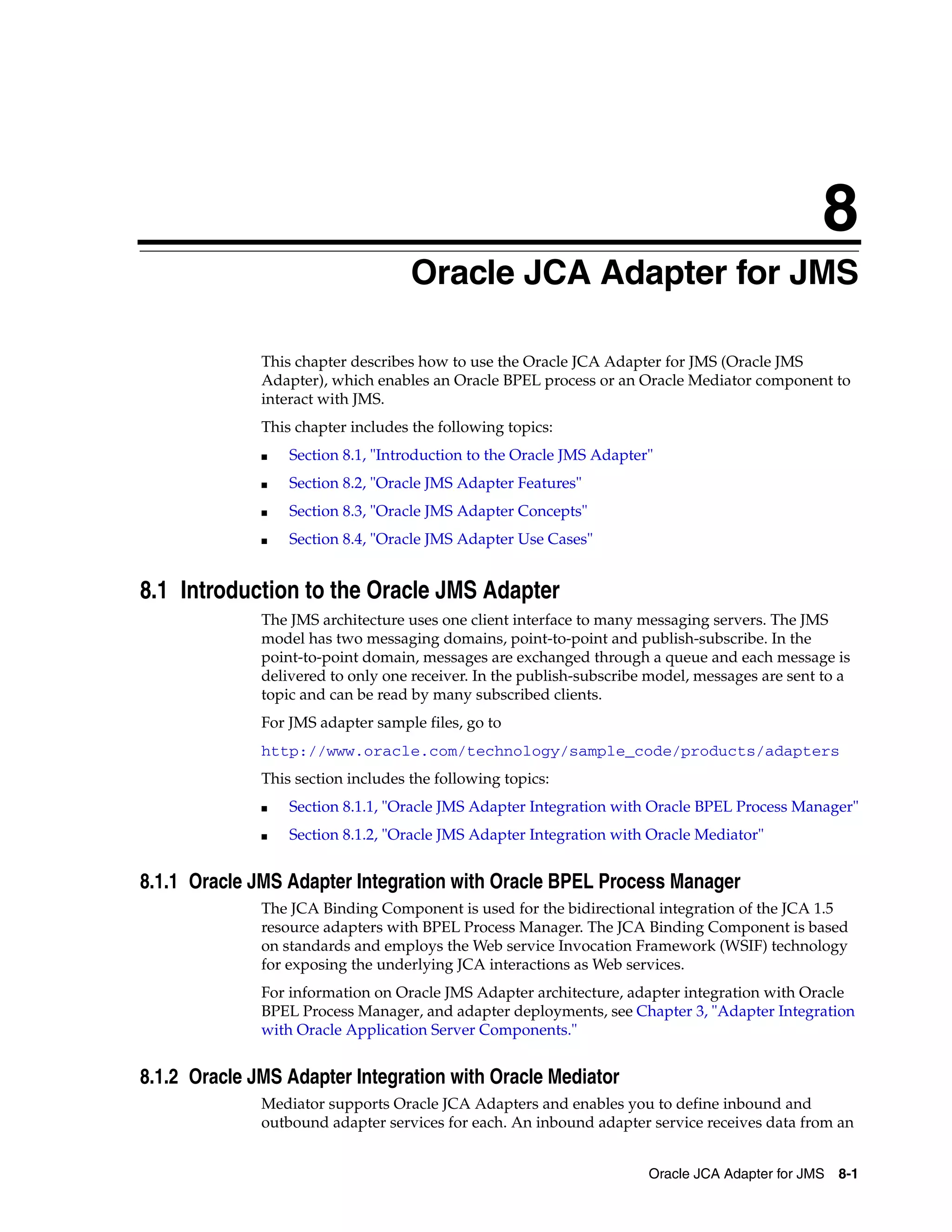 8
Oracle JCA Adapter for JMS 8-1
8Oracle JCA Adapter for JMS
This chapter describes how to use the Oracle JCA Adapter for JMS (Oracle JMS
Adapter), which enables an Oracle BPEL process or an Oracle Mediator component to
interact with JMS.
This chapter includes the following topics:
■ Section 8.1, "Introduction to the Oracle JMS Adapter"
■ Section 8.2, "Oracle JMS Adapter Features"
■ Section 8.3, "Oracle JMS Adapter Concepts"
■ Section 8.4, "Oracle JMS Adapter Use Cases"
8.1 Introduction to the Oracle JMS Adapter
The JMS architecture uses one client interface to many messaging servers. The JMS
model has two messaging domains, point-to-point and publish-subscribe. In the
point-to-point domain, messages are exchanged through a queue and each message is
delivered to only one receiver. In the publish-subscribe model, messages are sent to a
topic and can be read by many subscribed clients.
For JMS adapter sample files, go to
http://www.oracle.com/technology/sample_code/products/adapters
This section includes the following topics:
■ Section 8.1.1, "Oracle JMS Adapter Integration with Oracle BPEL Process Manager"
■ Section 8.1.2, "Oracle JMS Adapter Integration with Oracle Mediator"
8.1.1 Oracle JMS Adapter Integration with Oracle BPEL Process Manager
The JCA Binding Component is used for the bidirectional integration of the JCA 1.5
resource adapters with BPEL Process Manager. The JCA Binding Component is based
on standards and employs the Web service Invocation Framework (WSIF) technology
for exposing the underlying JCA interactions as Web services.
For information on Oracle JMS Adapter architecture, adapter integration with Oracle
BPEL Process Manager, and adapter deployments, see Chapter 3, "Adapter Integration
with Oracle Application Server Components."
8.1.2 Oracle JMS Adapter Integration with Oracle Mediator
Mediator supports Oracle JCA Adapters and enables you to define inbound and
outbound adapter services for each. An inbound adapter service receives data from an
 