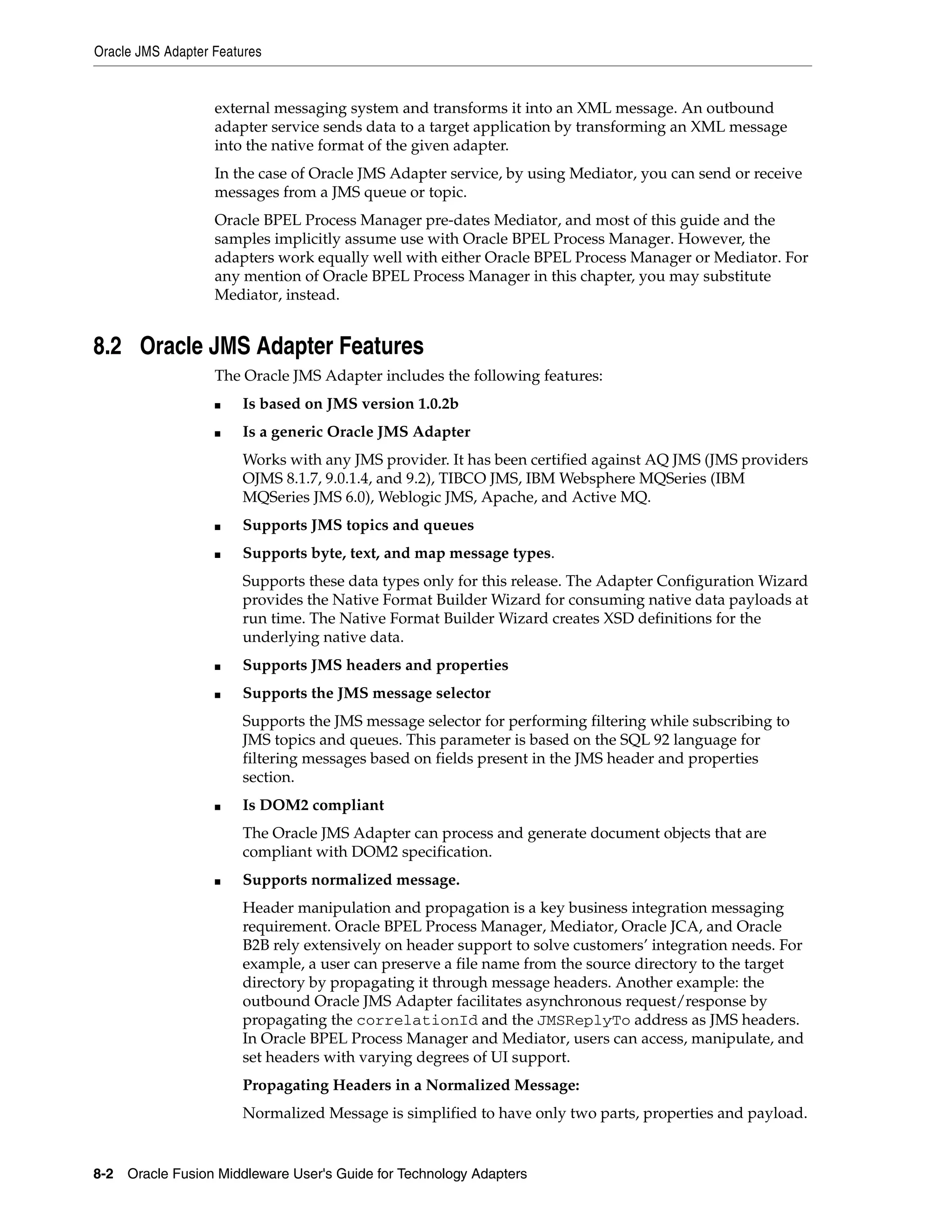 Oracle JMS Adapter Features
8-2 Oracle Fusion Middleware User's Guide for Technology Adapters
external messaging system and transforms it into an XML message. An outbound
adapter service sends data to a target application by transforming an XML message
into the native format of the given adapter.
In the case of Oracle JMS Adapter service, by using Mediator, you can send or receive
messages from a JMS queue or topic.
Oracle BPEL Process Manager pre-dates Mediator, and most of this guide and the
samples implicitly assume use with Oracle BPEL Process Manager. However, the
adapters work equally well with either Oracle BPEL Process Manager or Mediator. For
any mention of Oracle BPEL Process Manager in this chapter, you may substitute
Mediator, instead.
8.2 Oracle JMS Adapter Features
The Oracle JMS Adapter includes the following features:
■ Is based on JMS version 1.0.2b
■ Is a generic Oracle JMS Adapter
Works with any JMS provider. It has been certified against AQ JMS (JMS providers
OJMS 8.1.7, 9.0.1.4, and 9.2), TIBCO JMS, IBM Websphere MQSeries (IBM
MQSeries JMS 6.0), Weblogic JMS, Apache, and Active MQ.
■ Supports JMS topics and queues
■ Supports byte, text, and map message types.
Supports these data types only for this release. The Adapter Configuration Wizard
provides the Native Format Builder Wizard for consuming native data payloads at
run time. The Native Format Builder Wizard creates XSD definitions for the
underlying native data.
■ Supports JMS headers and properties
■ Supports the JMS message selector
Supports the JMS message selector for performing filtering while subscribing to
JMS topics and queues. This parameter is based on the SQL 92 language for
filtering messages based on fields present in the JMS header and properties
section.
■ Is DOM2 compliant
The Oracle JMS Adapter can process and generate document objects that are
compliant with DOM2 specification.
■ Supports normalized message.
Header manipulation and propagation is a key business integration messaging
requirement. Oracle BPEL Process Manager, Mediator, Oracle JCA, and Oracle
B2B rely extensively on header support to solve customers’ integration needs. For
example, a user can preserve a file name from the source directory to the target
directory by propagating it through message headers. Another example: the
outbound Oracle JMS Adapter facilitates asynchronous request/response by
propagating the correlationId and the JMSReplyTo address as JMS headers.
In Oracle BPEL Process Manager and Mediator, users can access, manipulate, and
set headers with varying degrees of UI support.
Propagating Headers in a Normalized Message:
Normalized Message is simplified to have only two parts, properties and payload.
 