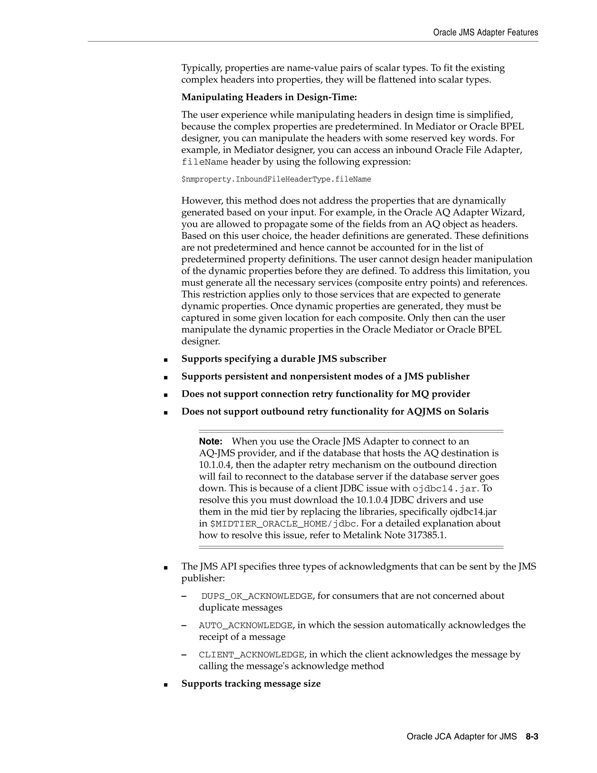 Oracle JMS Adapter Features
Oracle JCA Adapter for JMS 8-3
Typically, properties are name-value pairs of scalar types. To fit the existing
complex headers into properties, they will be flattened into scalar types.
Manipulating Headers in Design-Time:
The user experience while manipulating headers in design time is simplified,
because the complex properties are predetermined. In Mediator or Oracle BPEL
designer, you can manipulate the headers with some reserved key words. For
example, in Mediator designer, you can access an inbound Oracle File Adapter,
fileName header by using the following expression:
$nmproperty.InboundFileHeaderType.fileName
However, this method does not address the properties that are dynamically
generated based on your input. For example, in the Oracle AQ Adapter Wizard,
you are allowed to propagate some of the fields from an AQ object as headers.
Based on this user choice, the header definitions are generated. These definitions
are not predetermined and hence cannot be accounted for in the list of
predetermined property definitions. The user cannot design header manipulation
of the dynamic properties before they are defined. To address this limitation, you
must generate all the necessary services (composite entry points) and references.
This restriction applies only to those services that are expected to generate
dynamic properties. Once dynamic properties are generated, they must be
captured in some given location for each composite. Only then can the user
manipulate the dynamic properties in the Oracle Mediator or Oracle BPEL
designer.
■ Supports specifying a durable JMS subscriber
■ Supports persistent and nonpersistent modes of a JMS publisher
■ Does not support connection retry functionality for MQ provider
■ Does not support outbound retry functionality for AQJMS on Solaris
■ The JMS API specifies three types of acknowledgments that can be sent by the JMS
publisher:
– DUPS_OK_ACKNOWLEDGE, for consumers that are not concerned about
duplicate messages
– AUTO_ACKNOWLEDGE, in which the session automatically acknowledges the
receipt of a message
– CLIENT_ACKNOWLEDGE, in which the client acknowledges the message by
calling the message's acknowledge method
■ Supports tracking message size
Note: When you use the Oracle JMS Adapter to connect to an
AQ-JMS provider, and if the database that hosts the AQ destination is
10.1.0.4, then the adapter retry mechanism on the outbound direction
will fail to reconnect to the database server if the database server goes
down. This is because of a client JDBC issue with ojdbc14.jar. To
resolve this you must download the 10.1.0.4 JDBC drivers and use
them in the mid tier by replacing the libraries, specifically ojdbc14.jar
in $MIDTIER_ORACLE_HOME/jdbc. For a detailed explanation about
how to resolve this issue, refer to Metalink Note 317385.1.
 