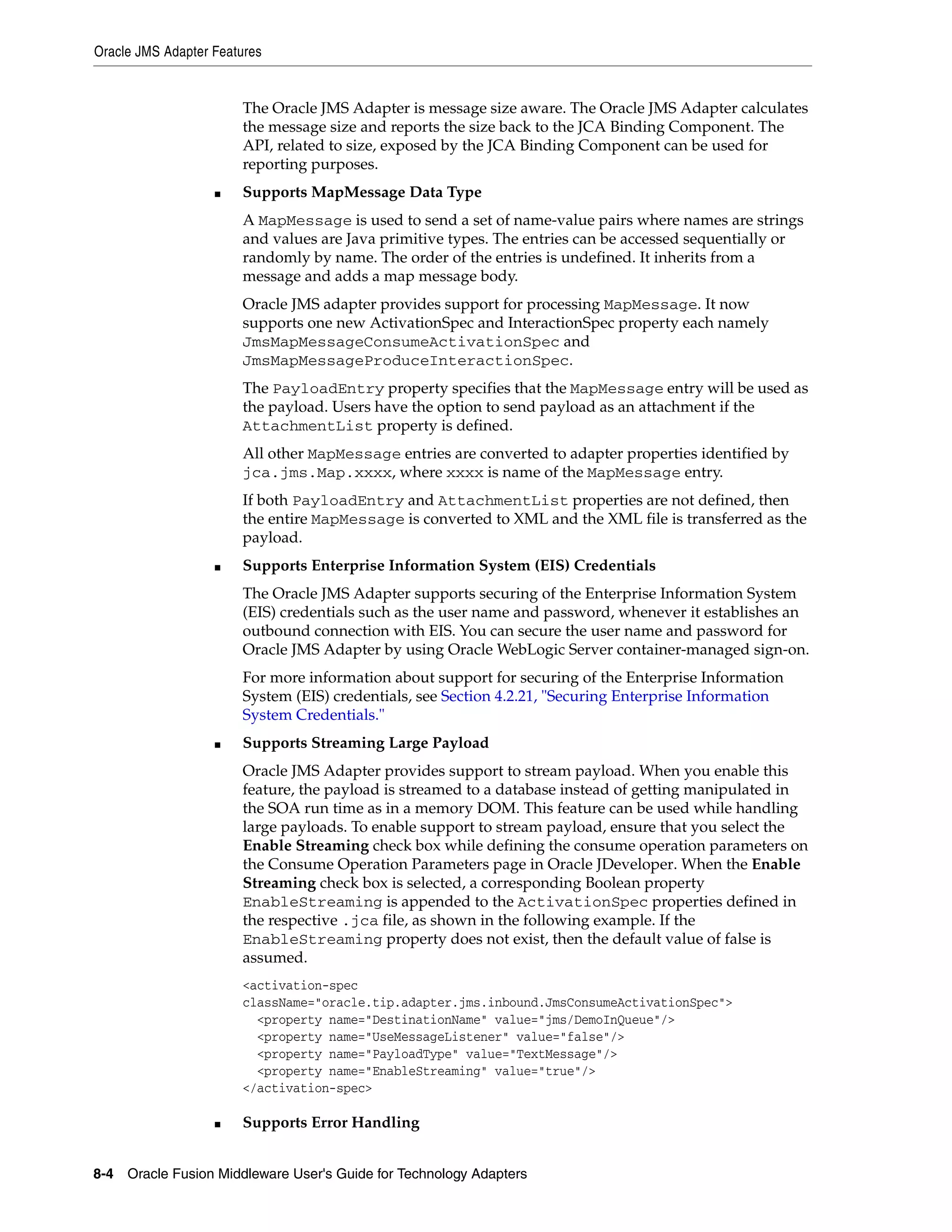 Oracle JMS Adapter Features
8-4 Oracle Fusion Middleware User's Guide for Technology Adapters
The Oracle JMS Adapter is message size aware. The Oracle JMS Adapter calculates
the message size and reports the size back to the JCA Binding Component. The
API, related to size, exposed by the JCA Binding Component can be used for
reporting purposes.
■ Supports MapMessage Data Type
A MapMessage is used to send a set of name-value pairs where names are strings
and values are Java primitive types. The entries can be accessed sequentially or
randomly by name. The order of the entries is undefined. It inherits from a
message and adds a map message body.
Oracle JMS adapter provides support for processing MapMessage. It now
supports one new ActivationSpec and InteractionSpec property each namely
JmsMapMessageConsumeActivationSpec and
JmsMapMessageProduceInteractionSpec.
The PayloadEntry property specifies that the MapMessage entry will be used as
the payload. Users have the option to send payload as an attachment if the
AttachmentList property is defined.
All other MapMessage entries are converted to adapter properties identified by
jca.jms.Map.xxxx, where xxxx is name of the MapMessage entry.
If both PayloadEntry and AttachmentList properties are not defined, then
the entire MapMessage is converted to XML and the XML file is transferred as the
payload.
■ Supports Enterprise Information System (EIS) Credentials
The Oracle JMS Adapter supports securing of the Enterprise Information System
(EIS) credentials such as the user name and password, whenever it establishes an
outbound connection with EIS. You can secure the user name and password for
Oracle JMS Adapter by using Oracle WebLogic Server container-managed sign-on.
For more information about support for securing of the Enterprise Information
System (EIS) credentials, see Section 4.2.21, "Securing Enterprise Information
System Credentials."
■ Supports Streaming Large Payload
Oracle JMS Adapter provides support to stream payload. When you enable this
feature, the payload is streamed to a database instead of getting manipulated in
the SOA run time as in a memory DOM. This feature can be used while handling
large payloads. To enable support to stream payload, ensure that you select the
Enable Streaming check box while defining the consume operation parameters on
the Consume Operation Parameters page in Oracle JDeveloper. When the Enable
Streaming check box is selected, a corresponding Boolean property
EnableStreaming is appended to the ActivationSpec properties defined in
the respective .jca file, as shown in the following example. If the
EnableStreaming property does not exist, then the default value of false is
assumed.
<activation-spec
className="oracle.tip.adapter.jms.inbound.JmsConsumeActivationSpec">
<property name="DestinationName" value="jms/DemoInQueue"/>
<property name="UseMessageListener" value="false"/>
<property name="PayloadType" value="TextMessage"/>
<property name="EnableStreaming" value="true"/>
</activation-spec>
■ Supports Error Handling
 