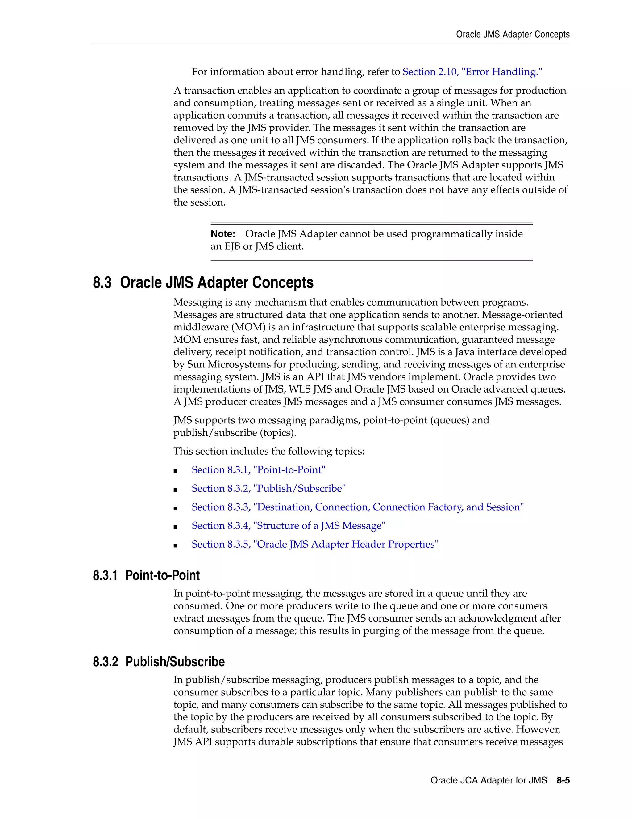 Oracle JMS Adapter Concepts
Oracle JCA Adapter for JMS 8-5
For information about error handling, refer to Section 2.10, "Error Handling."
A transaction enables an application to coordinate a group of messages for production
and consumption, treating messages sent or received as a single unit. When an
application commits a transaction, all messages it received within the transaction are
removed by the JMS provider. The messages it sent within the transaction are
delivered as one unit to all JMS consumers. If the application rolls back the transaction,
then the messages it received within the transaction are returned to the messaging
system and the messages it sent are discarded. The Oracle JMS Adapter supports JMS
transactions. A JMS-transacted session supports transactions that are located within
the session. A JMS-transacted session's transaction does not have any effects outside of
the session.
8.3 Oracle JMS Adapter Concepts
Messaging is any mechanism that enables communication between programs.
Messages are structured data that one application sends to another. Message-oriented
middleware (MOM) is an infrastructure that supports scalable enterprise messaging.
MOM ensures fast, and reliable asynchronous communication, guaranteed message
delivery, receipt notification, and transaction control. JMS is a Java interface developed
by Sun Microsystems for producing, sending, and receiving messages of an enterprise
messaging system. JMS is an API that JMS vendors implement. Oracle provides two
implementations of JMS, WLS JMS and Oracle JMS based on Oracle advanced queues.
A JMS producer creates JMS messages and a JMS consumer consumes JMS messages.
JMS supports two messaging paradigms, point-to-point (queues) and
publish/subscribe (topics).
This section includes the following topics:
■ Section 8.3.1, "Point-to-Point"
■ Section 8.3.2, "Publish/Subscribe"
■ Section 8.3.3, "Destination, Connection, Connection Factory, and Session"
■ Section 8.3.4, "Structure of a JMS Message"
■ Section 8.3.5, "Oracle JMS Adapter Header Properties"
8.3.1 Point-to-Point
In point-to-point messaging, the messages are stored in a queue until they are
consumed. One or more producers write to the queue and one or more consumers
extract messages from the queue. The JMS consumer sends an acknowledgment after
consumption of a message; this results in purging of the message from the queue.
8.3.2 Publish/Subscribe
In publish/subscribe messaging, producers publish messages to a topic, and the
consumer subscribes to a particular topic. Many publishers can publish to the same
topic, and many consumers can subscribe to the same topic. All messages published to
the topic by the producers are received by all consumers subscribed to the topic. By
default, subscribers receive messages only when the subscribers are active. However,
JMS API supports durable subscriptions that ensure that consumers receive messages
Note: Oracle JMS Adapter cannot be used programmatically inside
an EJB or JMS client.
 