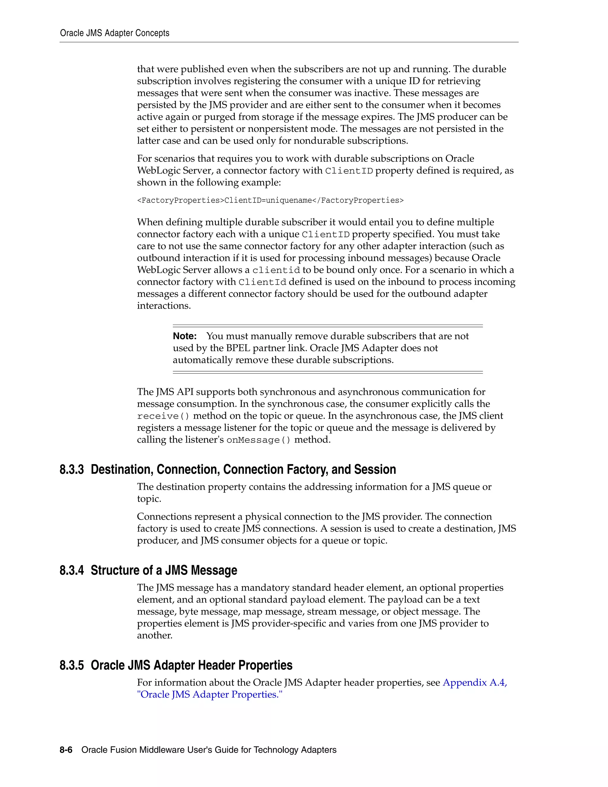 Oracle JMS Adapter Concepts
8-6 Oracle Fusion Middleware User's Guide for Technology Adapters
that were published even when the subscribers are not up and running. The durable
subscription involves registering the consumer with a unique ID for retrieving
messages that were sent when the consumer was inactive. These messages are
persisted by the JMS provider and are either sent to the consumer when it becomes
active again or purged from storage if the message expires. The JMS producer can be
set either to persistent or nonpersistent mode. The messages are not persisted in the
latter case and can be used only for nondurable subscriptions.
For scenarios that requires you to work with durable subscriptions on Oracle
WebLogic Server, a connector factory with ClientID property defined is required, as
shown in the following example:
<FactoryProperties>ClientID=uniquename</FactoryProperties>
When defining multiple durable subscriber it would entail you to define multiple
connector factory each with a unique ClientID property specified. You must take
care to not use the same connector factory for any other adapter interaction (such as
outbound interaction if it is used for processing inbound messages) because Oracle
WebLogic Server allows a clientid to be bound only once. For a scenario in which a
connector factory with ClientId defined is used on the inbound to process incoming
messages a different connector factory should be used for the outbound adapter
interactions.
The JMS API supports both synchronous and asynchronous communication for
message consumption. In the synchronous case, the consumer explicitly calls the
receive() method on the topic or queue. In the asynchronous case, the JMS client
registers a message listener for the topic or queue and the message is delivered by
calling the listener's onMessage() method.
8.3.3 Destination, Connection, Connection Factory, and Session
The destination property contains the addressing information for a JMS queue or
topic.
Connections represent a physical connection to the JMS provider. The connection
factory is used to create JMS connections. A session is used to create a destination, JMS
producer, and JMS consumer objects for a queue or topic.
8.3.4 Structure of a JMS Message
The JMS message has a mandatory standard header element, an optional properties
element, and an optional standard payload element. The payload can be a text
message, byte message, map message, stream message, or object message. The
properties element is JMS provider-specific and varies from one JMS provider to
another.
8.3.5 Oracle JMS Adapter Header Properties
For information about the Oracle JMS Adapter header properties, see Appendix A.4,
"Oracle JMS Adapter Properties."
Note: You must manually remove durable subscribers that are not
used by the BPEL partner link. Oracle JMS Adapter does not
automatically remove these durable subscriptions.
 
