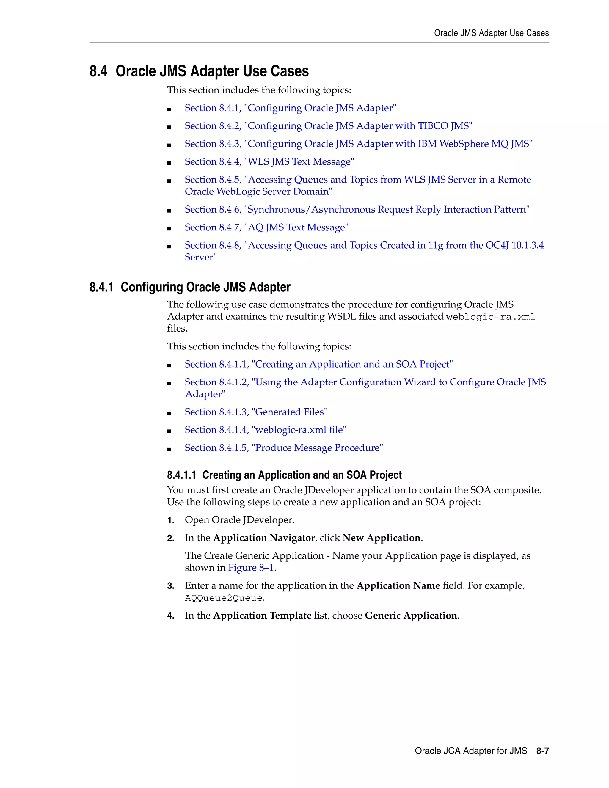 Oracle JMS Adapter Use Cases
Oracle JCA Adapter for JMS 8-7
8.4 Oracle JMS Adapter Use Cases
This section includes the following topics:
■ Section 8.4.1, "Configuring Oracle JMS Adapter"
■ Section 8.4.2, "Configuring Oracle JMS Adapter with TIBCO JMS"
■ Section 8.4.3, "Configuring Oracle JMS Adapter with IBM WebSphere MQ JMS"
■ Section 8.4.4, "WLS JMS Text Message"
■ Section 8.4.5, "Accessing Queues and Topics from WLS JMS Server in a Remote
Oracle WebLogic Server Domain"
■ Section 8.4.6, "Synchronous/Asynchronous Request Reply Interaction Pattern"
■ Section 8.4.7, "AQ JMS Text Message"
■ Section 8.4.8, "Accessing Queues and Topics Created in 11g from the OC4J 10.1.3.4
Server"
8.4.1 Configuring Oracle JMS Adapter
The following use case demonstrates the procedure for configuring Oracle JMS
Adapter and examines the resulting WSDL files and associated weblogic-ra.xml
files.
This section includes the following topics:
■ Section 8.4.1.1, "Creating an Application and an SOA Project"
■ Section 8.4.1.2, "Using the Adapter Configuration Wizard to Configure Oracle JMS
Adapter"
■ Section 8.4.1.3, "Generated Files"
■ Section 8.4.1.4, "weblogic-ra.xml file"
■ Section 8.4.1.5, "Produce Message Procedure"
8.4.1.1 Creating an Application and an SOA Project
You must first create an Oracle JDeveloper application to contain the SOA composite.
Use the following steps to create a new application and an SOA project:
1. Open Oracle JDeveloper.
2. In the Application Navigator, click New Application.
The Create Generic Application - Name your Application page is displayed, as
shown in Figure 8–1.
3. Enter a name for the application in the Application Name field. For example,
AQQueue2Queue.
4. In the Application Template list, choose Generic Application.
 